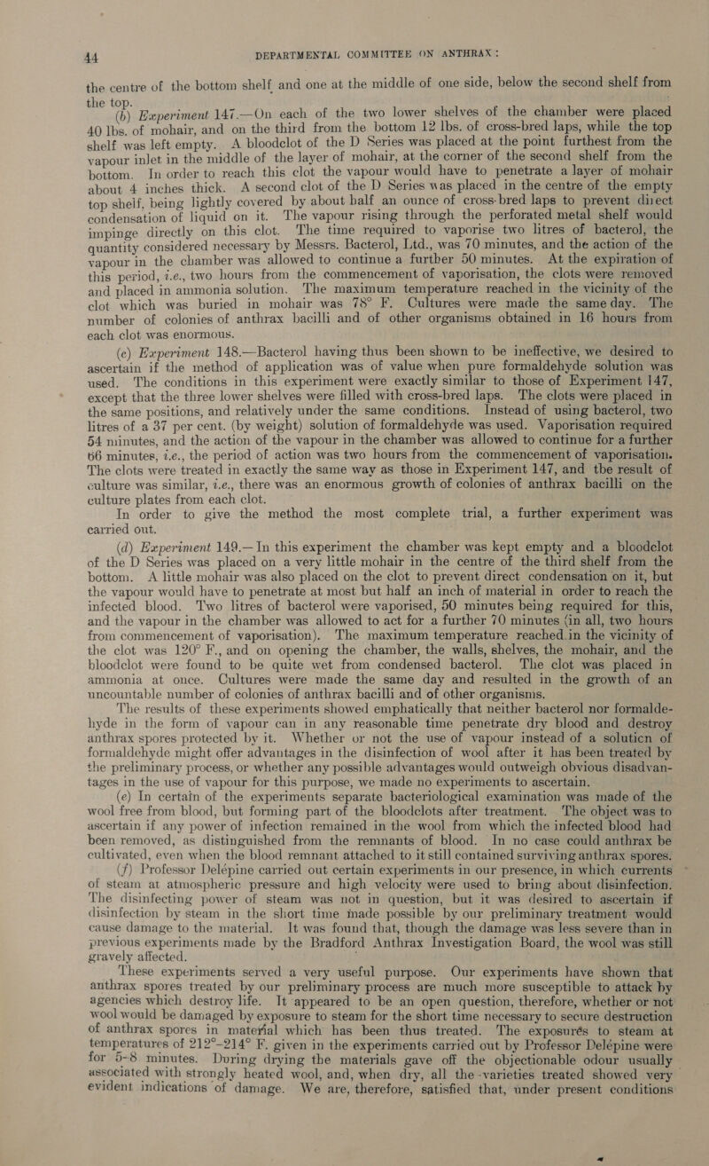 the centre of the bottom shelf and one at the middle of one side, below the second shelf from me ® Experiment 147.—On each of the two lower shelves of the chamber were placed 40 lbs. of mohair, and on the third from the bottom 12 lbs. of cross-bred laps, while the top shelf was left empty. A bloodelot of the D Series was placed at the point furthest from the vapour inlet in the middle of the layer of mohair, at the corner of the second shelf from the bottom. In order to reach this clot the vapour would have to penetrate a layer of mohair about 4 inches thick. A second clot of the D Series was placed in the centre of the empty top shelf, being lightly covered by about half an ounce of cross- bred laps to prevent diect condensation of liquid on it. The vapour rising through the perforated metal shelf would impinge directly on this clot. The time required to vaporise two litres of bacterol, the quantity considered necessary by Messrs. Bacterol, Ltd., was 70 minutes, and the action of the vapour in the chamber was allowed to continue a further 50 minutes. At the expiration of this period, 7.e., two hours from the commencement of vaporisation, the clots were removed and placed in ammonia solution. ‘The maximum temperature reached in the vicinity of the clot which was buried in mohair was 78° F. Cultures were made the sameday. The number of colonies of anthrax bacilli and of other organisms obtained in 16 hours from each clot was enormous. (c) Experiment 148.—Bacterol having thus been shown to be ineffective, we desired to ascertain if the method of application was of value when pure formaldehyde solution was used. The conditions in this experiment were exactly similar to those of Experiment 147, except that the three lower shelves were filled with cross-bred laps. The clots were placed in the same positions, and relatively under the same conditions. Instead of using bacterol, two litres of a 37 per cent. (by weight) solution of formaldehyde was used. Vaporisation required 54 minutes, and the action of the vapour in the chamber was allowed to continue for a further 66 minutes, i.e., the period of action was two hours from the commencement of vaporisation. The clots were treated in exactly the same way as those in Experiment 147, and tbe result of culture was similar, 7.e., there was an enormous growth of colonies of anthrax bacilli on the culture plates from each clot. | In order to give the method the most complete trial, a further experiment was carried out. (d) Experiment 149.— In this experiment the chamber was kept empty and a bloodclot of the D Series was placed on a very little mohair in the centre of the third shelf from the bottom. <A little mohair was also placed on the clot to prevent direct condensation on it, but the vapour would have to penetrate at most but half an inch of material in order to reach the infected blood. Two litres of bacterol were vaporised, 50 minutes being required for this, and the vapour in the chamber was allowed to act for a further 70 minutes (in all, two hours from commencement of vaporisation). The maximum temperature reached.in the vicinity of the clot was 120° F., and on opening the chamber, the walls, shelves, the mohair, and the bloodelot were found to be quite wet from condensed bacterol. The clot was placed in ammonia at once. Cultures were made the same day and resulted in the growth of an uncountable number of colonies of anthrax bacilli and of other organisms. The results of these experiments showed emphatically that neither bacterol nor formalde- hyde in the form of vapour can in any reasonable time penetrate dry blood and destroy anthrax spores protected by it. Whether or not the use of vapour instead of a soluticn of formaldehyde might offer advantages in the disinfection of wool after it has been treated by the preliminary process, or whether any possible advantages would outweigh obvious disadvan- tages in the use of vapour for this purpose, we made no experiments to ascertain. (e) In certain of the experiments separate bacteriological examination was made of the wool free from blood, but forming part of the bloodclots after treatment. The object was to ascertain if any power of infection remained in the wool from which the infected blood had been removed, as distinguished from the remnants of blood. In no case could anthrax be cultivated, even when the blood remnant attached to it still contained surviving anthrax spores. (f) Professor Delépine carried out certain experiments in our presence, in which currents of steam at atmospheric pressure and high velocity were used to bring about disinfection. The disinfecting power of steam was not in question, but it was desired to ascertain if disinfection by steam in the short time made possible by our preliminary treatment would cause damage to the material. It was found that, though the damage was less severe than in previous experiments made by the Bradford Anthrax Investigation Board, the wool was still gravely affected. These experiments served a very useful purpose. Our experiments have shown that anthrax spores treated by our preliminary process are much more susceptible to attack hy agencies which destroy life. It appeared to be an open question, therefore, whether or not wool would be damaged by exposure to steam for the short time necessary to secure destruction of anthrax spores in material which has been thus treated. The exposurés to steam at temperatures of 212°-214° F. given in the experiments carried out by Professor Delépine were for 5-8 minutes. During drying the materials gave off the objectionable odour usually associated with strongly heated wool, and, when dry, all the -varieties treated showed very evident indications of damage. We are, therefore, satisfied that, under present conditions