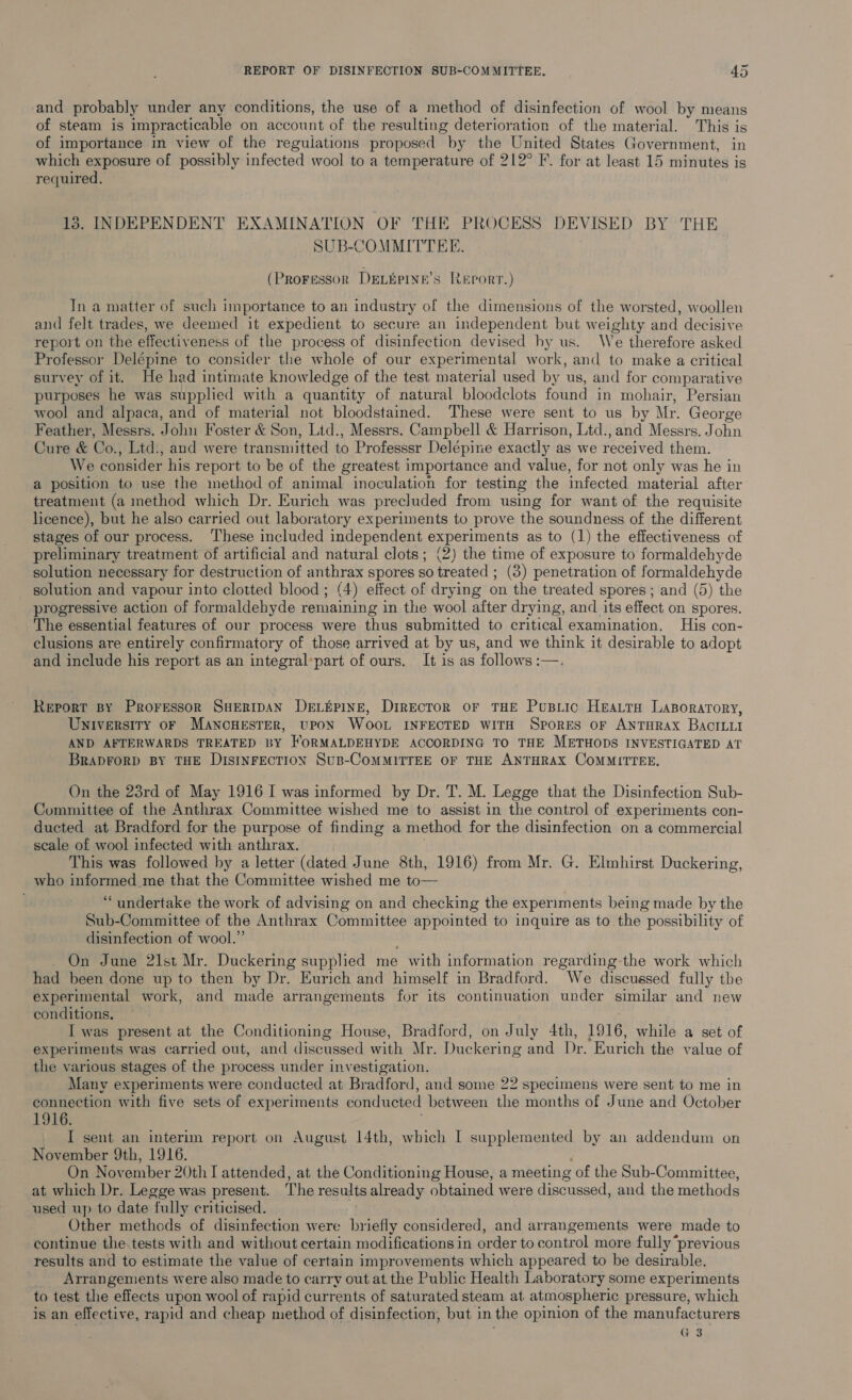 and probably under any conditions, the use of a method of disinfection of wool by means of steam is impracticable on account of the resulting deterioration of the material. This is of importance in view of the reguiations proposed by the United States Government, in which exposure of possibly infected wool to a temperature of 212° F. for at least 15 minutes is required. 13. INDEPENDENT EXAMINATION OF THE PROCESS DEVIS ED BY THE SUB-COMMITTEE. (Proressor DELuPINE’s REPORT.) In a matter of such importance to an industry of the dimensions of the worsted, woollen and felt trades, we deemed it expedient to secure an independent but weighty and decisive report on the effectiveness of the process of disinfection devised hy us. We therefore asked Professor Delépine to consider the whole of our experimental work, and to make a critical survey of it. He had intimate knowledge of the test material used by us, and for comparative purposes he was supplied with a quantity of natural bloodclots found in mohair, Persian wool and alpaca, and of material not bloodstained. These were sent to us by | Mr. George Feather, Messrs. John Foster & Son, Ltd., Messrs. Campbell & Harrison, Ltd., and Messrs. John Cure & Co., Ltd., and were transmitted to Professsr Delépine exactly as we received them. We consider his report to be of the greatest importance and value, for not only was he in a position to use the method of animal inoculation for testing the infected material after treatment (a method which Dr. Eurich was precluded from using for want of the requisite licence), but he also carried out laboratory experiments to prove the soundness of the different stages of our process. ‘These included independent experiments as to (1) the effectiveness of preliminary treatment of artificial and natural clots; (2) the time of exposure to formaldehyde solution necessary for destruction of anthrax spores so treated: (3) penetration of formaldehyde solution and vapour into clotted blood; (4) effect of drying on the treated spores ; and (5) the progressive action of formaldehyde remaining in the wool after drying, and its effect on spores. The essential features of our process were thus submitted to critical examination, His con- clusions are entirely confirmatory of those arrived at by us, and we think it desirable to adopt and include his report as an integral’part of ours. It is as follows :—. Report By Proressor SHERIDAN DELEPINE, DirEcToR or THE PuBLic HeaLtH LaBorarory, Universiry oF MANCHESTER, UPON WOOL INFECTED WITH Spores or ANTHRAX BAcILui AND AFTERWARDS TREATED BY HORMALDEHYDE ACCORDING TO THE METHODS INVESTIGATED AT BRADFORD BY THE DisINFECTION SuB-CoMMITTEE OF THE ANTHRAX COMMITTEE. On the 23rd of May 1916 I was informed by Dr. T. M. Legge that the Disinfection Sub- Committee of the Anthrax Committee wished me to assist in the control of experiments con- ducted at Bradford for the purpose of finding a method for the disinfection on a commercial scale of wool infected with anthrax. This was followed by a letter (dated June 8th, 1916) from Mr. G. Elmhirst Duckering, who infenaed me that the Committee wished me to— ‘undertake the work of advising on and checking the experiments being made by the Sub-Committee of the Anthrax Committee appointed to inquire as to the possibility of disinfection of wool.” On June 21st Mr. Duckering supplied me with information regarding-the work which had been done up to then by Dr. Eurich and himself in Bradford. We discussed fully the experimental work, and made arrangements for its continuation under similar and new conditions, I was present at the Conditioning House, Bradford, on July 4th, 1916, while a set of experiments was carried out, and discussed with Mr. Duckering and Dr. Eurich the value of the various stages of the process under investigation. Many experiments were conducted at Bradford, and some 22 specimens were sent to me in connection with five sets of experiments conducted between the months of June and October 1916. I sent an interim report on August 14th, which I supplemented by an addendum on November 9th, 1916. On November 20th I attended, at the Conditioning House, a meeting of the Sub-Committee, at which Dr. Legge was present. The results already obtained were discussed, and the methods used up to date fully criticised. Other methods of disinfection were Ee considered, and arrangements were made to continue the.tests with and without certain modifications in order to control more fully “previous results and to estimate the value of certain improvements which appeared to be desirable. Arrangements were also made to carry out at the Public Health Laboratory some experiments to test the effects upon wool of rapid currents of saturated steam at atmospheric pressure, which is an effective, rapid and cheap method of disinfection, but in the opinion of the manufacturers G 3