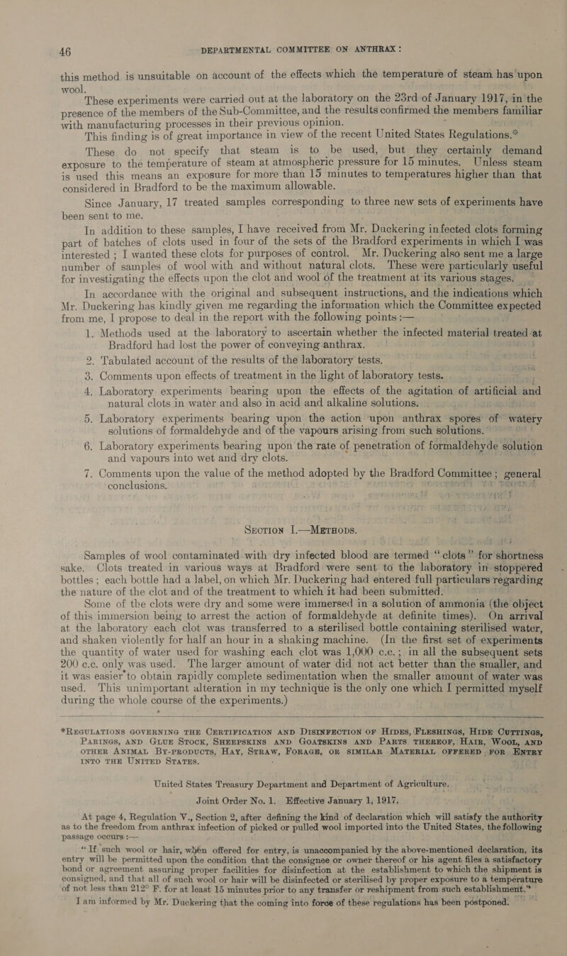 this method is unsuitable on account of the effects which the temperature of steam has’ upon wool. These experiments were carried out at the laboratory on the 23rd of January 1917, in the presence of the members of the Sub-Committee, and the results confirmed the members forniliar with manufacturing processes in their previous opinion. This finding is of great importance in view of the recent United States Regulations.* These do not specify that steam is to be used, but they certainly demand exposure to the temperature of steam at atmospheric pressure for 15 minutes. Unless steam is used this means an exposure for more than 15 minutes to temperatures higher than that considered in Bradford to be the maximum allowable. Since January, 17 treated samples corresponding to three new sets of experiments have been sent to me. In addition to these samples, I have received from Mr. Duckering infected clots forming part of batches of clots used in four of the sets of the Bradford experiments in which I was interested ; I wanted these clots for purposes of control. Mr. Duckering also sent me a large number a samples of wool with and without natural clots. These were particularly useful for investigating the effects upon the clot and wool of the treatment at its various stages. a In accordance with the original and subsequent instructions, and the indications which Mr. Duckering has kindly given me regar ding the information which the Committee expeoted from me, I propose to deal in the report with the following points :— _ Methods used at the laboratory to ascertain whether the infected material treated ‘at Bradford had lost the power of conveying.anthrax. | Lae . Tabulated account of the results of the laboratory tests. Comments upon effects of treatment in the light of laboratory tests. Laboratory experiments bearing upon the effects of the agitation of ati Gita te natural clots in water and algo in acid and alkaline solutions. Bikes 5. Laboratory experiments bearing upon the action ‘upon anthrax spores: of: watery solutions of formaldehyde and of the vapours arising from such solutions. . Laboratory experiments bearing upon the rate of penetration of formaldehyde solution and vapours into wet and dry clots. Comments upon the value of the method adopted by the Br pie Ss oe conclusions. ; rm 09 bo oo ~ Pee | ho Section [.—Metw#ops. Samples of wool contaminated with dry infected blood are termed ‘ ‘ clots” for shiorsidhs sake. Clots treated in various ways at Bradford were sent to the laboratory in’ stoppered bottles ; each bottle had a label, on which Mr. Duckering had entered full particulars regarding the nature of the clot and of the treatment to which it had been submitted. Some of the clots were dry and some were immersed in a solution of ammonia (the object of this immersion being to arrest the action of formaldehyde at definite times). On arrival at the laboratory each clot was transferred to a sterilised bottle containing sterilised water, and shaken violently for half an hour in a shaking machine. (Int the first set of experiments the quantity of water used for washing each clot was 1,000 c.c.; in all the subsequent sets 200 ¢.c. only was used. The larger amount of water did not act better than the smaller, and it was easier to obtain rapidly complete sedimentation when the smaller amount of water was used. This unimportant ulteration in my techniqte is the only one beet I permitted myself during the whole course of the experiments.) > *REGULATIONS GOVERNING THE CERTIFICATION AND DISINFECTION OF HIDES, |FLESHINGS, HIDE CurTines, PARINGS, AND GLUE Stock, SHEEPSKINS AND GOATSKINS AND PARTS. THEREOF, HAtrR, WOOL, AND OTHER ANIMAL By-pRopucTs, Hay, prBhW, FoRAGE, OR SIMILAR MATERIAL OFFERED . FOR Ewmry INTO THE UNITED STATES. United States Treasury Department and Department of Agriculture. Joint Order No.1. Effective January 1, 1917. At page 4, Regulation V., Section 2, after defining the kind of declaration which will saab the authority as to the freedom from anthrax infection of picked or pulled wool imported into the United States. the following passage occurs :— “Tf, such wool or hair, wuen offered for entry, is unaccompanied by the above-mentioned declaration, its entry will be permitted upon the condition that the consignee or owner thereof or his agent files a satisfactory bond or agreement assuring proper facilities for disinfection at the establishment to which the shipment is consigned, and that all of such wool or hair will be disinfected or sterilised by proper exposure to a temperature ‘of not less than 212° F. for at least 15 minutes prior to any transfer or reshipment from such establishment. Sey Vi am informed by Mr, Ducekering that the coming into force of these regulations has been postponed.