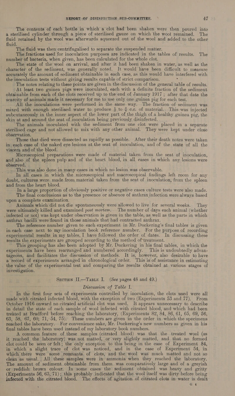 ‘The contents of each bottle in which a clot had been shaken were then poured into a sterilised cylinder through a piece of sterilised gauze on which the wool remained. The fluid retained by the wool was afterwards squeezed out of the wool and added to the other fluid. The fluid was then centrifugalised to separate the suspended matter. The fractions used for inoculation purposes are indicated in the tables of results. The number of bacteria, when given, has been calculated for the whole clot. The state of the wool on arrival, and after it had been shaken in water, as well as the character of the sediment, was generally noted. It would have been difficult to measure accurately the amount of sediment obtainable in each case, as this would have interfered with the inoculation tests without giving results capable of strict comparison. : The notes relating to these points are given in the discussion of the general table of results. ‘At least two guinea pigs were inoculated, each with a definite fraction of the sediment obtainable from each of the clots received up to the end of January 1917; after that date the scarcity of animals made it necessary for me to use only one guinea pig for each test. All the inoculations were performed in the same way. The fraction of sediment was mixed with enough sterilised water to produce 3 to 4 c.c. of material.. This was injected subcutaneously in the inner aspect of the lower part of the thigh of a healthy guinea pig, the skin at and around the seat of inoculation being previously disinfected. The animals inoculated with the sediment from one clot were placed in a separate sterilised cage and not allowed to mix with any other animal. They were kept under close observation. Those that died were dissected as rapidly as possible. After their death notes were taken in each case of the naked eye lesions at the seat of imoculation, and of the state of all the viscera and of the blood. Microscopical preparations were made of material taken from the seat of inoculation, and also of the spleen pulp and of the heart blood, in all cases in which any lesions were observed. ~ This was also done in many cases in which no lesion was observable. ' In all cases in which the microscopical and macroscopical findings left room for any doubt, cultures were made from material taken from the seat of inoculation, from the spleen and from the heart blood. In a large proportion of obviously positive or negative cases culture tests were also made. The final conclusions as to the presence or abseuce of anthrax infection were always based upon a complete examination. Animals which did not die spontaneously were allowed to live for several weeks. They were ultimately killed and examined post mortem. _ The number of days each animal (whether infected or not) was kept under observation is given in the table, as well as the parts in which anthrax bacilli were found in those animals that had contracted anthrax. The reference number given to each experiment in Mr. Duckering’s final tables is given in-each case next to my inoculation book reference number. Tor the purpose of recording experimental results in my tables, I have followed the order of, dates. In discussing these results the experiments are grouped according to the method of treatment. ' This grouping has also been adopted by Mr. Duckering in his final tables, in which the experiments have been rearranged and numbered accordingly. This is undoubtedly advan- tageous, and facilitates the discussion of methods. It is, however, also desirable to have a record of experiments arranged in chronological order. ‘This is of assistance in estimating the value of the experimental test and comparing the results obtained at various stages of investigation. Section IJ.—Tasie J. (See pages 48 and 49.) Discussion of Table I. In the first four sets of experiments controlled by inoculation, the clots used were all made with citrated infected blood, with the exception of two (Experiments 53 and 77). From October 1916 onward no citrated artificial clot was used. It appears unnecessary to describe in detail the state of each sample of wool infected with citrated blood, and which had been treated at Bradford before reaching the laboratory, (Experiments 82, 84, 86, 61, 65, 69, 56, 63, 58, 67, 60, 71, 54, 75). These numbers are given in the order in which the specimens reached the laboratory. - For convenience sake, Mr. Duckering’s new numbers as given in his final tables have been used instead of my laboratory. book numbers. A common feature of these samples (citrated blood) was that the treated wool (as it reached the laboratory) was not matted, or very slightly matted, and that no formed clot could be seen or felt; the only exception to this being in the case of Experiment 84, in which a slight trace of clot was noticed, and in the case of Experiment 54, in which there were some remnants. of clots, and the wool was much matted and not so clean as usual. All these samples were in ammonia when they reached the laboratory. The amount of sediment obtainable from them was comparatively large and of a greyish or reddish brown colour. In some cases the sediment obtained was heavy and gritty (Experiments 56, 63,71); this probably indicated that the wool itself was dirty before being infected with the citrated blood. The effects of agitation of citrated clots in water is dealt G 4