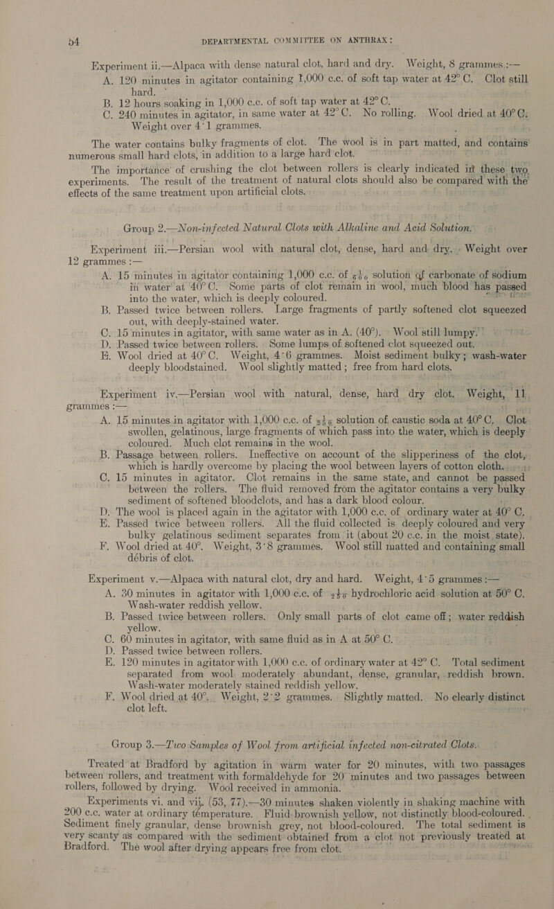 Experiment ii.—Alpaca with dense natural clot, hard and dry. Weight, 8 grammes.:— A. 120 minutes in agitator containing 1,000 c.c. of soft tap water at 42°C. Clot still bard sr, B. 12 hours soaking in 1,000 c.c. of soft tap water at 42°C. C. 240 minutes in agitator, in same water at 42°C. No rolling. Wool dried at 40° @: Weight over 4°] grammes, The water contains bulky fragments of clot. The wool is in part matted, eb contains numerous small hard clots, in addition to a large hard clot. ~~ The importance of crushing the clot between rollers is clearly indicated in these two, experiments. The result of the treatment of natural clots should also be compared with the effects of the same treatment upon artificial clots. Group 2.—Non-infected Natwral Clots with Alkaline and Acid Solution, Experiment iii—Persian wool with natural clot, dense, hard and: dry. » Weight over 12 grammes :— A. 15 minutes in agitator containing 1,000 c.c. of 600 solution gf carbonate of sodium iit water“ at 40° 0. “Some parts of clot remain in wool, much blood has passed into the water, which is deeply coloured. B. Passed twice between rollers. Large fragments of partly softened clot squeezed out, with deeply-stained water. ©. 15 minutes in agitator, with same water as in A. (40°). Wool still lumpy. © D. Passed twice between rollers. Some lumps of softened clot squeezed out. I. Wool dried at 40°C. Weight, 4°6 grammes. Moist sediment bulky; wash-water deeply bloodstained. Wool slightly matted; free from hard clots. Experiment iv.—Persian wool with natural, dense, hard _ dry clot. Weight, Th grammes :— A. 15 minutes in.agitator with 1,000 c.c. of 345 solution of caustic soda at 40°C, Clot swollen, gelatinous, large fragments of which pass into the water, which is deeply coloured. Much clot remains in the wool. B. Passage between. rollers. Ineffective on account of the slipperiness of the clot, which is hardly overcome by placing the wool between layers of cotton cloth... C. 15 minutes in agitator. Clot remains in the same state, and cannot be passed between the rollers. The fluid removed from the agitator contains a very pay sediment of softened bloodclots, and has a dark blood colour. D. The wool is placed again in the agitator with 1,000 c.c, of ordinary water at 40° Ome E. Passed twice between rollers. All the fluid collected is deeply coloured and very bulky gelatinous sediment separates from it (about 20 c.c. in the moist. state). F. Wool dried at 40°. Weight, 3°8 grammes. Wool still matted and containing small débris of clot. | pee Experiment v.—Alpaca with natural clot, dry and hard. Weight, 4°5 grammes :— A. 30 minutes in agitator with 1,000 c.c. of »4> hydrochloric acid solution at 50° C. Wash-water reddish yellow. B. Passed twice between. rollers. Only small parts of clot came off; water reddish yellow. C. 60 minutes in agitator, with same fluid as in A at 50° C. D. Passed twice between rollers. KE. 120 minutes in agitator with 1,000 c.c. of ordinary water at 42° C. Total sediment separated from wool, moderately abundant, dense, granular, reddish brown. Wash-water moderately stained reddish yellow. F. Wool dried at 40°... Weight, 2°2 grammes. Slightly matted. No clearly distinct clot left. Group 3.—T'wo Samples of Wool from artificial infected non-eitrated Clots. Treated at Bradford by agitation in warm water for 20 minutes, with two. passages between rollers, and treatment with formaldehyde for 20° minutes and two passages between rollers, followed by drying. Wool received in ammonia. Experiments vi. and vil. (53, 77).—30 minutes shaken violently in shaking machine with 200 c.c. water at ordinary temperature. Fluid-brownish yellow, not’ distinctly blood-coloured. . Sediment finely granular, dense brownish grey, not blood-coloured. The total sediment is very scanty as compared with the sediment obtained from a clot not previously treated at Bradford. The wool after drying appears free fr om clot. fea