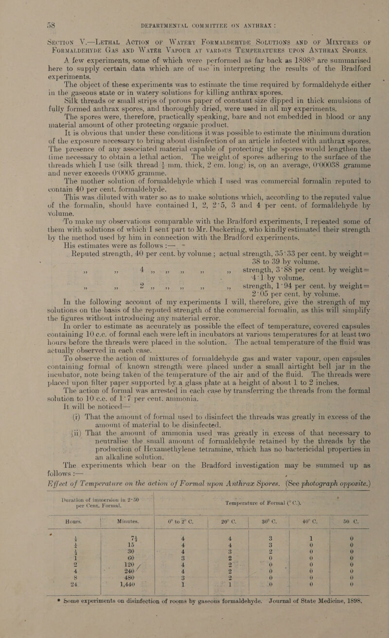 Section V.—LetaaL Action oF Watery FORMALDEHYDE SOLUTIONS AND OF MIXTURES OF FORMALDEHYDE GAS AND WatkérR VAPOUR AT VARIOUS TEMPERATURES UPON ANTHRAX SPORES. A few experiments, some of which were performed as far back as 1898* are summarised here to supply certain data which are of usc in interpreting the results of the Bradford experiments. The object of these experiments was to estimate the time required by formaldehyde either in the gaseous state or in watery solutions for killing anthrax spores. Silk threads or small strips of porous paper of constant size dipped in thick emulsions of fully formed anthrax spores, and thoroughly dried, were used in all my experiments. ‘The spores were, therefore, practically speaking, bare and not embedded in blood or any material amount of other protecting organic product. It is obvious that under these conditions it was possible to estimate the Minimum duration of the exposure necessary to bring about disinfection of an article infected with anthrax spores. The presence of any associated material capable of protecting the spores would lengthen the Lime necessary to obtain a lethal action. The weight of spores adhering to the surface of the threads which I use (silk thread $ mm. thick, 2 cm. long) is, on an average, 0°00038 eroneue and never exceeds 0°0005 gramme. The mother solution of formaldehyde which I used was commercial formalin eons to contain 40 per cent. formaldehyde. This was diluted with water so as to make solutions which, according to the reputed value of the formalin, should have contained 1, 2, 2°5, 3 and 4 per cent. of formaldehyde by velume. To make my observations comparable with the Bradford experiments, I repeated some of them with solutions of which I sent part to Mr. Duckering, who kindly estimated their strength by the method used by him in connection with the Bradford experiments. His estimates were as follows :—_ ; Reputed strength, 40 per cent. by volume; actual strength, 35°53 per cent. by weight = 38 to 39 by volume. se m A Ss ae ee * » strength, 3°88 per cent. by weight = 4: liby volute a = 2. eee a ,, strength, 1°94 per cent. by weight= 2°05 per cent. by volume. In the following account of my experiments I will, therefore, give the strength of my solutions on the basis of the reputed strength of the commercial formalin, as this will simplify the figures without introducing any material error. In order to estimate as accurately as possible the effect of temperature; covered capsules containing 10 c.c. of formal each were left in incubators at various temperatures for at least two hours before the threads were placed in the solution. The actual temperature of the fluid was actually observed in each case. e To observe the action of mixtures of formaldehyde gas and water vapour, open capsules containing formal of known strength were -placed under a small airtight bell jar in the incubator, note being taken of the temperature of the air and of the fluid. The threads were placed upon filter paper supported by.a glass ptate at a height of about 1 to 2 inches. The action of formal was arrested in each case by transferring the threads from the formal solution to 10 ¢.e. of 1° 7 per cent. ammonia. It will be noticed — (ry) That the amount of formal used to disinfect the threads was greatly in excess of the amount of material to be disinfected. (i) That the amount of ammonia used was greatly in excess of that necessary to neutralise the small amount of formaldehyde retained by the threads by the production of Hexamethylene tetramine, which has no bactericidal properties in an alkaline solution. The experiments which bear on the Bradford mat oy! may be summed up as follows :— Hffect of Temperature on the action of Formal wpon Anthrax Spores. (See photograph opposite.)      : d ; oo te 3 - ene pk ade eee Temperature of Formal ( C.), Hours. Minutes. Onto a Ug ar amma 80 Gal. Sa 50. C. e 3 73 4 4 3 1 0 + 15 4 4 3 0 0 2 30 4 | 3 2 0 0 1 60 3 2 0 0 0 2, 120 au 4 2° 0 0 0 4 240 ’ 4 2 0 0 0 8 480 3 2 0 0 0 24 1,440 1 il 0 0 1)        * Some experiments on disinfection of rooms by gaseous formaldehyde. Journal of State Medicine, 1898.