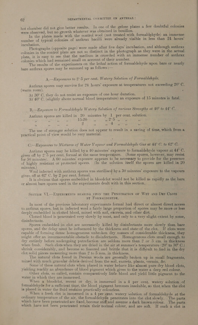 hot chamber did not give better results. In one of the gelose plates a few doubtful colonies atever V in bouillon. observed, but no growth whatever was obtained in , mae the plates made with the control wool (not treated with formaldehyde) an immense number of typical colonies. of anthrax bacilli were already visible in less than 24 hours incubation. plate, it is easy to see that the medium is crowded with an immense number of anthrax ’ « x ee , colonies which had remained small on account of their number. The results of the experiments on the lethal action of formaldehyde upon bare or nearly bare anthrax spores may be summed up as follows :— A.—Exposures to 2°5 per cent. Watery Solution of Formaldehyde. : : : 2 fo) Anthrax spores may survive for 24 hours’ exposure at temperatures not exceeding 20° C. (warm room). Lee ; At 30° C. they do not resist an exposure of one hour duration. oa At 40° GC. (slightly above normal blood temperature) an exposure of 15 minutes 1s fatal. B.—Ezposure to Formaldehyde Watery Solution of various Strengths at 40° to 44° C, “Anthrax spores are killed in 20 minutes by 1 per cent. solution. 15-20 9 ” mite ” ” oP) ) ” ” ” ” baal : oh) ” 9 ” ” 9” ”? 9 53 practical point of view would be very material. C:—Exposures to Mixtures of Water Vapour and Formaldehyde Gas at A4° C. to 62°'G: Anthrax spores may be killed by a 40 minutes’ exposure to formaldehyde vapour at 44° C. given off by 2°5 per cent. formal at the same temperature. (Some spores, however, may resist for 50 minutes). A 60 minutes’ exposure appears to be necessary to provide for the presence of highly resistant or protected spores. (In the solution itself the spores are killed in 20 minutes. ) ‘ Wool infected with anthrax spores was sterilised by a 80 minutes’ exposure to the vapours given off at 62° C. by 2 per cent. formal. ; It is obvious that spores embedded in bloodclot would not be killed as rapidly as the bare or almost bare spores used in the experiments dealt with in this section. Section VI.—EXpERIMENTS BEARING UPON THE PENETRATION OF WET AND Dry CLoTS BY FORMALDEHYDE. In most of the previous laboratory experiments formal had direct or almost direct access to anthrax spores, but in infected wool a fairly large proportion of spores may be more or less deeply embedded in clotted blood, mixed with soil, excreta, and other dirt. , 4 Clotted blood is penetrated very slowly by most, and only to a very shght extent by some, disinfectants. Spores embedded in clot are necessarily killed by disinfectants more slowly than bare spores, and the delay must be influenced by the thickness and state-of the clot. If clots were capable of forming dense homogeneous unbroken dry masses of considerable thickness, they might offer an insurmountable obstacle to disinfectants. Homogeneous clots small enough to dry entirely before undergoing putrefaction are seldom more than 2 or 3 em. in thickness when fresh. Such clots when they are dried in the air at summer’s temperature (20° to 30° C.) shrink considerably, and become so fissured and brittle that it is dificult to find in the dry clot solid pieces measuring more than 2 to 5 mm. in thickness. | | The natural clots found in Persian wools are generally broken up in small fragments, mixed with much granular debris derived from the soil, excreta, plants, vermin, &e. Some of these natural clots when placed in water behave like almost pure dry blood clots, yielding readily an abundance of blood pigment which gives to the water a deep red colour. Other clots, so called, contain comparatively little blood and yield little pigment to the water in which they are immersed. ; Get . When a bloodclot, recent or dry, is immersed in a 4 per cent. watery solution . of formaldehyde for a sufficient time, the blood pigment becomes insoluble, so that when the clot is placed in water the fluid remains practically colourless. Maat aed _ When a fresh clot is immersed in a 4 per cent. watery solution of formaldehyde at the ordinary temperature of the air, the formaldehyde penetrates into the clot slowly. The parts which have been penetrated are fixed, become stiff and assume a dark brown colour. The parts which have not been penetrated retain their normal colour, and are soft. If such a clot is