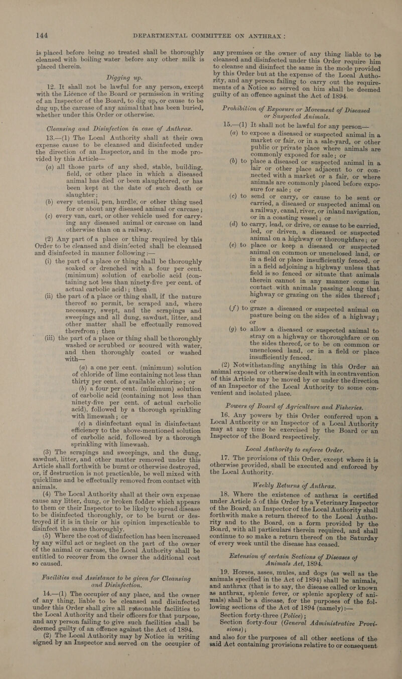 is placed before being so treated shall be thoroughly cleansed with boiling water before any other milk is placed therein. Digging up. 12. It shall not be lawful for any person, except with the Licence of the Board or permission in writing of an Inspector of the Board, to dig up, or cause to be dug up, the carcase of any animal that has been buried, whether under this Order or otherwise. Cleansing and Disinfection in case of Anthrax. 13.—(1) The Local Authority shall at their own expense cause to be cleansed and disinfected under the direction of an Inspector, and in the mode pro- vided by this Article— (a) all those parts of any shed, stable, building, field, or other place in which a diseased animal has died or been slaughtered, or has been kept at the date of such death or slaughter ; (b) every utensil, pen, hurdle, or other thing used for or about any diseased animal or carcase ; (c) every van, cart, or other vehicle used for carry- ing any diseased animal or carcase on land otherwise than on a railway. (2) Any part of a place or thing required by this Order to be cleansed and disin’ected shall be cleansed and disinfected in manner following :— (i) the part of a place or thing shall be thoroughly soaked or drenched with a four per cent. (minimum) solution of carbolic acid (éon- taining not less than ninety-five per cent. of actual carbolic acid); then (ii) the part of a place or thing shall, if the nature thereof so permit, be scraped and, where necessary, swept, and the scrapings and sweepings and all dung, sawdust, litter, and other matter shall be effectually removed therefrom ; then (iii) the part of a place or thing shall be thoroughly washed or scrubbed or scoured with water, and then thoroughly coated or washed with— (a) a one per cent. (minimum) solution of chloride of lime containing not less than thirty per cent. of available chlorine; or (b) a four per cent. (minimum) solution of carbolic acid (containing not less than ninety-five per cent. of actual carbolic acid), followed by a thorough sprinkling with limewash; or (c) a disinfectant equal in disinfectant efficiency to the above-mentioned solution of carbolic acid, followed by a thorough sprinkling with limewash. (3) The scrapings and sweepings, and the dung, sawdust, litter, and other matter removed under this Article shall forthwith be burnt or otherwise destroyed, or, if destruction is not practicable, be well mixed with quicklime and be effectually removed from contact with animals, (4) The Local Authority shall at their own expense cause any litter, dung, or broken fodder which appears to them or their Inspector to be likely to spread disease to be disinfected thoroughly, or to be burnt or des- troyed if it is in their or his opinion impracticable to disinfect the same thoroughly. (5) Where the cost of disinfection has been increased by any wilful act or neglect on the part of the owner of the animal or carcase, the Local Authority shall be entitled to recover from the owner the additional cost so caused. Facilities and Assistance to be given for Cleansing and Disinfection. 14,—(1) The oceupier of any place, and the owner of any thing, liable to be cleansed and disinfected under this Order shall give all rgasonable facilities to the Local Authority and their officers for that purpose, and any person failing to give such facilities shall be deemed guilty of an offence against the Act of 1894. (2) The Local Authority may by Notice in writing signed by an Inspector and served on the occupier of any premises or the owner of any thing liable to be cleansed and disinfected under this Order require him to cleanse and disinfect the same in the mode provided by this Order but at the expense of the Local Autho- rity, and any person failing to carry out the require- ments of a Notice so served on him shall be deemed guilty of an offence against the Act of 1894. Prohibition of Exposure or Movement of Diseased or Suspected Animals. 15.—(1) It shall not be lawful for any person— (a) to expose a diseased or suspected animal in a market or fair, or in a sale-yard, or other public or private place where animals are commonly exposed for sale; or (6) to place a diseased or suspected animal in a lair or other place adjacent to or con- nected with a market or a fair, or where animals are commonly placed before expo- sure for sale; or _ send or carry, or cause to be sent or carried, a diseased or suspected animal on a railway, canal, river, or inland navigation, or in a coasting vessel; or (d) to carry, lead, or drive, or cause to be carried, led, or driven, a diseased or suspected animal on a highway or thoroughfare; or place or keep a diseased or suspected animal on common or unenclosed land, or in a field or place insufficiently fenced, or in a field adjoining a highway unless that. field is so fenced or situate that animals therein cannot in any manner come in contact with animals passing along that. highway or grazing on the sides thereof ; or (f) to graze a diseased or suspected animal on pasture being on the sides of a highway ; or allow a diseased or suspected animal to. stray on a highway or thoroughfare or on the sides thereof, or to be on common or unenclosed land, or. in a field or place insufficiently fenced. (2) Notwithstanding anything in this Order an animal exposed or otherwise dealt with in contravention of this Article may be moved by or under the direction of an Inspector of the Local Authority to some con- venient and isolated place. (c) to (e) to (g) to Powers of Board of Agriculture and Fisheries. 16. Any powers: by this Order conferred upon a. Local Authority or an Inspector of a Local Authority may at any time be exercised by the Board or an Inspector of the Board respectively. Local Authority to enforce Order. 17. The provisions of this Order, except where it is. otherwise provided, shall be executed and enforced by the Lucal Authority. Weekly Returns of Anthraz. 18. Where the existence of anthrax is certified under Article 5 of this Order bya Veterinary Inspector of the Board, an Inspector of the Local Authority shall forthwith make a return théreof to the Local Autho- rity and to the Board, on a form provided by the Board, with all particulars therein required, and shall continue to so make a return thereof on the Saturday of every week until the disease has ceased. Extension of certain Sections of Diseases of Animals Act, 1894. 19. Horses, asses, mules, and dogs (as well as the animals specified in the Act of 1894) shall be animals, and anthrax (that is to say, the disease called or known as anthrax, splenic fever, or splenic apoplexy of ani- mals) shall be a disease, for the purposes of the fol- lowing sections of the Act of 1894 (namely) :— Section forty-three (Police) ; Section forty-four (General Administrative Provi- szons) ; and also for the purposes of all other sections of the said Act containing provisions relative to or consequent: