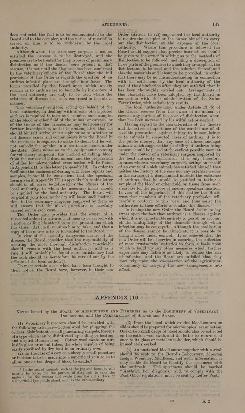 does not exist, the fact is to be communicated to the Board and to the occupier, and the notice of restriction served on him is to be withdrawn by the local authority. ' Although where the veterinary surgeon is not so satisfied the carcase is to be destroyed, and the premises are to be treated for the purposes of preliminary disinfection as if the disease were present in that carcase, itis not until the diagnosis has been confirmed by the veterinary officers of the Board that the full provisions of the Order as regards the creation of an anthrax-infected place are brought into force. The forms provided by the Board upon which weekly returns as to anthrax are to be made by inspectors of the local authority are only to be used where the existence of disease has been confirmed in the; above manner. ; re “The veterinary surgeon, acting on behalf of the local authority, in dealing with a case of suspected anthrax is required to take and examine such samples of the blood or other fluid of the animal or carcase, or of the tissue of the carcase, as may be necessary for further investigation, and it is contemplated that he should himself arrive at’an opinion as to whether or not disease exists and communicate it to the Board in the report he is required to make to them, but he will not embody the opinion in a certificate issued under the Acts. Some notes as to the equipment necessary for veterinary surgeons, the method of taking blood from the carcase of a dead animal, and the preparation of slides for microscopical examination, will be found in Appendix II. to this letter (Appendix 19). In order to facilitate the business-of dealing with these reports and. samples, it would be convenient that the specimen form given in Appendix III. (Appendix 20) to this letter should in all cases be followed by the officers of the local authority, to whom the necessary forms should be supplied by the local authority. The Board will be glad if your local authority will issue such instruc- tions to the veterinary surgeons employed by them as will ensure that the above procedure is carefully carried out in each case. ” The Order also provides that the owner of a . suspected animal or carcase is at once to be served with a notice calling his attention to the precautions which the Order (Article 3) requires him to take, and that a copy of the notice is to be forwarded to the Board. In view of the specially dangerous nature of the disease, the Board consider thatthe responsibility of securing the most thorough disinfection practicable should remain with the local authority, and as a rule it will probably be found more satisfactory that the work should, as. heretofore, be carried out by the officers of the local authority. . To meet certain cases which have been brought to their notice, the Board have, however, in their new 147 Order (Article 14 (2)) empowered the local authority to require the occupier or the owner himself to carry out the disinfection at the expense of the local authority. Where this procedure is followed the Board would suggest that precise instructions should be given to the owner in writing as to the methods of disinfection to be followed, including a description of those parts of the premises to which they are applied, the disinfectant to be used and the solution thereof; and also the materials and labour to be provided, in order that there may be no misunderstanding in connection with the settlement by the local authority of the cost of the disinfection after they are satisfied that it has..been thoroughly carried out. Arrangements of this character have been adopted by the Board in connection with their administration of the Swine The local authority may, under Article 13 (5) of the .Order, recover from the owner of an animal ot carcase any portion of the cost of disinfection wher that has been increased by his wilful act or neglect. Having regard to the characteristics of the disease and. the extreme importance of the careful use of all possible precautions against injury to human beings or to animals in suspected cases of anthrax, it is to the public interest that any case of illness amongst animals which suggests the possibility of anthrax being present should be placed at the earliest possible moment under the control of a veterinary surgeon employed by in cases where a veterinary surgeon, acting on behalf of an owner of a sick animal, has satisfied himself that neither the history of the case nor any external. lesions in the carcase of a dead animal indicate the existence of anthrax, that he would be justified in taking a sample of the blood or other fluid.or tissue from such a carcase for the purpose of microscopical examination. In view of the importance of this matter the. Board trust that members of the veterinary profession will carefully conform to this view, and thus assist the authorities in their efforts to combat this disease. In issuing the new Order the Board desire to lay stress upon the fact that anthrax is a disease against which it is not practicable entirely to guard, on account of.the multiplicity of the channels through. which infection may be conveyed.” Although the eradication of the disease cannot be. aimed at, it is possible to bring it more under control. It. is believed that the new Order will be of service in securing, the collection of more trustworthy statistics to form a basis upon which to build up any other measures which further experience may indicate as likely to reduce the risk of: infection, and the Board are satisfied that they may rely. upon the co-operation -of- the-agricultural community in carrying the new-arrangements into effect..  &gt; (1) Veterinary inspectors should be provided with the following articles :—Cotton wool for plugging the orifices, disinfectants; small puncturing scalpels, forceps of a type which can be disinfected by boiling or heating, and a spirit Bunsen lamp. Cotton wool swabs on wire inside glass or metal tubes, the whole capable of being easily sterilised by dry heat in an ordinary oven. (2) In the case of acow or a sheep a small puncture or incision is to be made into a superficial vein so as to allow one or two drops of blood to exude.* * Inthe case of animals, such as the pig and horse, it will “usually be better for the purpose of diagnosis to take the material for the smears and swabs from the cut surface of a superficial lymphatic gland, such as the sub-maxillary.  (3) From the blood which exudes blood-smears on slides should be prepared for microscopical examination. One or two small drops of blood should also be collected on the cotton wool swab, and the latter be returned at once to its glass or metal tube-holder, which should be immediately corked. (4) An unstained blood smear together with a swab should be sent to the Board’s Laboratory, Alperton Lodge, Wembley, Middlesex, and such information as may enable the Board to identify the specimens with the outbreak. The specimens should be marked «* Anthrax, For diagnosis,” and, to comply with the Post Office regulations, must be sent by Letter Post.