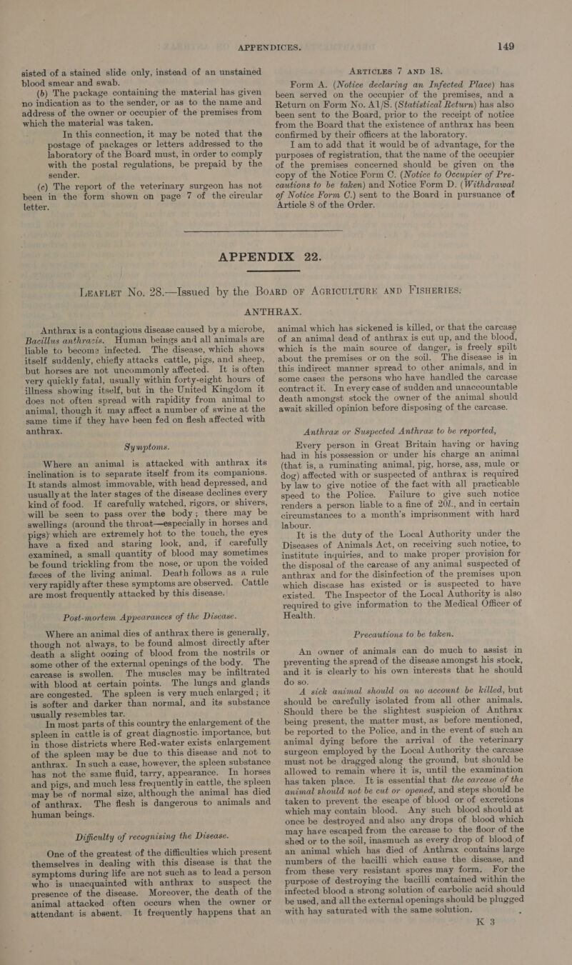 sisted of a stained slide only, instead of an unstained blood smear and swab. (b) The package containing the material has given no indication as to the sender, or as to the name and address of the owner or occupier of the premises from which the material was taken. In this connection, it may be noted that the postage of packages or letters addressed to the laboratory of the Board must, in order to comply with the postal regulations, be prepaid by the sender. (c) The report of the veterinary surgeon has not been in the form shown on page 7 of the circular letter. 149 ARTICLES 7 AND 18. Form A. (Notice declaring an Infected Place) has been served on the occupier of the premises, and a Return on Form No. A1/S. (Statistical Return) has also been sent to the Board, prior to the receipt of notice from the Board that the existence of anthrax has been confirmed by their officers at the laboratory. I am to add that it would be of advantage, for the purposes of registration, that the name of the occupier of the premises concerned should be given on the copy of the Notice Form C. (Notice to Occupier of Pre- cautions to be taken) and Notice Form D. (Withdrawal of Notice Form C.) sent to the Board in pursuance of Article 8 of the Order. Anthrax is a contagious disease caused by a microbe, Bacillus anthracis. Human beings and all animals are liable to become infected. The disease, which shows itself suddenly, chiefly attacks cattle, pigs, and sheep, but horses are not uncommonly affected. It is often very quickly fatal, usually within forty-eight hours of illness showing itself, but in the United Kingdom it does not often spread with rapidity from animal to animal, though it may affect a number of swine at the same time if they have been fed on flesh affected with anthrax. Symptoms. Where an animal is attacked with anthrax its inclination is to separate itself from its companions. It stands almost immovable, with head depressed, and usually at the later stages of the disease declines every kind of food. If carefully watched, rigors, or shivers, will be seen to pass over the body; there may be swellings (around the throat—especially in horses and pigs) which are extremely hot to the touch, the eyes have a fixed and staring look, and, if carefully examined, a small quantity of blood may sometimes be found trickling from the nose, or upon the voided feces of the living animal. Death follows as a rule very rapidly after these symptoms are observed. Cattle are most frequently attacked by this disease. Post-mortem Appearances of the Disease. Where an animal dies of anthrax there is generally, though not always, to be found almost directly after death a slight oozing of blood from the nostrils or some other of the external openings of the body. The carease is swollen, The muscles may be infiltrated with blood at certain points. The lungs and glands are congested. The spleen is very much enlarged ; it is softer and darker than normal, and its substance usually resembles tar. In most parts of this country the enlargement of the spleen in cattle is of great diagnostic. importance, but in those districts where Red-water exists enlargement of the spleen may be due to this disease and not to anthrax. In such a case, however, the spleen substance has not the same fluid, tarry, appearance. In horses and pigs, and much less frequently in cattle, the spleen may be of normal size, although the animal has died of anthrax. The flesh is dangerous to animals and human beings. Difficulty of recognising the Disease. One of the greatest of the difficulties which present themselves in dealing with this disease is that the symptoms during life are not such as to lead a person who is unacquainted with anthrax to suspect the presence of the disease. Moreover, the death of the animal attacked often occurs when the owner or attendant is absent. It frequently happens that an animal which has sickened is killed, or that the carcase of an animal dead of anthrax is cut up, and the blood, which is the main source of danger, is freely spilt about the premises or on the soil. The disease is in this indirect manner spread to other animals, and in some cases the persons who have handled the carcase contract it. In every case of sudden and unaccountable death amongst stock the owner of the animal should await skilled opinion before disposing of the carcase. Anthraw or Suspected Anthrax to be reported, Every person in Great Britain having or having had in his possession or under his charge an animal (that is, a ruminating animal, pig, horse, ass, mule or dog) affected with or suspected of anthrax is required by law to give notice of the fact with all practicable speed to the Police. Failure to give such notice renders a person liable to a fine of 20/., and in certain circumstances to a month’s imprisonment with hard labour. It is the duty of the Local Authority under the Diseases of Animals Act, on receiving such notice, to institute inquiries, and to make proper provision for the disposal of the carcase of any animal suspected of anthrax and for the disinfection of the premises upon which disease has existed or is suspected to have existed. The Inspector of the Local Authority is also required to give information to the Medical Officer of Health. Precautions to be taken. An owner of animals can do much to assist in preventing the spread of the disease amongst his stock, and it is clearly to his own interests that he should do so. A sick animal should on no account be killed, but should be carefully isolated from all other animals. being present, the matter must, as before mentioned, be reported to the Police, and in the event of such an animal dying before the arrival of the veterinary surgeon employed by the Local Authority the carcase must not be dragged along the ground, but should be allowed to remain where it is, until the examination has taken place. It is essential that the carcase of the animal should not be cut or opened, and steps should be taken to prevent the escape of blood or of excretions which may contain blood. Any such blood should at once be destroyed and also any drops of blood which may have escaped from the carease to the floor of the shed or to the soil, inasmuch as every drop of blood of an animal which has died of Anthrax contains large numbers of the bacilli which cause the disease, and from these very resistant spores may form. For the purpose of destroying the bacilli contained within the infected blood a strong solution of carbolic acid should be used, and all the externa! openings should be plugged with hay saturated with the same solution. K 3