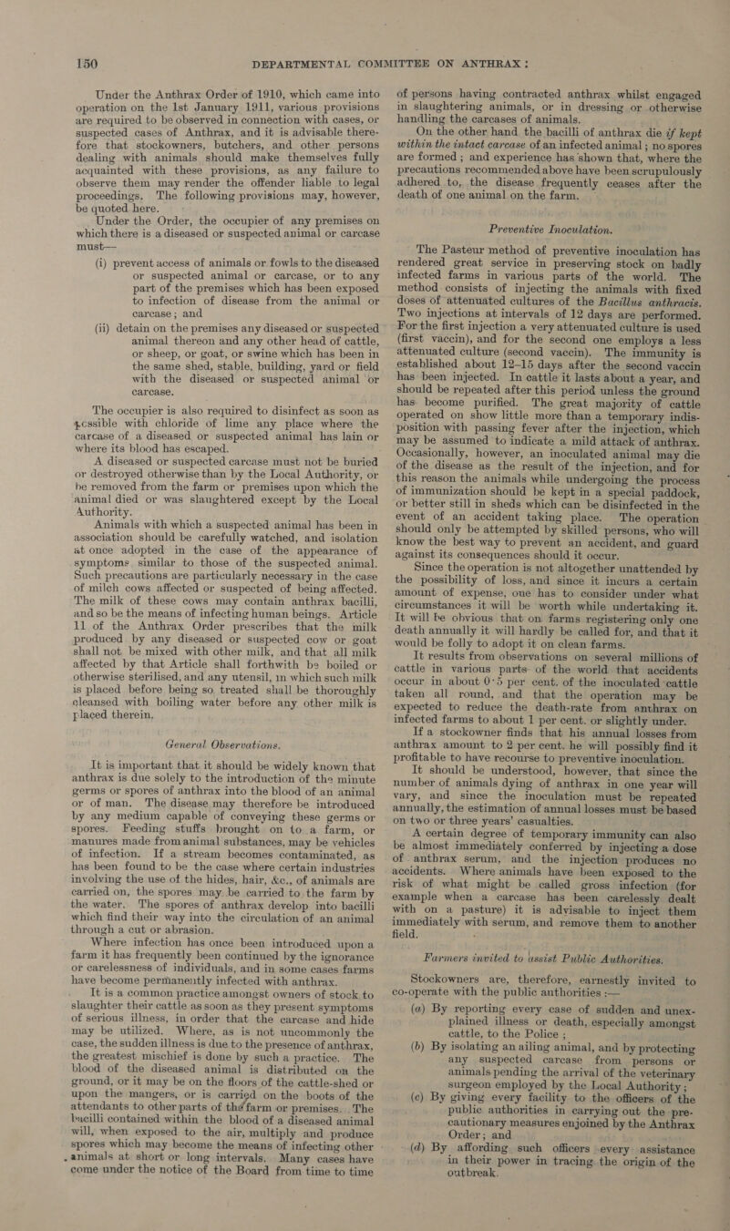 Under the Anthrax Order of 1910, which came into operation on the Ist January 1911, various provisions are required to be observed in connection with cases, or suspected cases of Anthrax, and it is advisable there- fore that stockowners, butchers, and other persons dealing with animals should make themselves fully acquainted with these provisions, as any failure to observe them may render the offender liable to legal proceedings. The following provisions may, however, be quoted. here. ; Under the Order, the occupier of any premises on which there is a diseased or suspected animal or carcasé must— (i) prevent access of animals or fowls to the diseased or suspected animal or carcase, or to any part of the premises which has been exposed to infection of disease from the animal or carease ; and (ii) detain on the premises any diseased or suspected animal thereon and any other head of cattle, or sheep, or goat, or swine which has been in the same shed, stable, building, yard or field with the diseased or suspected animal or carcase. The occupier is also required to disinfect as soon as pcssible with chloride of lime any place where the carcase of a diseased or suspected animal has lain or where its blood has escaped. A diseased or suspected carcase must not be buried or destroyed otherwise than by the Local Authority, or he removed from the farm or premises upon which the animal died or was slaughtered except by the Loeal Authority. Animals with which a suspected animal has been in association should be carefully watched, and isolation at once adopted in the case of the appearance of symptoms, similar to those of the suspected animal. Such precautions are particularly necessary in the case of milch cows affected or suspected of being affected. The milk of these cows may contain anthrax bacilli, and so be the means of infecting human beings. Article 11 of the Anthrax Order prescribes that the milk produced by any diseased or suspected cow or goat shall not. be mixed with other milk, and that all milk affected by that Article shall forthwith be boiled or otherwise sterilised, and any utensil, in which such milk is placed before being so, treated shall be thoroughly cleansed with boiling water before any other milk is placed therein, General Observations. It is important that it should be widely known that anthrax is due solely to the introduction of the minute germs or spores of anthrax into the blood of an animal or of man. The disease may therefore be introduced by any medium capable of conveying these germs or spores. Feeding stuffs brought on 1o a farm, or manures made from animal substances, may be vehicles of infection. If a stream becomes contaminated, as has been found to be the case where certain industries involving the use of the hides, hair, &c., of animals are carried on, the spores may. be carried to. the farm by the water. The spores of anthrax develop into bacilli which find their way into the circulation of an animal through a cut or abrasion. Where infection has once been introduced upon a farm it has frequently been continued by the ignorance or carelessness of individuals, and in some cases farms have become permanently infected with anthrax. It is a common practice amongst owners of stock to slaughter their cattle as soon as they present symptoms of serious illness, in order that the carcase and hide may be utilized. Where, as is not uncommonly the case, the sudden illness is due to the presence of anthrax, the greatest mischief is done by such a practice. The blood of the diseased animal is distributed on the ground, or it may be on the floors of the cattle-shed or upon the mangers, or is carried on the boots of the attendants to other parts of thé farm or premises. . The bacilli contained within the blood of a diseased animal will, when exposed to the air, multiply and produce . animals at short or long intervals. Many cases have come under the notice of the Board from time to time of persons having contracted anthrax whilst engaged in slaughtering animals, or in dressing or otherwise handling the carcases of animals. On the other hand the bacilli of anthrax die ¢f kept within the intact carcase of an infected animal ; no spores are formed ; and experience has shown that, where the precautions recommended above have been scrupulously adhered to, the disease frequently ceases after the death of one animal on the farm. — Preventive Inoculation. The Pasteur method of preventive inoculation has rendered great service in preserving stock on badly infected farms in various parts of the world. The method: consists of injecting the animals with fixed doses of attenuated cultures of the Bacillus anthracis. Two injections at intervals of 12 days are performed. For the first injection a very attenuated culture is used (first vaccin), and for the second one employs a less attenuated culture (second vaccin). The immunity is established about 12-15 days after the second vaccin has been injected. In cattle it lasts about a year, and should be repeated after this period unless the ground has- become purified. The great majority of cattle operated on show little more than a temporary indis- position with passing fever after the injection, which Occasionally, however, an inoculated animal may die of the disease as the result of the injection, and for this reason the animals while undergoing the process of immunization should be kept in a special paddock, or better still in sheds which can be disinfected in the event of an accident taking place. The operation | should only be attempted by skilled persons, who will know the best way to prevent an accident, and guard against its consequences should it occur. Since the operation is not altogether unattended by the possibility of loss, and since it incurs a certain amount of expense, one has to consider under what circumstances it will be worth while undertaking it. It will he obvious that on farms registering only one death annually it will hardly be called for, and that it would be folly to adopt it on clean farms. : It results from observations on several millions of cattle in various parts- of the world that accidents occur in about 0°5 per cent. of the inoculated cattle expected to reduce the death-rate from anthrax on infected farms to about 1 per cent. or slightly under. If a stockowner finds that his annual losses from anthrax amount to 2 per cent. he will possibly find it profitable to have recourse to preventive inoculation. It should be understood, however, that since the number of animals dying of anthrax in one year will vary, and since the inoculation must be repeated annually, the estimation of annual losses must be based on two or three years’ casualties. A certain degree of temporary immunity can also be almost immediately conferred by injecting a dose of anthrax serum, and the injection produces no accidents. Where animals have been exposed to the risk of what might be called gross infection (for example when a carcase has been carelessly dealt with on a pasture) it is advisable to inject them immediately with serum, and remove them to another field. : Farmers invited to assist Public Authorities. Stockowners are, therefore, earnestly invited to co-operate with the public authorities :— (a) By reporting every case of sudden and unex- plained illness or death, especially amongst cattle, to the Police ; (b) By isolating an ailing animal, and by protecting any suspected carcase from persons or animals pending the arrival of the veterinary surgeon employed by the Local Authority ; (c) By giving every facility to the officers of the _ public authorities in carrying out the pre- cautionary measures enjoined by the Anthrax Order; and a _(d) By affording such officers .every assistance in their power in tracing. the origin of the outbreak.