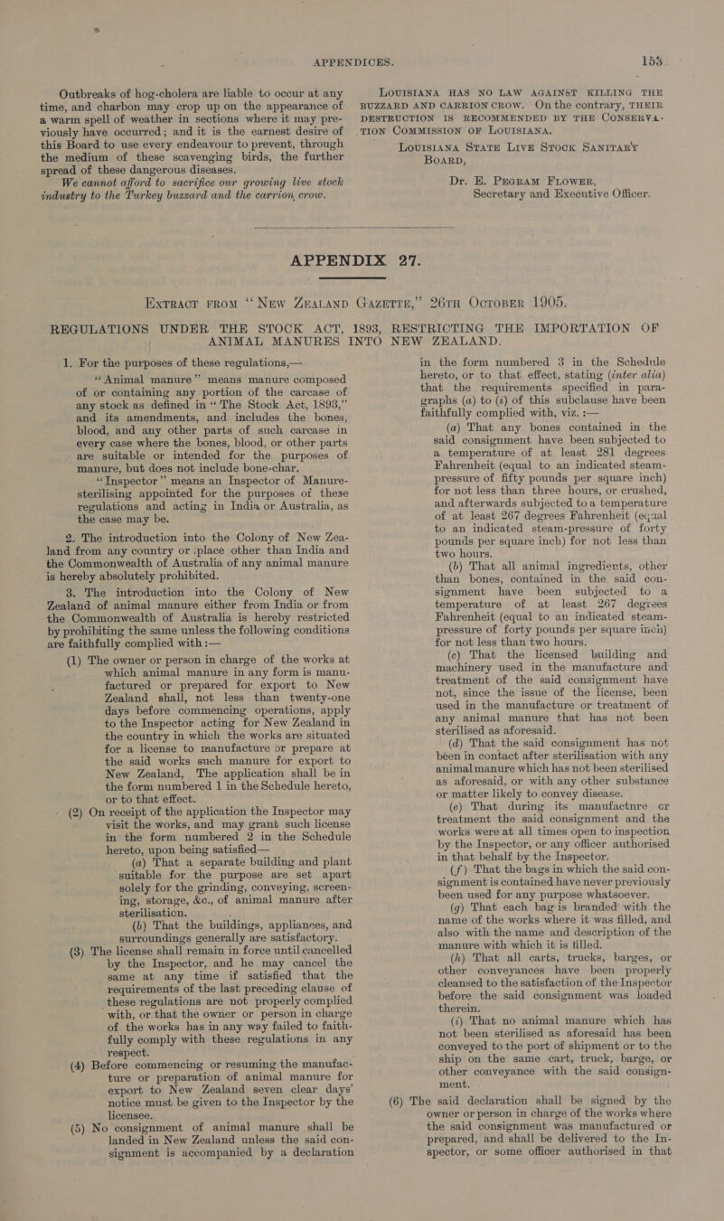 Outbreaks of hog-cholera are liable to occur at any time, and charbon may crop up on the appearance of a warm spell of weather in sections where it may pre- viously have occurred; and it is the earnest desire of this Board to use every endeavour to prevent, through the medium of these scavenging birds, the further spread of these dangerous diseases. We cannot afford to sacrifice our growing live stock industry to the Turkey buzzard and the carrion, crow. LoviIsIANA HAS NO LAW AGAINST KILLING THE BUZZARD AND CARRION CROW. On the contrary, THEIR DESTRUCTION IS RECOMMENDED BY THE CONSERY4A- Louisiana State Live Srock SANITARY BOARD, Dr. E. PEGRAM FLOWER, Secretary and Executive Officer. REGULATIONS UNDER THE 1. For the purposes of these regulations,— “Animal manure” means manure composed of or containing any portion of the carcase of any stock as defined in ** The Stock Act, 1893,” and its amendments, and includes the bones, blood, and any other parts of such carcase in every case where the bones, blood, or other parts are suitable or intended for the purposes of manure, but does not include bone-char. “ Inspector’ means an Inspector of Manure- sterilising appointed for the purposes or these regulations and acting in India or Australia, as the case may be. 2. The introduction into the Colony of New Zea- land from any country or iplace other than India and the Commonwealth of Australia of any animal manure is hereby absolutely prohibited. 3. The introduction into the Colony of New Zealand of animal manure either from India or from the Commonwealth of Australia is hereby restricted by prohibiting the same unless the following conditions are faithfully complied with :— (1) The owner or person in charge of the works at which animal manure in any form is manu- factured or prepared for export to New Zealand shall, not less than twenty-one days before commencing operations, apply to the Inspector acting for New Zealand in the country in which the works are situated for a license to manufacture or prepare at the said works such manure for export to New Zealand, The application shall be in the form numbered | in the Schedule hereto, or to that effect. - (2) On receipt of the application the Inspector may visit the works, and may grant such license in the form numbered 2 in the Schedule hereto, upon being satisfied— (a) That a separate building and plant suitable for the purpose are set apart solely for the grinding, conveying, screen- ing, storage, &c., of animal manure after sterilisation. é (b) That the buildings, appliances, and surroundings generally are satisfactory. (3) The license shall remain in force until cancelled by the Inspector, and he may cancel the same at any time if satisfied that the requirements of the last preceding clause of these regulations are not properly complied with, or that the owner or person in charge of the works has in any way failed to faith- fully comply with these regulations in any respect. ture or preparation of animal manure for export to New Zealand seven clear days’ ‘notice must be given to the Inspector by the licensee. (5) No consignment of animal manure shall be landed in New Zealand unless the said con- signment is accompanied by a declaration in the form numbered 3 in the Schedule lereto, or to that effect, stating (¢nter alia) that the requirements specified in para- graphs (a) to (¢) of this subclause have been faithfully complied with, viz. :— (a) That any bones contained in the said consignment have been subjected to a temperature of at least 281 degrees Fahrenheit (equal to an indicated steam- pressure of fifty pounds per square inch) for not less than three hours, or crushed, and afterwards subjected to a temperature of at least 267 degrees Fahrenheit (equal to an indicated steam-pressure of forty pounds per square inch) for not less than two hours. (b) That all animal ingredierts, other than bones, contained in the said con- signment have been subjected to a temperature of at least 267 degyees Fahrenheit (equal to an indicated steam- pressure of forty pounds per square inci) for not less than two hours. (c) That the licensed building and machinery used in the manufacture and treatment of the said consignment have not, since the issue of the license, been used in the manufacture or treatment of any animal manure that has not been sterilised as aforesaid. (d) That the said consignment has not béen in contact after sterilisation with any animal manure which has not been sterilised as aforesaid, or with any other substance or matter likely to convey disease. (ec) That during its manufactnre or treatment the said consignment and the works were at all times open to inspection by the Inspector, or any officer authorised in that behalf by the Inspector. (f) That the bags in which the said con- signment is contained have never previously been used for any purpose whatsoever. (g) That each bag is branded with the name of the works where it was filled, and also with the name and description of the manure with which it is filled. (hk) That all carts, trucks, barges, or other conveyances have been properly cleansed to the satisfaction of the Inspector before the said consignment was loaded therein. (‘) That no animal manure which has not been sterilised as aforesaid has been conveyed to the port of shipment or to the ship on the same cart, truck, barge, or other conveyance with the said consign- ment. (6) The said declaration shall be signed by the owner or person in charge of the works where the said consignment was manufactured or prepared, and shall be delivered to the In- spector, or some officer authorised in that