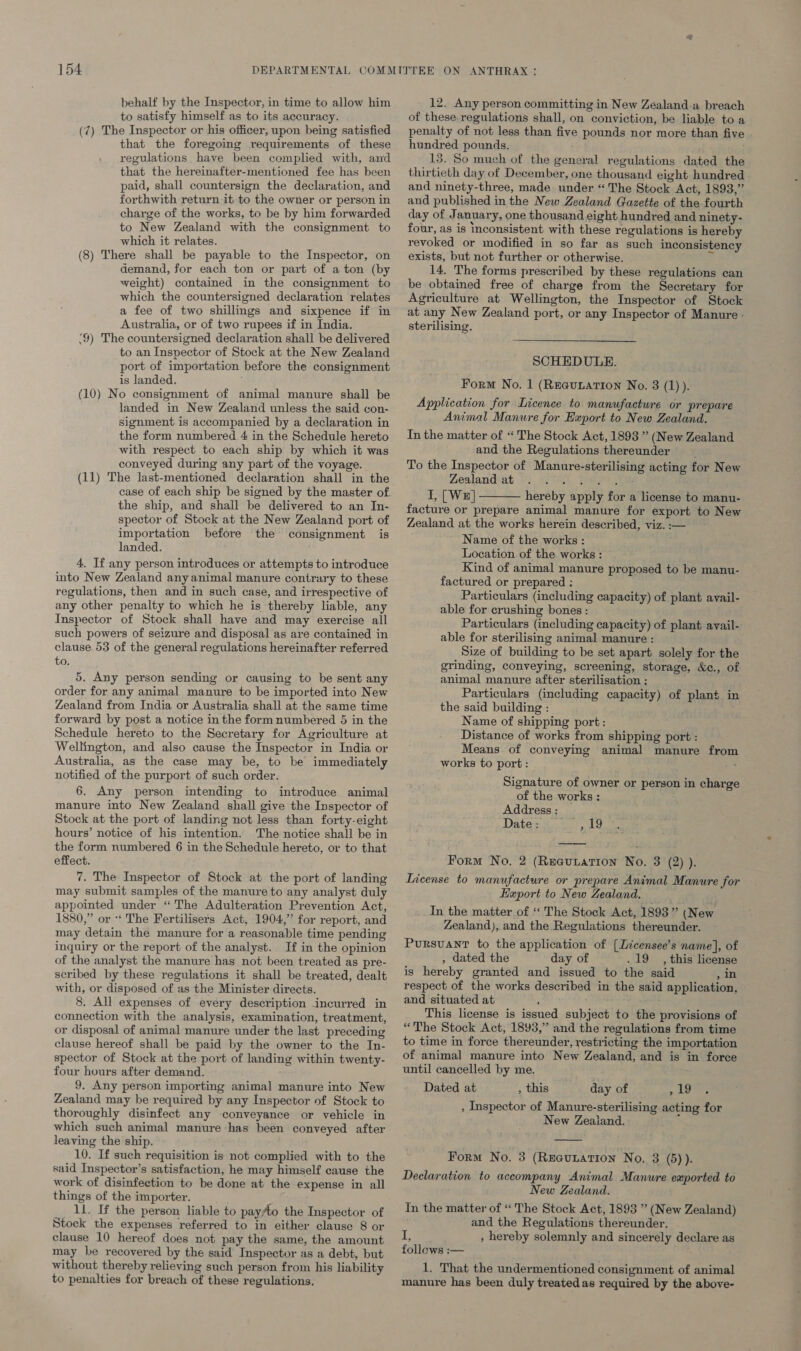 behalf by the Inspector, in time to allow him to satisfy himself as to its accuracy. (7) The Inspector or his officer, upon being satisfied that the foregoing requirements of these regulations have been complied with, and that the hereinafter-mentioned fee has been paid, shall countersign the declaration, and forthwith return it to the owner or person in charge of the works, to be by him forwarded to New Zealand with the consignment to which it relates. (8) There shall be payable to the Inspector, on demand, for each ton or part of a ton (by weight) contained in the consignment to which the countersigned declaration relates a fee of two shillmgs and sixpence if in Australia, or of two rupees if in India. ‘9) The countersigned declaration shall be delivered to an Inspector of Stock at the New Zealand port of importation before the consignment is landed. , (10) No consignment of animal manure shall be landed in New Zealand unless the said con- signment is accompanied by a declaration in the form numbered 4 in the Schedule hereto with respect to each ship by which it was conveyed during any part of the voyage. (11) The last-mentioned declaration shall in the the ship, and shall be delivered to an In- spector of Stock at the New Zealand port of importation before the consignment is landed. 4. If any person introduces or attempts to introduce into New Zealand any animal manure contrary to these regulations, then and in such case, and irrespective of any other penalty to which he is thereby liable, any Inspector of Stock shall have and may exercise all such powers of seizure and disposal as are contained in clause 53 of the general regulations hereinafter referred to. 5, Any person sending or causing to be sent any order for any animal manure to be imported into New Zealand from India or Australia shall at the same time forward by post a notice in the form numbered 5 in the Schedule hereto to the Secretary for Agriculture at Wellington, and also cause the Inspector in India or Australia, as the case may be, to be immediately notified of the purport of such order. 6. Any person intending to introduce animal manure into New Zealand shall give the Inspector of Stock at the port of landing not less than forty-eight hours’ notice of his intention. The notice shall be in the form numbered 6 in the Schedule hereto, or to that effect. 7. The Inspector of Stock at the port of landing may submit samples of the manure to any analyst duly appointed under “The Adulteration Prevention Act, 1880,” or ‘‘ The Fertilisers Act, 1904,” for report, and may detain the manure for a reasonable time pending inquiry or the report of the analyst. If in the opinion of the analyst the manure has not been treated as pre- scribed by these regulations it shall be treated, dealt with, or disposed of as the Minister directs. 8. All expenses of every description incurred in connection with the analysis, examination, treatment, or disposal of animal manure under the last preceding clause hereof shall be paid by the owner to the In- spector of Stock at the port of landing within twenty- four hours after demand. 9. Any person importing animal manure into New Zealand may be required by any Inspector of Stock to thoroughly disinfect any conveyance or vehicle in which such animal manure has been conveyed after leaving the ship. 10. If such requisition is not complied with to the said Inspector’s satisfaction, he may himself cause the work of disinfection to be done at the expense in all things of the importer. _ 11. If the person liable to pay/to the Inspector of Stock the expenses referred to in either clause 8 or clause 10 hereof does not pay the same, the amount may be recovered by the said Inspector as a debt, but without thereby relieving such person from his liability to penalties for breach of these regulations, 12. Any person committing in New Zealand-a breach of these. regulations shall, on conviction, be liable to a penalty of not less than five pounds nor more than five hundred pounds. 13. So much of the general regulations dated the thirtieth day of December, one thousand eight hundred and ninety-three, made under “The Stock Act, 1893,” and published in the New Zealand Gazette of the fourth day of January, one thousand eight hundred and ninety- four, as is inconsistent with these regulations is hereby revoked or modified in so far as such inconsistency exists, but not further or otherwise. 14. The forms prescribed by these regulations can be obtained free of charge from the Secretary for Agriculture at Wellington, the Inspector of Stock at any New Zealand port, or any Inspector of Manure : sterilising. SCHEDULE. Form No. 1 (REGULATION No. 3 (1)). Application for Licence to manufacture or prepare Animal Manure for Export to New Zealand. In the matter of “The Stock Act, 1893 ” (New Zealand and the Regulations thereunder __ To the Inspector of Manure-sterilising acting for New Zealand at hae) Fae I, [We] hereby apply for a license to manu- facture or prepare animal manure for export to New Zealand at the works herein described, viz. :— Name of the works : Location of the works : Kind of animal manure proposed to be manu- factured or prepared : Particulars (including capacity) of plant avail- able for crushing bones: Particulars (including capacity) of plant avail- able for sterilising animal manure : Size of building to be set apart solely for the grinding, conveying, screening, storage, &amp;c., of animal manure after sterilisation : Particulars (including capacity) of plant in the said building : Name of shipping port: Distance of works from shipping port : Means of conveying animal manure from works to port: xs  Signature of owner or person in charge of the works : Address : Date : inpas. b Form No. 2 (Recurarron No. 3 (2) ). License to manufacture or prepare Animal Manure for Export to New Zealand. _In the matter of ‘ The Stock Act, 1893” (New Zealand), and the Regulations thereunder. Pursuant to the application of [Licensee’s name], of , dated the day of .19 , this licens is hereby granted and issued to the said jana respect of the works described in the said application, and situated at This license is issued subject to the provisions of “The Stock Act, 1893,” and the regulations from time to time in force thereunder, restricting the importation of animal manure into New Zealand, and is in force until cancelled by me. Dated at , this day of pee Ee , Inspector of Manure-sterilising acting for New Zeaiand.  Form No. 3 (RecuLation No. 3 (5)). Declaration to accompany Animal Manure exported to New Zealand. Tn the matter of “The Stock Act, 1893 ” (New Zealand) and the Regulations thereunder. i , hereby solemnly and sincerely declare as follows :— tei 1. That the undermentioned consignment of animal manure has been duly treated as required by the above-