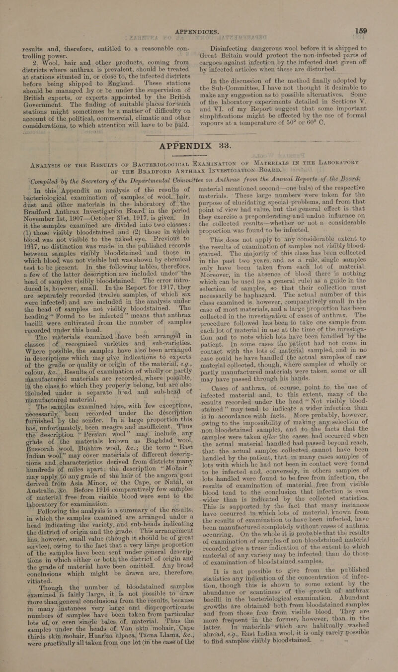 results and, therefore, entitled to a reasonable con trolling power. a 2. Wool, hair and other products, coming from districts where anthrax is prevalent, should be treated before being shipped to England. ‘These stations should be managed by or be under the supervision of British experts, or experts appointed by the British Government. The finding of suitable places for-such stations might sometimes bea matter of difficulty on considerations, to which attention will have to be paid. ra Way oom 159 Disinfecting dangerous wool before it is shipped to Great Britain would protect the non-infected parts of cargoes against infection by the infected dust given off by infected articles when these are disturbed. In the discussion of the method finally adopted by the Sub-Committee, I have not thought it desirable to make any suggestion as to possible alternatives. Some of the laboratory experiments detailed in Sections V. and VI. of my Report suggest that some important simplifications might be effected by the use of formal vapours at a temperature of 50° or 60° C,   In this Appendix an analysis of the results of bacteriological examination of samples of wool, hair, dust and other materials in the: laboratory of the Bradford Anthrax Investigation Board in the period November Ist, 1907—October 31st, 1917, is given. In it the samples examined are divided into two classes: (1) those visibly bloodstained and (2) those in which blood was not visible to the naked eye. Previous to 1917, no distinction was made in the published records which blood was not visible but was shown by chemical test to be present. In the following tables, therefore, a few of the latter description are included under the head of samples visibly bloodstained. The error intro- duced is, however, small. Inthe Report for 1917, they are separately recorded (twelve samples, of which six were infected) and are included in the analysis under the head of samples not visibly bloodstained. The heading “ Found to be infected” means that anthrax bacilli were cultivated from the number of samples recorded under this head. te wom ' The materials examined .have been arranged in classes of recognised varieties and sub-varieties. Where possible, the samples have also been arranged in descriptions which may give indications to experts of the grade or quality or origin of the material, e.g., ~ eolour, &amp;e.... Results.of examination of wholly or partly in the class to which they properly belong, but are also included under a separate had and sub-head of manufactured material. Fee . The samples examined have, with few exceptions, necessarily. been recorded under the description furnished by the sender. In a large proportion this has, unfortunately, been meagre and insufficient. Thus the description “Persian wool” may. include, any grade of the materials known as Baghdad wool, Bussorah wool, Bushire wool, &amp;c.; the term ‘ Hast Indian wool” may cover materials of different descrip- tions and. characteristics derived from districts many hundreds of miles apart; the description “ Mohair ” may apply to any grade of the hair of the angora. goat derived from Asia Minor, or the Cape, or Natal, or Australia, &amp;c. Before 1916 comparatively few samples of material free from visible blood were sent to the laboratory for examination. Following the analysis is a summary of the results, in which the samples examined are arranged under a head indicating the variety, and sub-heads indicating the district of origin and the grade. This arrangement has, however, small value (though it should be of great service), owing to the fact that a very large proportion of the samples have been sent under general descrip- tions in which either or both. the district of origin and the grade of material have been omitted. Any broad conclusions which might be drawn are, therefore, vitiated. . Though the number of bloodstained samples examined is fairly large, it is not possible to draw more than general conclusions from the results, because in many instances very large and disproportionate numbers of samples have been taken from particular lots of, or. even single bales. of, material. Thus the samples under the heads of Van skin mohair, Cape thirds skin mohair, Huariza alpaca, Tacna Llama, &amp;c., were practically all taken from one lot (in the case of the material mentioned second—one bale) of the respective materials. These large numbers were taken for the purpose of elucidating special problems, and from that point of view had value, but the general effect is that they exercise a preponderating and undue influence on the collected results—whether or not a considerable proportion was found to be infected. This does not apply to any considerable extent to the results of examination of samples not visibly blood- stained. The majority of this class has been collected in the past two years, and, as a rule, single samples only have been taken from each lot of material. Moreover, in the absence of blood there is nothing which can be used (as a general rule) as a guide in the selection of samples, so that their collection must necessarily be haphazard. The actual number of this class examined is, however, comparatively small in the case of most materials, and a large proportion has been collected in the investigation of cases of anthrax. The procedure followed has been to take one sample from each lot of material in use at the time of the investiga- tion and to note which lots have been handled by the patient. In some cases the patient had not come in contact with the lots of, material sampled, and in no ease could he have handled the actual samples of raw may have passed through his hands. Cases of anthrax, of course, point to the use of infected material and, to this extent, many of the results recorded under the head “ Not visibly blood- stained” may tend: to indicate a wider infection than is in-accordance with facts. More probably, however, owing to the impossibility of making any,selection of non-bloodstained samples, and to the facts that the that. the actual samples collected cannot have been handled by the-patient, that. in many cases samples of lots with which he had not been in contact were found blood tend to the conclusion that infection is even This is supported by the fact that many instances have occurred -in which lots of material, known from the results of examination to have been infected, have been manufactured completely without cases of anthrax occurring, On the whole it is probable that the results of examination-of samples of non-bloodstained material recorded give a truer indication of the extent to which material of any variety may be infected than do those of examination.of bloodstamed samples. It is not possible to give from the published statistics any indication of the concentration of infec- tion, though this is shown to some extent by the abundance or scantiness’ of the growth of anthrax bacilli in the bacteriological examination. Abundant growths are obtained both from bloodstained samples and from those free from visible blood. They are more frequent in the former, however, than.in the latter. In materials’ which -are habitually .washed abroad, e.g., Hast Indian wool, it is only rarely possible to find samples’ visibly bloodstained. ‘e