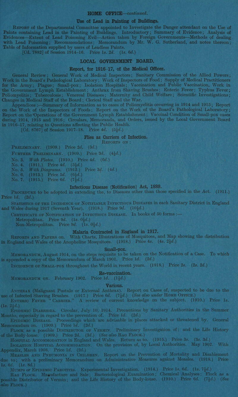 > a HOME: OFFICE—continued. ie . Use of Lead in Painting of Buildings. rhotny ene of the Departmental Committee appointed to Investigate the Danger attendant on the Use of — Evidences—Extent of Lead Poisoning Evil—Action taken by Foreign Governments—Methods of dealing Table of Information supplied by users of Leadless Paints. see deel of Session 1914-16. Price Is. 2d. (1s. 6d.) We: LOCAL GOVERNMENT BOARD. - Report, for 1916-17, of the Medical Officer. PGederal Review; General Work of Medical Inspectors; Sanitary Commission of the Allied Powers; Work i in the Board’s Pathological Laboratory ; ; Work of Inspectors of Food; Supply of Medical Practitioners for the Army; Plague; Small-pox; Isolation Hospitals; Vaccination and Public Vaccination, Work in Poliomyelitis ; ; Tuberculosis; Venereal Diseases : Maternity and Child Welfare ; Scientific Investigations ; Changes in Medical Staff of the Board ; Clerical Staff and the War. Appendices :—Summary of Information as to cases of Poliomyelitis occurring : in 1914 and 1915; Report Report on the ‘Operations of the Government Lymph Establishment; Vaccinal'Condition of Small-pox cases in 1916-17, relating to Questions affecting the Public Health. AOR Pet of peenigr 1917-18. Price 4d. (54d.) he eae ee ees . Flies as Carriers of Infection. ROSA Biren! - REPORTS ON: ie eae een 1909.) Price 2d, (3d.) | , FurTHER PRecomary. (1909. ) Price 3d. (43d.) f No. 3. With Plates. (1910. ) Price 4d. (6d.) No.4. (1911.) Price 4d. (54d.) No. 5. With Diagrams. (1912.) Price 3d. (4d.) ino INOs OF ne) Price 5d. (64d.) ; he Pure Price 6d. (74d.) ied matey Infectious Disease (Notification) Act, 1889. | pepenian to be adopted in cov the, to Diseases other than those specified i in the Act. (1911.) - Sraristics OF THE Lycrpencn or NorrrtaBLx Txrnorrovs DisEASES in each Panay District in O eeiaad . and Wales during 1917 (Seventh Year). (1918.) Price 9d. (104d.) _ Certiicats or Notirication or Inrectious Disuasz. In books of 50 forms :— _ Metropolitan. Price 9d. (1s. 04d.) . i. fea Price 9d. (1s. 04d.) . Malaria Contracted in England in 1917. fee: AND Papers on. With Charts, Illustrations of Mosquitoes, and. Map ahewane the distribution, ge a and Wales of the Anopheline Mosquitoes. (1918.) Price 4s. (4s. 24d.) Small-pox. | ined ei bu August 1914, on the steps requisite to be taken on the Notification of a ace. To which is s appended a copy of the Memorandum of March 1901. Price ld. (2d.) Txerenon OF a: POX throughout the World in recent years. (1918.) Price 2s. (2s. 2d.) SUN Cs eis Lh pee 3 _ _Re-vaecination. | Muyoraxpum ON. Tes eas 1902. Price Id. (13d.) Posey Various. . . eve O ialconce Pustule or Secor Anthrax). Report on Cases of, suspected to be due to the use of Infected Shaving Brushes. (1917. ) Price 6d. (74d.) (See also under Home OFFIcE.) _ ENTERIC. FEVER a CARRIER.” A review of current knowledge on the subject. (1910.) Price Te: (Is. 244.) te tinad 5) ee Canaan Tals 10, 1914. Precautions by Sanitary Authorities in the Summer Months, especially i in regard to the prevention of. Price ld. (2d.) _EprpEemic DISEASE. Proceedings which are advisable in aes attacked or reared by. General Memorandum on, (1909.) Price Id. (2d.) Fook as a possible Disrrrsuror or VerMIN. Preliminary Investigation. or; and the Life ey ot the Body-louse. (1909.): Price 2d. (3d.) (See also Rac Fuocx.) | - Hosprrat ACCOMMODATION in England and Wales. Return as to. (1915.) — Price 38. (3s. 3d.) -Jsonation Hosprran AccommMopaTion. On the ee of, by Local Authorities. May 1992. With — Appendix, March 1908. Price 1d. (2d.) . _ Maastus AND ‘PNEUMONIA IN ee Report. on the Prewenaien of Mortality and Disablement due to; with a preliminary Memorandum on Administrative ea a against Measles. /(1918.) Price 1s. ‘6d. (1s. 8d.) . Mumps or Epremie Tee . “Experimental Recention ior: (914) Price 1s. 6d. ae 73d.) Rag Froox. Marufacture and Sale; “Bacteriological Examination; Chemical Analyses; Flock as possible Distributor an Meade and the. fate bras of the Bodie ea ) Price 6d. Oh, 2 (See . Also FLooR.) RNG deoheed git pa ee eae ras) tre helene eae akin ve Pe F NE ‘ vv 4 7 . ea) ? a st < + ee | Asay 4 j ann ai * ay DAG ee a bey 2 es ie a , =) FE . - a y . >