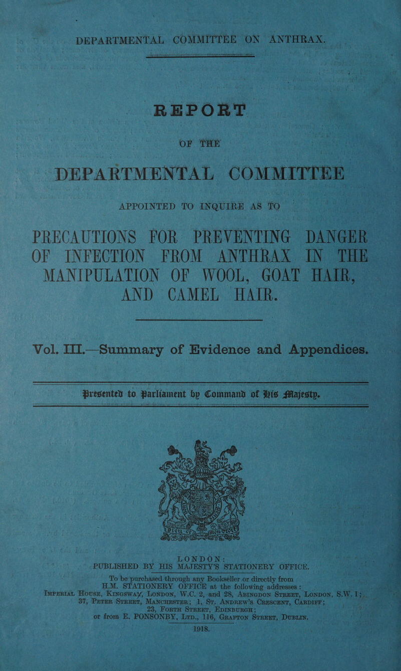 ee  ——  REPORT : OF THE : i | “DEPARTMENTAL COMMITTEE APPOINTED TO sah ui AS TO PRECAUTIONS FOR PREVENTIN G DANGER MANIPULATION OF WOOL, GOAT HAIR, AND CAMEL HAIR. Vol. U1.—Summary of Evidence and Appendices.  Presented to Parliament bp Command of Bis Majesty.   LONDON: PUBLISHED BY HIS MAJESTY’S STATIONERY OFFICE. To be purchased through any Bookseller or directly from H.M. STATIONERY OFFICE at the following addresses : 37, PETER STREET, MANCHESTER ; 1, St. ANDREW’ S- CRESCENT, CaRDIEr ; 23, ForTH STREET, EDINBURGH or from E. PONSONBY, Lrp., 116, GRAFTON Siatre: DUBLIN. 1918. Bre