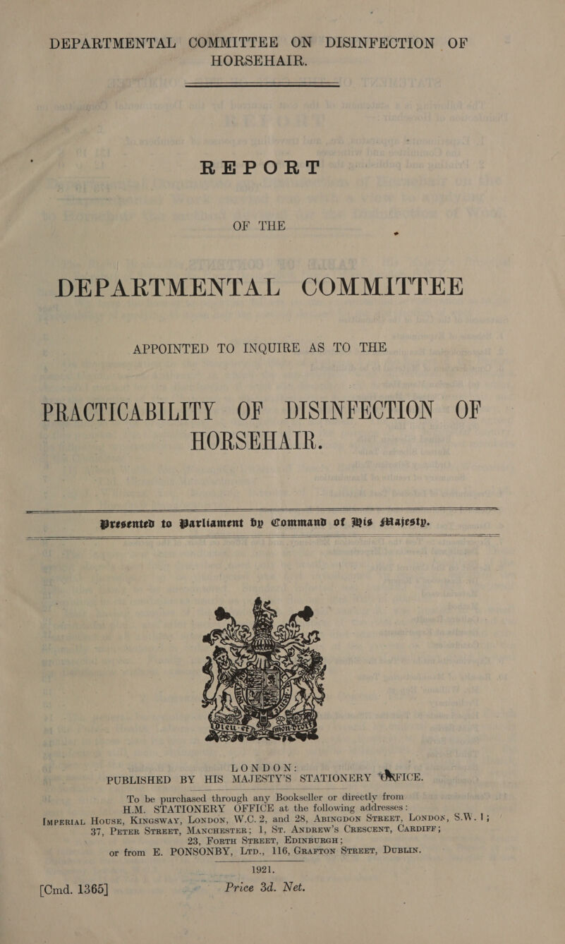 HORSEHAIR. REPORT OF THE DEPARTMENTAL COMMITTEE APPOINTED TO INQUIRE AS TO THE PRACTICABILITY OF DISINFECTION OF HORSEHATR.         To be purchased through any Bookseller or directly from H.M. STATIONERY OFFICE at the following addresses : ImppRiaL Housr, Krxasway, Lonpon, W.C. 2, and 28, ABINGDON StREET, Lonpox, S.W.1; 37, Prrer Street, MAncHESTER; 1, St. ANDREW’S CRESCENT, CARDIFF ; 23, FortH STREET, EDINBURGH; or from E. PONSONBY, Lrp., 116, Grarron Street, DUBLIN. 1921, [Cmd. 1365] ~. Price 3d. Net. 