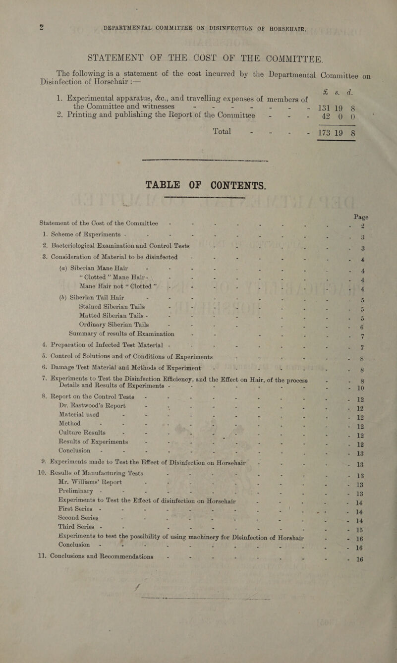 STATEMENT OF THE COST OF THE COMMITTEE. The following is a statement of the cost incurred by the Departmental Committee on Disinfection of Horsehair :—    1 Sai 1. Experimental apparatus, &amp;c., and travelling fe of members of the Committee and witnesses - i P - 13a 8 2. Printing and publishing the Report of tie Contwaites - a - “42 eo) Total - ~ - -) 173) 19 ess TABLE OF CONTENTS. Page Statement of the Cost of the Committee — - - S iy : f 8 gee vags 1. Scheme of Experiments - - - - s A . 3 * i 3 2. Bacteriological Examination and Control Tests - - 2 m mult Planets erate 3. Consideration of Material to be disinfected - - - 4 i ie Des (a) Siberian Mane Hair - - - - : : 2 s 4 con fae “Clotted ” Mane Hair - - - - : - ‘ . A een ys) Mane Hair not “ Clotted ”’ - - - - 3 : ‘ : Sh 4 (b) Siberian Tail Hair - - - -— - . a E 5 Stained Siberian Tails - - - ‘ ‘ : é : Pray as Matted Siberian Tails - . - : : PPA sa! a 2 Sie Ordinary Siberian Tails - - - - . “ 2 aay Summary of results of Examination - - - s 2 i ie ey 4, Preparation of Infected Test Material - . - - - - * = erie | 5. Control of Solutions and of Conditions of Experiments - - - Z “ of RSA 6. Damage Test Material and Methods of Experiment — - - - - - . eat) 7. Experiments to Test the Disinfection BCEe and the Effect on Hau, of the putes - co ie Details and Results of Experiments - - - é Pare ES 8. Report on the Control Tests — - - - : - - : 3 é Pas Dr. Eastwood’s Report - - - - . - - A a Material used - . - - “ - - - - - &lt;. ae Method - - - - ha = - E ; : s wg bo) Culture Results - - - - : . - &lt; : “ - 12 Results of Experiments - - - - - - = - - 12 Conclusion” - - - - - : - 3 : : &gt; mas 9. Experiments made to Test the Effect of Disinfection on Horsehair —- - - - - 13 10. Results of Manufacturing Tests - - - “ - - : 5 a: eee Mr. Williams’ Report - . : c : . i Sap Bs Preliminary - - ° : - 5 : as. B A - Bs Experiments to Test the Effect of disinfection on Horsehair - - - - - 14 First Series - - - - f : - . «ae ae Ce Second Series - - o- : : % : = ss 3 Rae |r Third Series - - - - - . . : P - oR Experiments to test the possibility of using machinery for Disinfection of Horshair : - 16 Conclusion - - - - s : i 2 é J b te