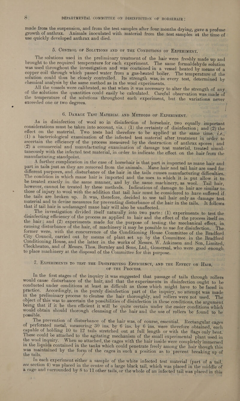 made from the suspension, and from the test samples after four months drying, gave a profuse growth of anthrax. Animals inoculated with material from the test samples at the time of use quickly developed anthrax and died. 5. Controu oF SOLUTIONS AND OF THE CONDITIONS OF EXPERIMENT, The solutions used in the preliminary treatment of the hair were freshly made up and brought to the required temperature for each experiment. The same formaldehyde solution was used throughout the investigation and was contained in a vessel heated by means of a copper coil through which passed water from a gas-heated boiler. The temperature of the solution could thus be closely controlled. Its strength was, in every test, determined by chemical analysis by the same method as in the wool experiments... All the vessels were calibrated, so that when it. was necessary to alter the strength of any of the solutions the quantities could easily be calculated. Careful observation was made of the temperature of the solutions throughout each experiment, but. the variations never _ exceeded one or two degrees. . 4; 6. Damace Test Materran and Metuops or ExpreriMeEnt. As in disinfection of wool so in disinfection of horsehair, two equally important considerations must be taken into account, viz.: (1)-the certainty of disinfection ; and (2) the effect on the material. Two tests had therefore to be applied at the same ilme, 7.é., (1) a bacteriological examination of the infected test material after treatment in order to ascertain the efficiency of the process measured by the destruction of anthrax spores; and (2) a commercial and manufacturing examination of damage test material, treated simul-: taneously with the infected test material, in order to indicate the effect on the hair from the manufacturing standpoint. A further complication in the ease of horsehair is that part is imported as mane hair and part in tails just as they are removed from the animals. Mane hair and tail hair are used for different purposes, and disturbance of the hair in the tails causes manufacturing difficulties. The condition in which mane hair is imported and the uses to which it is put allow it to. be treated exactly in the same manner, and by the same machinery, as wool. Tail hair, however, cannot be treated by these methods. Indications of damage to hair are similar to. those of injury to wool with the addition that tail hair must be considered to have suffered if. the tails are broken up. It was, therefore, decided to use tail hair only as damage’ test material and to devise measures for preventing disturbance of the hair in the tails. It follows. that if tail hair is undamaged mane hair will also be unaffected. IgE The investigation divided itself naturally into two parts: (1) experiments to test the disinfecting efficiency of the process as applied to hair and the effect of the process itself on. the hair; and (2) experiments made for the purpose of testing the mechanical effect, in. causing disturbance of the hair, of machinery it may be possible to use for disinfection. The former were, with the concurrence of the Conditioning House Committee of the Bradford City Council, carried out by means of plant set up by the Committee in the Bradford Conditioning House, and the latter in the works of Messrs. W. Atkinson and Son, Limited, Cleckheaton, and of Messrs. Thos. Burnley and Sons, Ltd., Gomersal, who were good enough to place machinery at the disposal of the Committee for this purpose. 7. EXPERIMENTS TO TEST THE DISINFECTING EFFICIENCY, AND THE Errect on Hair, OF THE PrRocEss. i In the first stages of the inquiry it was suggested that passage of tails through rollers would cause disturbance of the hair, and that the experiments in disinfection ought to be conducted under conditions at least as difficult as those which might have to be faced in practice. Accordingly, in the purely disinfection part ot the inquiry, no attempt was made in the preliminary process to cleanse the hair thoroughly, and rollers were not used. The object of this was to ascertain the possibilities of disinfection in these conditions, the argument being that if it be then efficient it will be quite certain under the éasier conditions which would obtain should thorough cleansing of the hair and the use of rollers be found to be possible. icy The prevention of disturbance of the hair was, of course, essential. Rectangular cages of perforated metal, measuring 30 ins. by 6 ins. by 6 ins. were therefore obtained, each capable of holding 10 to 12 tails stretched out at full length or with the flags only bent. These could be attached to the agitating mechanism of the small experimental plant used in the wool inquiry. When so attached, the cages with the hair inside were completely immersed in the liquids contained in the tanks which could penetrate freely among the hair though this i maintained by the form of the cages in such a position as to. prevent breaking up of the tails. “y In each experiment either a sample of the white infected test material (part of a tail, see section 4) was placed in the centre of a large black tail, which was placed in the middle of