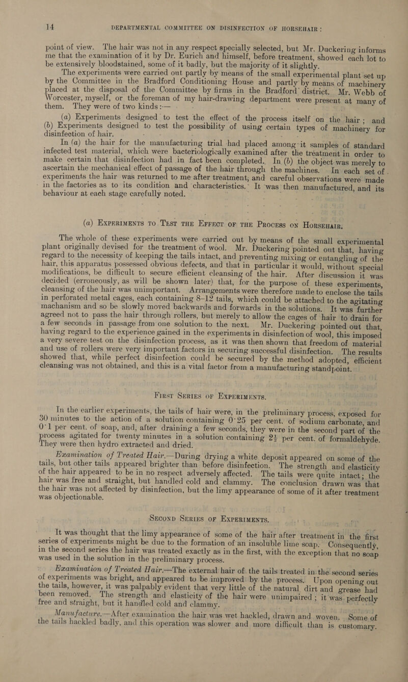 point of view. The hair was not in any respect specially selected, but Mr. Duckering informs me that the examination of it by Dr. Eurich and himself, before treatment, showed each lot to be extensively bloodstained, some of it badly, but the majority of it slightly. The experiments were carried out partly by means of the small experimental plant set up by the Committee in the Bradford Conditioning House and partly by means of machinery placed at the disposal of the Committee by firms in the Bradford’ district. Mr. Webb of Worcester, myself, or the foreman of my hair-drawing department were present at many of them. They were of two kinds:-— . ; ; si ie al . (a) Experiments designed to test the effect of the process itself on the hair ; and (b) Experiments designed to test the possibility of using certain types of machinery for disinfection of hair. nites ; neat hae ary In (a) the hair for the manufacturing trial had placed among~it samples of standard infected test material, which were bacteriologically examined after the treatment in order to make certain that disinfection had in fact been completed. In (b) the object was merely to ascertain the mechanical effect of passage of the hair through the machines. In each set of . experiments the hair was returned to me after treatment; and careful observations were made - in the factories as to its condition and characteristics. It -was then manufactured, and its behaviour at each stage carefully noted. 7 mat (a) Exprriments To.TEst THE Errect or THE Process on Horsenatr, The whole of these experiments were carried out by means of the small experimental plant originally devised for the treatment of wool. Mr. Duckering pointed out that, having regard to the necessity of keeping the tails intact, and preventing mixing or entangling of the hair, this apparatus possessed obvious defects, and that in particular it would, without special modifications, be difficult to secure efficient cleansing of the hair. After discussion it. was decided (erroneously, as will be shown later) that, for the purpose of these experiments, cleansing of the hair was unimportant. Arrangements were therefore made to enclose the tails in perforated metal cages, each containing 8-12 tails, which could be attached to the agitating machanism and so be slowly moved backwards and forwards in the solutions. It was further agreed not to pass the hair through rollers, but merely to allow the cages of hair to drain for afew seconds in passage from one solution to the next. Mr. Duckering pointed out that, having regard to the experience gained in the experiments in disinfection of wool, this imposed a very severe test on the disinfection process, as it was then shown that freedom of material and use of rollers were very important factors in securing successful disinfection. The results showed that, while perfect disinfection could be secured by the method adopted, efficient cleansing was not obtained, and this is a vital factor from a manufacturing standpoint. First Series or Experiments. In the earlier experiments, the tails of hair were, in the preliminary process, exposed for 30 minutes to the action of a solution containing 0°25 per cent. of sodium carbonate, and Q°1 per cent. of soap, and, after draining a few seconds, they were in the second part of the process agitated for twenty minutes in a solution containing 24 per cent. of formaldehyde. They were then hydro extracted and dried. Examination of Treated Haw.—During drying a white deposit appeared on some of the tails, but other tails appeared brighter than before disinfection. The strength and elasticity of the hair appeared to be in no respect adversely affected. The tails were quite intact; the hair was free and straight, but handled cold and clammy. The conclusion drawn was that the hair was not affected by disinfection, but the limy appearance of some of it after treatment was objectionable. SEcoND SERIES OF EXPERIMENTS. It was thought that the limy appearance of some of the hair after treatment in the ‘first series of experiments might be due to the formation ofan insoluble lime soap. Consequently, in the second series the hair was treated exactly as in the first, with the exception that no soap was used in the solution in the preliminary process. Examination of Treated Hair.—The external hair of. the tails treated in.the second series of experiments was bright, and appeared tu be improved by the process. Upon opening out the tails, however, it was palpably evident that very little of the natural dirt and grease had been removed. The strength and elasticity of the hair were unimpaired ; it was. perfectly free and straight, but it handled cold and clammy. ; PD Pee. Manufactwre,—After examination the hair was wet hackled, drawn and woven. Some of the tails hackled badly, and this operation was slower and more difficult than is customary.