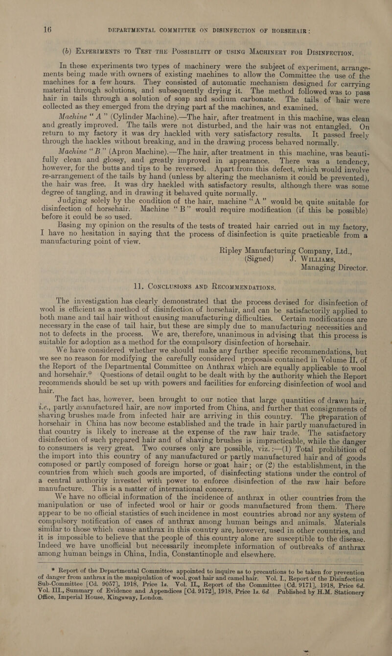 (b) ExperRIMENTS To Test THE PossiBILITY oF USING MacHINERY For DISINFECTION. Pay In these experiments two types of machinery were the subject of experiment, arrange- ments being made with owners of existing machines to allow the Committee the use of the machines for a few hours. They consisted of automatic mechanism designed for carrying material through solutions, and subsequently drying it. The method followed was to pass hair in tails through a solution of soap and sodium carbonate. The tails of hair were collected as they emerged from the drying part af the machines, and examined. Machine “ A” (Cylinder Machine).—The hair, after treatment in this machine, was clean and greatly improved. The tails were not disturbed, and the hair was not entangled. On return to my factory it was dry hackled with very satisfactory results. It passed freely through the hackles without breaking, and in the drawing process behaved normally. Machine “ B” (Apron Machine).—The hair, after treatment in this machine, was beauti- fully clean and glossy, and greatly improved in appearance. ‘There was a tendency, however, for the butts and tips to be reversed. Apart from this defect, which would involve re-arrangement of the tails by hand (unless by altering the mechanism it could be prevented), the hair was free. It was dry hackled with satisfactory results, although there was some degree of tangling, and in drawing it behaved quite normally. Judging solely by the condition of the hair, machine “A” would be quite suitable for disinfection of horsehair. Machine “B” would require modification (if this be possible) before it could be so used. Basing my opinion on the results of the tests of treated hair carried out in my factory, I have no hesitation in saying that the process of disinfection is quite practicable from a manufacturing point of view. Ripley Manufacturing Company, Ltd., (Signed) J. WILLIAMs, Managing Director. 11. ConcLusions AND RECOMMENDATIONS. The investigation has clearly demonstrated that the process devised for disinfection of wool is efficient as a method of disinfection of horsehair, and can be satisfactorily applied to both mane and tail hair without causing manufacturing difficulties. Certain modifications are necessary in the case of tail hair, but these are simply due to manufacturing necessities and not to defects in the process. We are, therefore, unanimous in advising that this process is suitable for adoption as a method for the compulsory disinfection of horsehair. We have considered whether we should make any further specific recommendations, but we see no reason for modifying the carefully considered proposais contained in Volume II. of the Report of the Departmental Committee on Anthrax which are equally applicable to wool and horsehair.” Questions of detail ought to be dealt with by the authority which the Report recommends should be set up with powers and facilities for enforcing disinfection of wool and hair. The fact has, however, been brought to our notice that large quantities of drawn hair, 1.e., partly manufactured hair, are now imported from China, and further that consignments of shaving brushes made from infected hair are arriving in this country. The preparation of horsehair in China has now become established and the trade in hair partly manufactured in that country is likely to increase at the expense of the raw hair trade. The satisfactory disinfection of such prepared hair and of shaving brushes is impracticable, while the danger to consumers is very great. ‘Two courses only are possible, viz.:—(1) Total prohibition of the import into this country of any manufactured or partly manufactured hair and of goods composed or partly composed of foreign horse or‘goat hair; or (2) the establishment, in the countries from which such goods are imported, of disinfecting stations under the control of a central authority invested with power to enforce disinfection of the raw hair before manufacture. This is a matter of international concern. We have no official information of the incidence of anthrax in other countries from the manipulation or use of infected wool or hair or goods manufactured from them. There appear to be no official statistics of such incidence in most countries abroad nor any system of compulsory notification of cases of anthrax among human beings and animals. Materials similar to those which cause anthrax in this country are, however, used in other countries, and it is impossible to believe that the people of this country alone are susceptible to the disease. Indeed. we have unofficial but necessarily incomplete information of outbreaks of anthrax among human beings in China, India, Constantinople and elsewhere. oe  * Report of the Departmental Committee appointed to inquire as to precautions to be taken for prevention of danger from anthrax inthe manipulation of wool, goat hair and camelhair. Vol. I., Report of the Disinfection Sub-Committee [Cd. 9057], 1918, Price 1s. Vol. II, Report of the Committee |Cd. 9171], 1918, Price 6d. Vol. III., Summary of Evidence and Appendices [Cd. 9172], 1918, Price 1s. 6d Published by H.M. Stationery Office, Imperial House, Kingsway, London.
