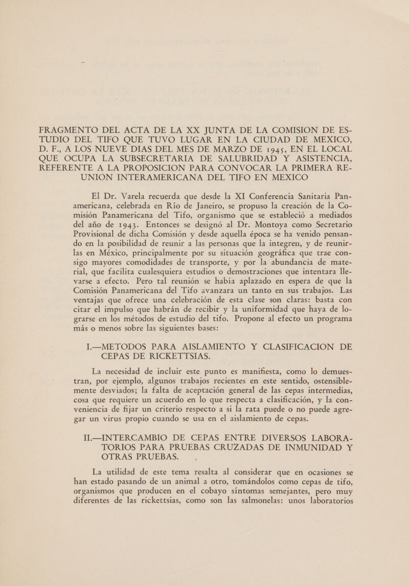 FRAGMENTO DEL ACTA DE LA XX JUNTA DE LA COMISION DE ES- TUDIC” DEE TIRO QUE TUVO LUGAR EN LA CIUDAD DE MEXICO, D.F. A LOS -NUEVE-DIAS DEL. MES DE-MARZO' DE. 1945, EN EL LOCAL QUE OCUPA LA SUBSECRETARIA DE SALUBRIDAD Y ASISTENCIA, REFERENTE A LA PROPOSICION PARA CONVOCAR LA PRIMERA RE- UNION INTERAMERICANA DEL TIFO EN MEXICO El Dr. Varela recuerda que desde la XI Conferencia Sanitaria Pan- americana, celebrada en Río de Janeiro, se propuso la creación de la Co- misión Panamericana del Tifo, organismo que se estableció a mediados del año de 1943. Entonces se designó al Dr. Montoya como Secretario Provisional de dicha Comisión y desde aquella época se ha venido pensan- do en la posibilidad de reunir a las personas que la integren, y de reunir- las en México, principalmente por su situación geográfica que trae con- sigo mayores comodidades de transporte, y por la abundancia de mate- rial, que facilita cualesquiera estudios o demostraciones que intentara lle- varse a efecto. Pero tal reunión se había aplazado en espera de que la Comisión Panamericana del Tifo avanzara un tanto en sus trabajos. Las ventajas que ofrece una celebración de esta clase son claras: basta con citar el impulso que habrán de recibir y la uniformidad que haya de lo- grarse en los métodos de estudio del tifo. Propone al efecto un programa más o menos sobre las siguientes bases: I—METODOS PARA AISLAMIENTO Y CLASIFICACION DE CEPAS DE RICKETTSIAS. La necesidad de incluir este punto es manifiesta, como lo demues- tran, por ejemplo, algunos trabajos recientes en este sentido, ostensible- mente desviados; la falta de aceptación general de las cepas intermedias, cosa que requiere un acuerdo en lo que respecta a clasificación, y la con- veniencia de fijar un criterio respecto a si la rata puede o no puede agre- gar un virus propio cuando se usa en el aislamiento de cepas. T.—INTERCAMBIO DE CEPAS ENTRE DIVERSOS LABORA- TORIOS PARA PRUEBAS CRUZADAS DE INMUNIDAD Y OTRAS PRUEBAS. ] La utilidad de este tema resalta al considerar que en ocasiones se han estado pasando de un animal a otro, tomándolos como cepas de tifo, organismos que producen en el cobayo síntomas semejantes, pero muy diferentes de las rickettsias, como son las salmonelas: unos laboratorios