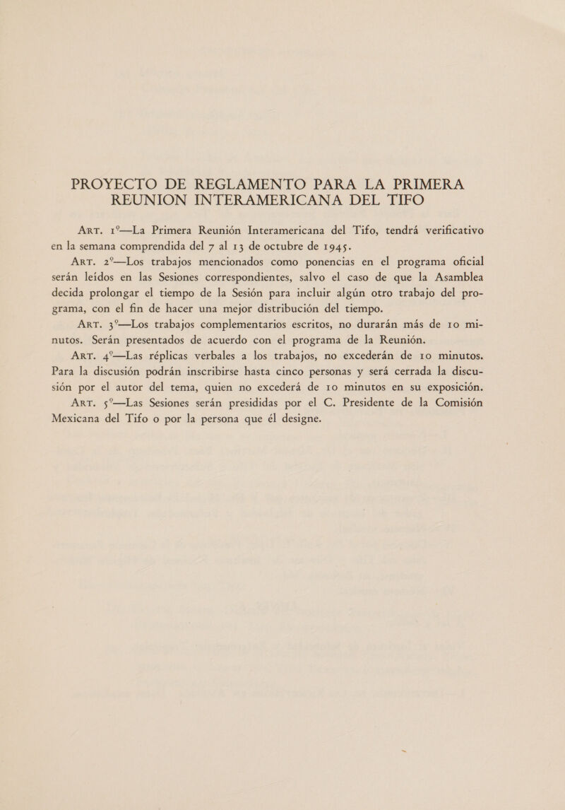 PROYECTO DE REGLAMENTO PARA LA PRIMERA REUNION INTERAMERICANA DEL TIFO ArT. 1—La Primera Reunión Interamericana del Tifo, tendrá verificativo en la semana comprendida del 7 al 13 de octubre de 1945. ART. 2%—Los trabajos mencionados como ponencias en el programa oficial serán leidos en las Sesiones correspondientes, salvo el caso de que la Asamblea decida prolongar el tiempo de la Sesión para incluir algún otro trabajo del pro- grama, con el fin de hacer una mejor distribución del tiempo. ART. 3—Los trabajos complementarios escritos, no durarán más de 10 mi- nutos. Serán presentados de acuerdo con el programa de la Reunión. ART. 4'—Las réplicas verbales a los trabajos, no excederán de 10 minutos. Para la discusión podrán inscribirse hasta cinco personas y será cerrada la discu- sión por el autor del tema, quien no excederá de 10 minutos en su exposición. ART. 5“—Las Sesiones serán presididas por el C. Presidente de la Comisión Mexicana del Tifo o por la persona que él designe.