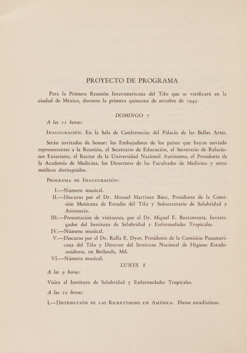 PROYECTO DE PROGRAMA Para la Primera Reunión Interamericana del Tifo que se verificará en la ciudad de México, durante la primera quincena de octubre de 1945. DOMINGO 7 A las 11 horas: INAUGURACIÓN. En la Sala de Conferencias del Palacio de las Bellas Artes. Serán invitados de honor: los Embajadores de los países que hayan enviado representantes a la Reunión, el Secretario de Educación, el Secretario de Relacio- nes Exteriores, el Rector de la Universidad Nacional Autónoma, el Presidente de la Academia de Medicina, los Directores de las Facultades de Medicina y otros médicos distinguidos. PROGRAMA DE INAUGURACIÓN: I.—Número musical. M.—Discurso por el Dr. Manuel Martínez Báez, Presidente de la Comi- sión Mexicana de Estudio del Tifo y Subsecretario de Salubridad y Asistencia. III.—Presentación de visitantes, por el Dr. Miguel E. Bustamante, Investi- gador del Instituto de Salubridad y Enfermedades Tropicales. IV.—Número musical. V.—Discurso por el Dr. Rolla E. Dyer, Presidente de la Comisión Panameri- cana del Tifo y Director del Instituto Nacional de Higiene Estado- unidense, en Bethesda, Md. VI.—Número musical. LUNES 8 A las 9 horas: Visita al Instituto de Salubridad y Enfermedades Tropicales. A las 10 horas: I-—DISTRIBUCIÓN DE Las RICKETTSIOSIS EN AMÉRICA. Datos estadísticos.