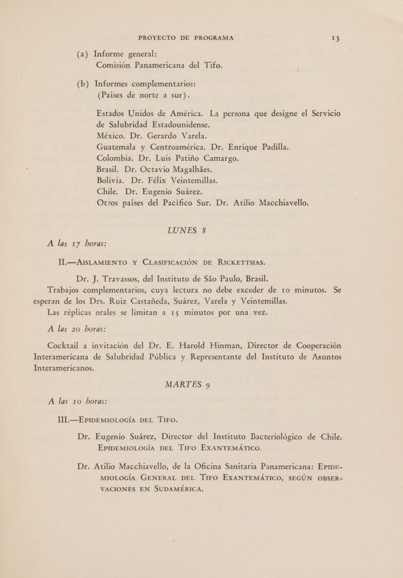 (a) Informe general: Comisión Panamericana del Tifo. (b) Informes complementarios: (Países de norte a sur). Estados Unidos de América. La persona que designe el Servicio de Salubridad Estadounidense. México. Dr. Gerardo Varela. Guatemala y Centroamérica. Dr. Enrique Padilla. Colombia. Dr. Luis Patiño Camargo. Brasil. Dr. Octavio Magalhies. Bolivia. Dr. Félix Veintemillas. Chile. Dr. Eugenio Suárez. Otros países del Pacífico Sur. Dr. Atilio Macchiavello. EU NESS A las 17 horas: 11l.—AISLAMIENTO Y CLASIFICACIÓN DE RICKETTSIAS. Dr. J. Travassos, del Instituto de Sáo Paulo, Brasil. Trabajos complementarios, cuya lectura no debe exceder de ro minutos. Se esperan de los Drs. Ruiz Castañeda, Suárez, Varela y Veintemillas. Las réplicas orales se limitan a 15 minutos por una vez. A las 20 horas: Cocktail a invitación del Dr. E. Harold Hinman, Director de Cooperación Interamericana de Salubridad Pública y Representante del Instituto de Asuntos Interamericanos. MARTES 9 A las 10 horas: ll.—EPIDEMIOLOGÍA DEL TIFO. Dr. Eugenio Suárez, Director del Instituto Bacteriológico de Chile. EPIDEMIOLOGÍA DEL TIiFfO EXANTEMÁTICO. Dr. Atilio Macchiavello, de la Oficina Sanitaria Panamericana: EpIDxE- MIOLOGÍA GENERAL DEL Tiro EXANTEMÁTICO, SEGÚN OBSER- VACIONES EN SUDAMÉRICA.