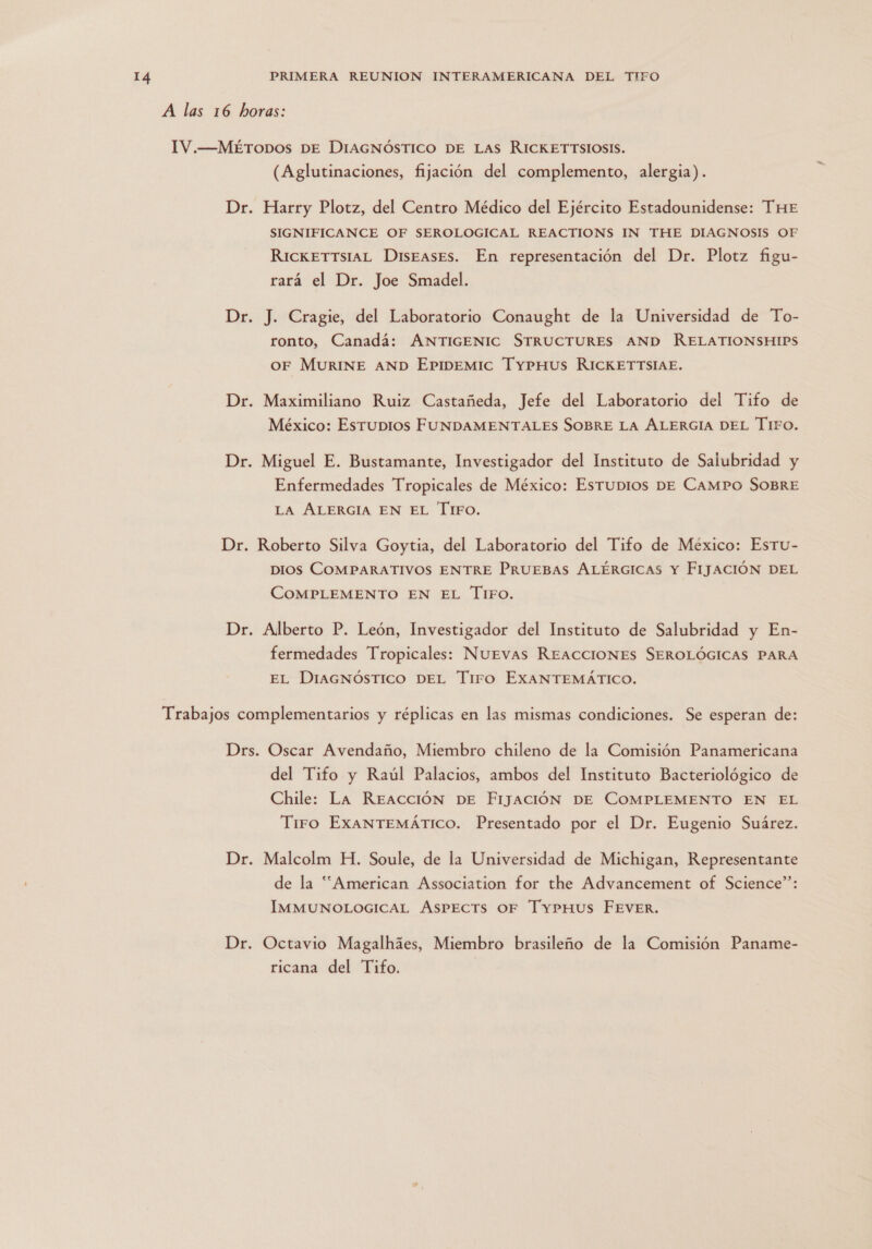 A las 16 horas: IV.—MÉTODOS DE DIAGNÓSTICO DE LAS RICKETTSIOSIS. (Aglutinaciones, fijación del complemento, alergia). Dr. Harry Plotz, del Centro Médico del Ejército Estadounidense: THE SIGNIFICANCE OF SEROLOGICAL REACTIONS IN THE DIAGNOSIS OF RickETTSIAL Diseases. En representación del Dr. Plotz figu- rará el Dr. Joe Smadel. Dr. J. Cragie, del Laboratorio Conaught de la Universidad de To- ronto, Canadá: ANTIGENIC STRUCTURES AND RELATIONSHIPS OF MURINE AND EpIpeEMIC TyYpmus RICKETITSIAE. Dr. Maximiliano Ruiz Castañeda, Jefe del Laboratorio del Tifo de México: Esrupios FUNDAMENTALES SOBRE LA ALERGIA DEL T1FO. Dr. Miguel E. Bustamante, Investigador del Instituto de Salubridad y Enfermedades Tropicales de México: Esrupios DE CamPO SOBRE LA ALERGIA EN EL TIFO. Dr. Roberto Silva Goytia, del Laboratorio del Tifo de México: Esru- DIOS COMPARATIVOS ENTRE PRUEBAS ALÉRGICAS Y FIJACIÓN DEL COMPLEMENTO EN EL TiFO. Dr. Alberto P. León, Investigador del Instituto de Salubridad y En- fermedades Tropicales: Nuevas REACCIONES SEROLÓGICAS PARA EL DIAGNÓSTICO DEL Tiro EXANTEMÁTICO. Trabajos complementarios y réplicas en las mismas condiciones. Se esperan de: Drs. Oscar Avendaño, Miembro chileno de la Comisión Panamericana del Tifo y Raúl Palacios, ambos del Instituto Bacteriológico de Chile: La Reacción DE FIJacióÓN DE COMPLEMENTO EN EL Tiro ExANTEMÁTICO. Presentado por el Dr. Eugenio Suárez. Dr. Malcolm H. Soule, de la Universidad de Michigan, Representante de la “American Association for the Advancement of Science”: ÍIMMUNOLOGICAL ASPECTS OF TypmHus FEvEeR. Dr. Octavio Magalháes, Miembro brasileño de la Comisión Paname- ricana del Tifo.