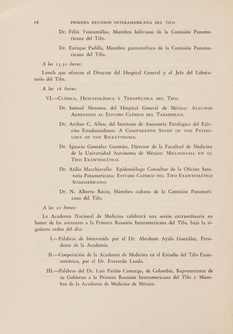 Dr. Félix Veintemillas, Miembro boliviano de la Comisión Paname- ricana del Tifo. Dr. Enrique Padilla, Miembro guatemalteco de la Comisión Paname- ricana del Tifo. A las 13.30 horas: Lunch que ofrecen el Director del Hospital General y el Jefe del Labora- torio del Tifo. A las 16 horas: VI.—CLÍNICA, HEMATOLÓGICA Y TERAPÉUTICA DEL 'TiFO. Dr. Samuel Morones, del Hospital General de México: ALGUNOS AGREGADOS AL EsTUDIO CLÍNICO DEL TABARDILLO. Dr. Arthur C. Allen, del Instituto de Anatomía Patológica del Ejér- cito Estadounidense: A COMPARATIVE STUDY OF THE PaTHO0- LOGY OF THE RICKETTSIOSES. Dr. Ignacio González Guzmán, Director de la Facultad de Medicina de la Universidad Autónoma de México: MIELOGRAMA EN EL Tiro EXANTEMÁTICO. Dr. Atilio Macchiavello. Epidemiólogo Consultor de la Oficina Sani- taria Panamericana: Esrupio CLÍNICO DEL Tiro EXANTEMÁTICO SUDAMERICANO. Dr. N. Alberto Recio, Miembro cubano de la Comisión Panameri- cana del Tifo. A las 20 horas: La Academia Nacional de Medicina celebrará una sesión extraordinaria en honor de los asistentes a la Primera Reunión Interamericana del Tifo, bajo la si- guiente orden del día: I.—Palabras de bienvenida por el Dr. Abraham Ayala González, Presi- dente de la Academia. 1.—Cooperación de la Academia de Medicina en el Estudio del Tifo Exan- temático, por el Dr. Everardo Landa. 1I.—Palabras del Dr. Luis Patiño Camargo, de Colombia, Representante de su Gobierno a la Primera Reunión Interamericana del Tifo y Miem- bro de la Academia de Medicina de México.