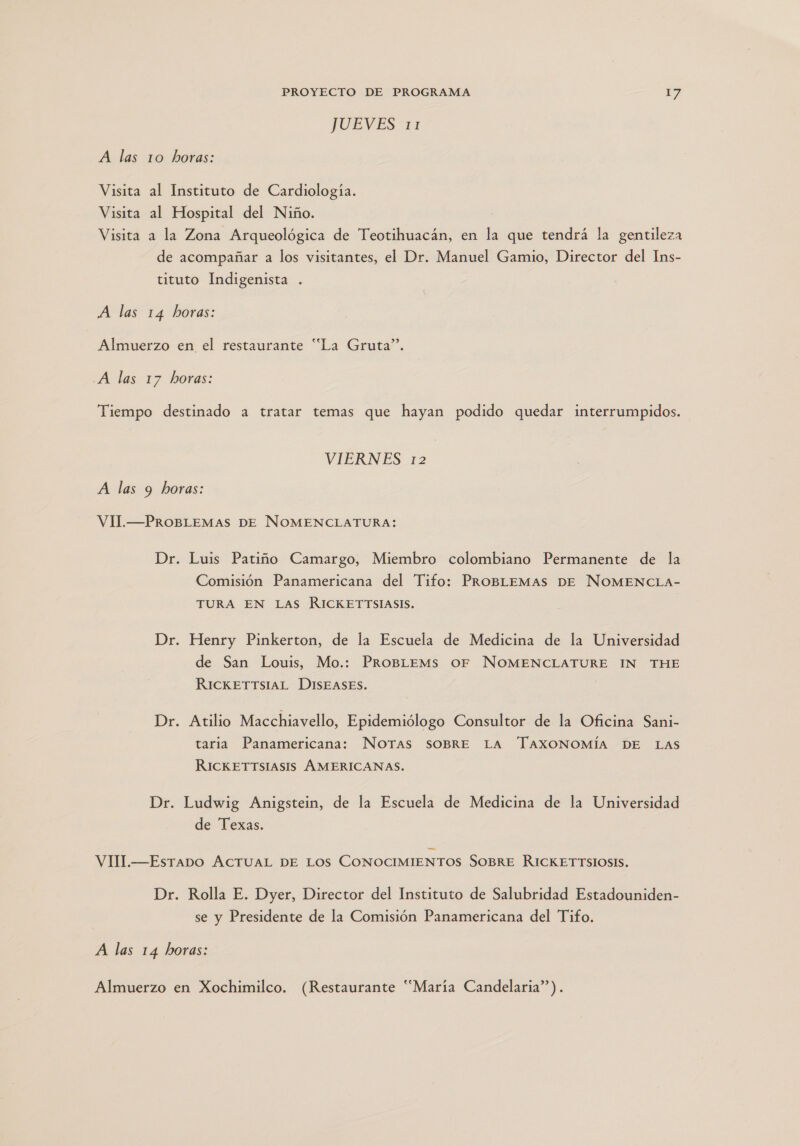 TUEVEST71 A las 10 horas: Visita al Instituto de Cardiología. Visita al Hospital del Niño. Visita a la Zona Arqueológica de Teotihuacán, en la que tendrá la gentileza de acompañar a los visitantes, el Dr. Manuel Gamio, Director del Ins- tituto Indigenista A las 14 horas: Almuerzo en el restaurante “La Gruta”. A las 17 horas: Tiempo destinado a tratar temas que hayan podido quedar interrumpidos. VIERNES 12 A las 9 horas: VIl.—PROBLEMAS DE NOMENCLATURA: Dr. Luis Patiño Camargo, Miembro colombiano Permanente de la Comisión Panamericana del Tifo: PROBLEMAS DE NOMENCLA- TURA EN Las RICKETTSIASIS. Dr. Henry Pinkerton, de la Escuela de Medicina de la Universidad de San Louis, Mo.: ProBLeMs OF NOMENCLATURE IN THE RICKETTSIAL DISEASES. Dr. Atilio Macchiavello, Epidemiólogo Consultor de la Oficina Sani- taria Panamericana: NoTAS SOBRE LA TAXONOMÍA DE LAS RICKETTSIASIS ÁMERICANAS. Dr. Ludwig Anigstein, de la Escuela de Medicina de la Universidad de Texas. VIM.—Esrapo ACTUAL DE LOS CONOCIMIENTOS SOBRE RICKETTSIOSIS. Dr. Rolla E. Dyer, Director del Instituto de Salubridad Estadouniden- se y Presidente de la Comisión Panamericana del Tifo. A las 14 horas: Almuerzo en Xochimilco. (Restaurante “María Candelaria”).