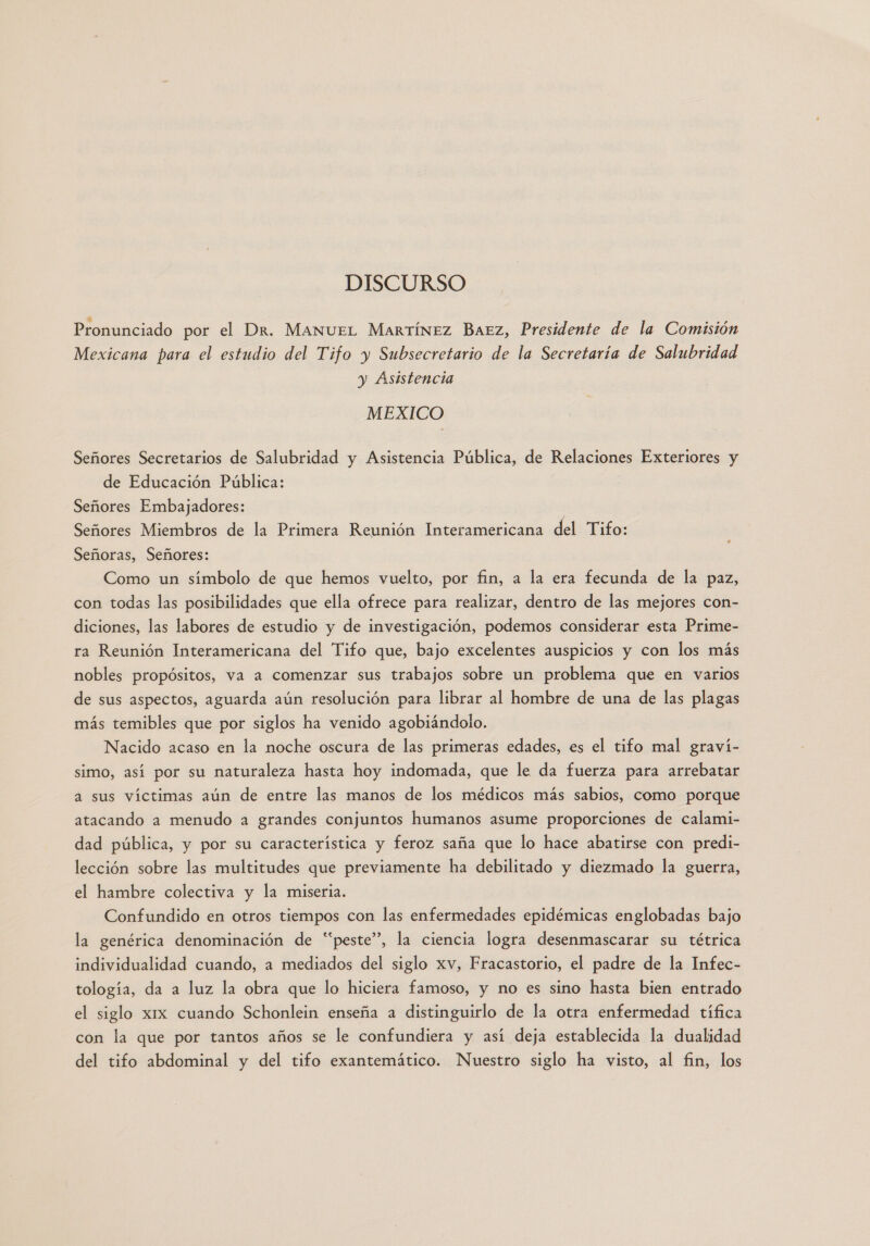 DISCURSO Pronunciado por el Dr. ManueL Martínez Baez, Presidente de la Comisión Mexicana para el estudio del Tifo y Subsecretario de la Secretaría de Salubridad y Asistencia MEXICO Señores Secretarios de Salubridad y Asistencia Pública, de Relaciones Exteriores y de Educación Pública: Señores Embajadores: | Señores Miembros de la Primera Reunión Interamericana del Tifo: Señoras, Señores: Como un símbolo de que hemos vuelto, por fin, a la era fecunda de la paz, con todas las posibilidades que ella ofrece para realizar, dentro de las mejores con- diciones, las labores de estudio y de investigación, podemos considerar esta Prime- ra Reunión Interamericana del Tifo que, bajo excelentes auspicios y con los más nobles propósitos, va a comenzar sus trabajos sobre un problema que en varios de sus aspectos, aguarda aún resolución para librar al hombre de una de las plagas más temibles que por siglos ha venido agobiándolo. Nacido acaso en la noche oscura de las primeras edades, es el tifo mal graví- simo, así por su naturaleza hasta hoy indomada, que le da fuerza para arrebatar a sus víctimas aún de entre las manos de los médicos más sabios, como porque atacando a menudo a grandes conjuntos humanos asume proporciones de calami- dad pública, y por su característica y feroz saña que lo hace abatirse con predi- lección sobre las multitudes que previamente ha debilitado y diezmado la guerra, el hambre colectiva y la miseria. Confundido en otros tiempos con las enfermedades epidémicas englobadas bajo la genérica denominación de “peste”, la ciencia logra desenmascarar su tétrica individualidad cuando, a mediados del siglo xv, Fracastorio, el padre de la Infec- tología, da a luz la obra que lo hiciera famoso, y no es sino hasta bien entrado el siglo x1x cuando Schonlein enseña a distinguirlo de la otra enfermedad tífica con la que por tantos años se le confundiera y así deja establecida la dualidad del tifo abdominal y del tifo exantemático. Nuestro siglo ha visto, al fin, los