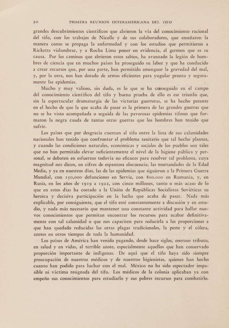 grandes descubrimientos científicos que abrieron la vía del conocimiento racional del tifo, con los trabajos de Nicolle y de sus colaboradores, que enseñaron la manera como se propaga la enfermedad y con los estudios que permitieron a Ricketts vislumbrar, y a Rocha Lima poner en evidencia, el germen que es su causa. Por los caminos que abrieron estos sabios, ha avanzado la legión de hom- bres de ciencia que en muchos países ha proseguido su labor y que ha conducido a crear recursos que, por una parte, han permitido amenguar la gravedad del mal, y, por la otra, nos han dotado de armas eficientes para yugular pronta y segura- mente las epidemias. Mucho y muy valioso, sin duda, es lo que se ha conseguido en el campo del conocimiento científico del tifo y buena prueba de ello es ese triunfo que, sin la espectacular dramaturgia de las victorias guerreras, se ha hecho patente en el hecho de que la que acaba de pasar es la primera de las grandes guerras que no se ha visto acompañada o seguida de las pavorosas epidemias tifosas que for- maron la negra cauda de tantas otras guerras que los hombres han tenido que sufrir. Los países que por desgracia cuentan al tifo entre la lista de sus calamidades nacionales han tenido que confrontar el problema sanitario que tal hecho plantea, y cuando las condiciones naturales, económicas y sociales de los pueblos son tales que no han permitido elevar suficientemente el nivel de la higiene pública y per- sonal, se debaten en esfuerzos todavía no eficaces para resolver tal problema, cuya magnitud nos dicen, en cifras de espantosa elocuencia, las mortandades de la Edad Media, y ya en nuestros días, las de las epidemias que siguieron a la Primera Guerra Mundial, con 150,000 defunciones en Servia, con 800.000 en Rumanía, y, en Rusia, en los años de 1919 a 1922, con cinco millones, tanto o más acaso de lo que en estos días ha costado a la Unión de Repúblicas Socialistas Soviéticas su heroica y decisiva participación en la lucha que acaba de pasar. Nada más explicable, por consiguiente, que el tifo esté constantemente a discusión y en estu- dio, y nada más necesario que mantener una constante actividad para hallar nue- vos conocimientos que permitan encontrar los recursos para acabar definitiva- mente con tal calamidad o que nos capaciten para reducirla a las proporciones a que han quedado reducidas las otras plagas tradicionales, la peste y el cólera, azotes en otros tiempos de toda la humanidad. Los países de América han venido pagando, desde hace siglos, oneroso tributo, en salud y en vidas, al terrible azote, especialmente aquellos que han conservado proporción importante de indígenas. De aquí que el tifo haya sido siempre preocupación de nuestros médicos y de nuestros higienistas, quienes han hecho cuanto han podido para luchar con el mal. México no ha sido espectador impa- sible ni víctima resignada del tifo. Los médicos de la colonia aplicaban ya con empeño sus conocimientos para estudiarlo y sus pobres recursos para combatirlo.