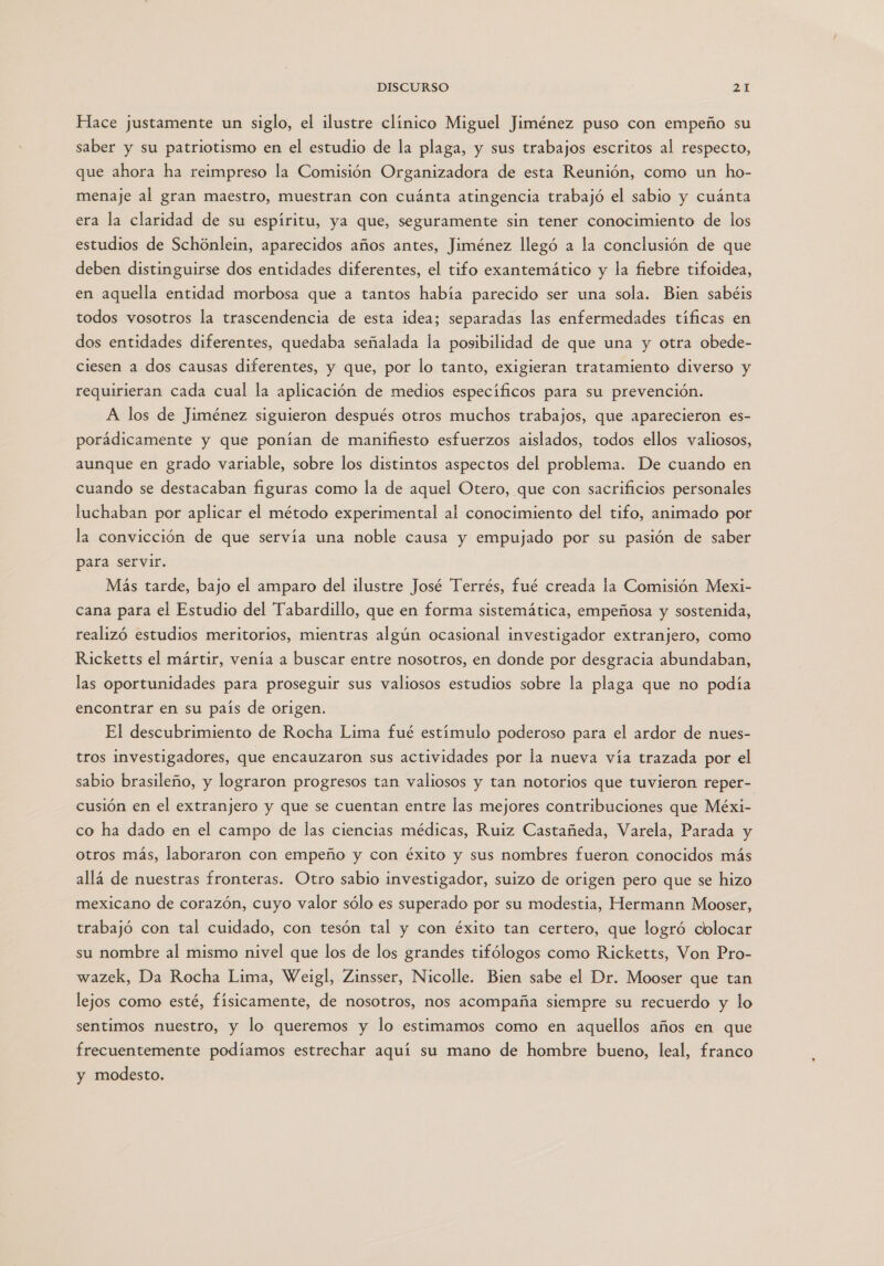 Hace justamente un siglo, el ilustre clínico Miguel Jiménez puso con empeño su saber y su patriotismo en el estudio de la plaga, y sus trabajos escritos al respecto, que ahora ha reimpreso la Comisión Organizadora de esta Reunión, como un ho- menaje al gran maestro, muestran con cuánta atingencia trabajó el sabio y cuánta era la claridad de su espíritu, ya que, seguramente sin tener conocimiento de los estudios de Schónlein, aparecidos años antes, Jiménez llegó a la conclusión de que deben distinguirse dos entidades diferentes, el tifo exantemático y la fiebre tifoidea, en aquella entidad morbosa que a tantos había parecido ser una sola. Bien sabéis todos vosotros la trascendencia de esta idea; separadas las enfermedades tíficas en dos entidades diferentes, quedaba señalada la posibilidad de que una y otra obede- ciesen a dos causas diferentes, y que, por lo tanto, exigieran tratamiento diverso y requirieran cada cual la aplicación de medios especificos para su prevención. A los de Jiménez siguieron después otros muchos trabajos, que aparecieron es- porádicamente y que ponían de manifiesto esfuerzos aislados, todos ellos valiosos, aunque en grado variable, sobre los distintos aspectos del problema. De cuando en cuando se destacaban figuras como la de aquel Otero, que con sacrificios personales luchaban por aplicar el método experimental al conocimiento del tifo, animado por la convicción de que servía una noble causa y empujado por su pasión de saber para servir. Más tarde, bajo el amparo del ilustre José Terrés, fué creada la Comisión Mexi- cana para el Estudio del Tabardillo, que en forma sistemática, empeñosa y sostenida, realizó estudios meritorios, mientras algún ocasional investigador extranjero, como Ricketts el mártir, venía a buscar entre nosotros, en donde por desgracia abundaban, las oportunidades para proseguir sus valiosos estudios sobre la plaga que no podía encontrar en su país de origen. El descubrimiento de Rocha Lima fué estímulo poderoso para el ardor de nues- tros investigadores, que encauzaron sus actividades por la nueva vía trazada por el sabio brasileño, y lograron progresos tan valiosos y tan notorios que tuvieron reper- cusión en el extranjero y que se cuentan entre las mejores contribuciones que Méxi- co ha dado en el campo de las ciencias médicas, Ruiz Castañeda, Varela, Parada y otros más, laboraron con empeño y con éxito y sus nombres fueron conocidos más allá de nuestras fronteras. Otro sabio investigador, suizo de origen pero que se hizo mexicano de corazón, cuyo valor sólo es superado por su modestia, Hermann Mooser, trabajó con tal cuidado, con tesón tal y con éxito tan certero, que logró colocar su nombre al mismo nivel que los de los grandes tifólogos como Ricketts, Von Pro- wazek, Da Rocha Lima, Weigl, Zinsser, Nicolle. Bien sabe el Dr. Mooser que tan lejos como esté, fisicamente, de nosotros, nos acompaña siempre su recuerdo y lo sentimos nuestro, y lo queremos y lo estimamos como en aquellos años en que frecuentemente podíamos estrechar aquí su mano de hombre bueno, leal, franco y modesto.