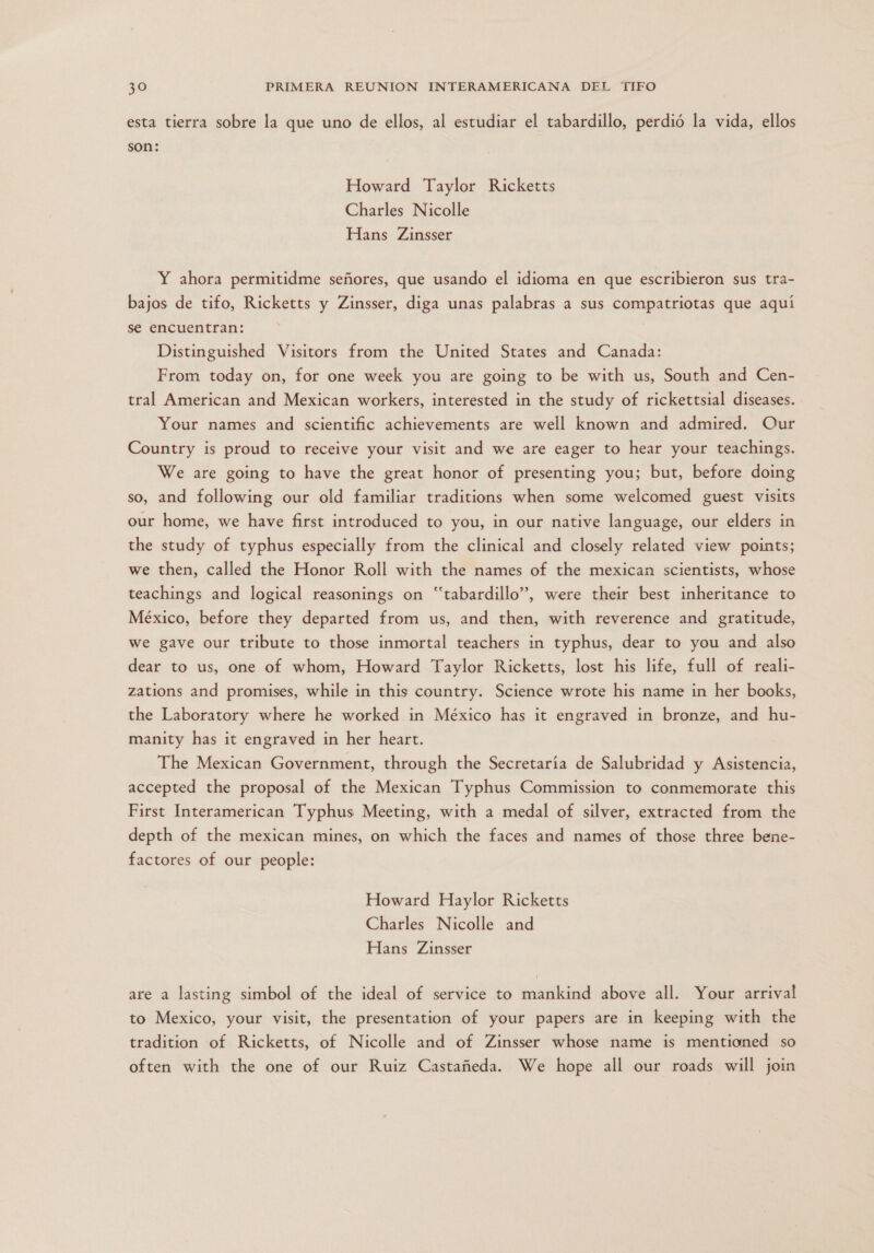 esta tierra sobre la que uno de ellos, al estudiar el tabardillo, perdió la vida, ellos son: Howard Taylor Ricketts Charles Nicolle Hans Zinsser Y ahora permitidme señores, que usando el idioma en que escribieron sus tra- bajos de tifo, Ricketts y Zinsser, diga unas palabras a sus compatriotas que aquí se encuentran: Distinguished Visitors from the United States and Canada: From today on, for one week you are going to be with us, South and Cen- tral American and Mexican workers, interested in the study of rickettsial diseases. Your names and scientific achievements are well known and admired. Our Country is proud to receive your visit and we are eager to hear your teachings. We are going to have the great honor of presenting you; but, before doing so, and following our old familiar traditions when some welcomed guest visits our home, we have first introduced to you, in our native language, our elders in the study of typhus especially from the clinical and closely related view points; we then, called the Honor Roll with the names of the mexican scientists, whose teachings and logical reasonings on ““tabardillo”, were their best inheritance to México, before they departed from us, and then, with reverence and gratitude, we gave our tribute to those inmortal teachers in typhus, dear to you and also dear to us, one of whom, Howard Taylor Ricketts, lost his life, full of reali- zations and promises, while in this country. Science wrote his name in her books, the Laboratory where he worked in México has it engraved in bronze, and hu- manity has it engraved in her heart. The Mexican Government, through the Secretaría de Salubridad y Asistencia, accepted the proposal of the Mexican Typhus Commission to conmemorate this First Interamerican Typhus Meeting, with a medal of silver, extracted from the depth of the mexican mines, on which the faces and names of those three bene- factores of our people: Howard Haylor Ricketts Charles Nicolle and Hans Zinsser are a lasting simbol of the ideal of service to mankind above all. Your arrival to Mexico, your visit, the presentation of your papers are in keeping with the tradition of Ricketts, of Nicolle and of Zinsser whose mame is mentioned so often with the one of our Ruiz Castañeda. We hope all our roads will join