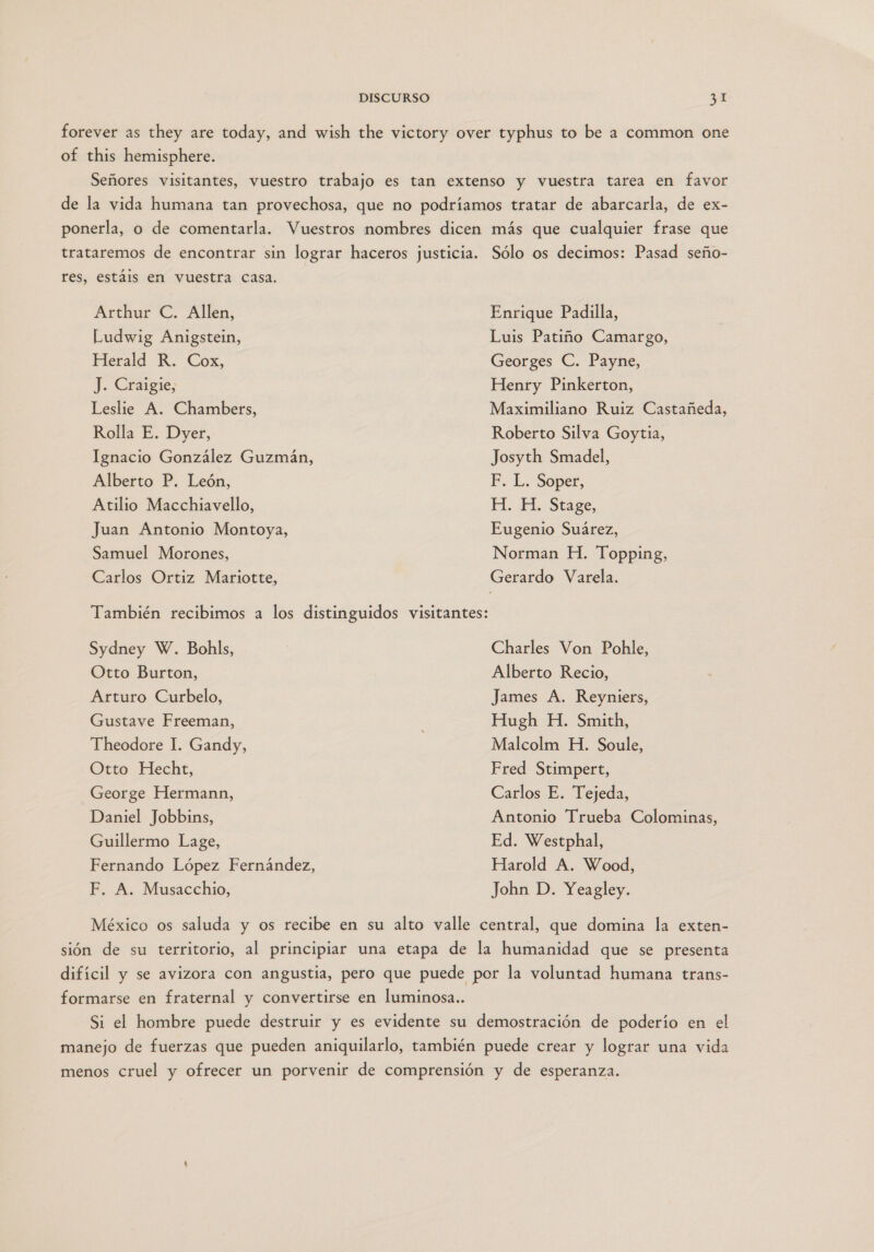 forever as they are today, and wish the victory over typhus to be a common one of this hemisphere. Señores visitantes, vuestro trabajo es tan extenso y vuestra tarea en favor de la vida humana tan provechosa, que no podríamos tratar de abarcarla, de ex- ponerla, o de comentarla. Vuestros mombres dicen más que cualquier frase que trataremos de encontrar sin lograr haceros justicia. Sólo os decimos: Pasad seño- res, estáis en vuestra casa. Arthur C. Allen, Ludwig Anigstein, Herald R. Cox, J. Craigie, Leslie A. Chambers, Rolla E. Dyer, Ignacio González Guzmán, Alberto P. León, Atilio Macchiavello, Juan Antonio Montoya, Samuel Morones, Carlos Ortiz Mariotte, Sydney W. Bohls, Otto Burton, Arturo Curbelo, Gustave Freeman, Theodore I. Gandy, Otto Hecht, George Hermann, Daniel Jobbins, Guillermo Lage, Fernando López Fernández, F. A. Musacchio, Enrique Padilla, Luis Patiño Camargo, Georges C. Payne, Henry Pinkerton, Maximiliano Ruiz Castañeda, Roberto Silva Goytia, Josyth Smadel, PF. L. Sópet, H. HH. Stage, Eugenio Suárez, Norman H. Topping, Gerardo Varela. Charles Von Poble, Alberto Recio, James A. Reyniets, Hugh H. Smith, Malcolm H. Soule, Fred Stimpert, Carlos E. Tejeda, Antonio Trueba Colominas, Ed. Westphal, Harold A. Wood, John D. Yeagley. México os saluda y os recibe en su alto valle central, que domina la exten- sión de su territorio, al principiar una etapa de la humanidad que se presenta difícil y se avizora con angustia, pero que puede por la voluntad humana trans- formarse en fraternal y convertirse en luminosa.. Si el hombre puede destruir y es evidente su demostración de poderío en el manejo de fuerzas que pueden aniquilarlo, también puede crear y lograr una vida menos cruel y ofrecer un porvenir de comprensión y de esperanza.