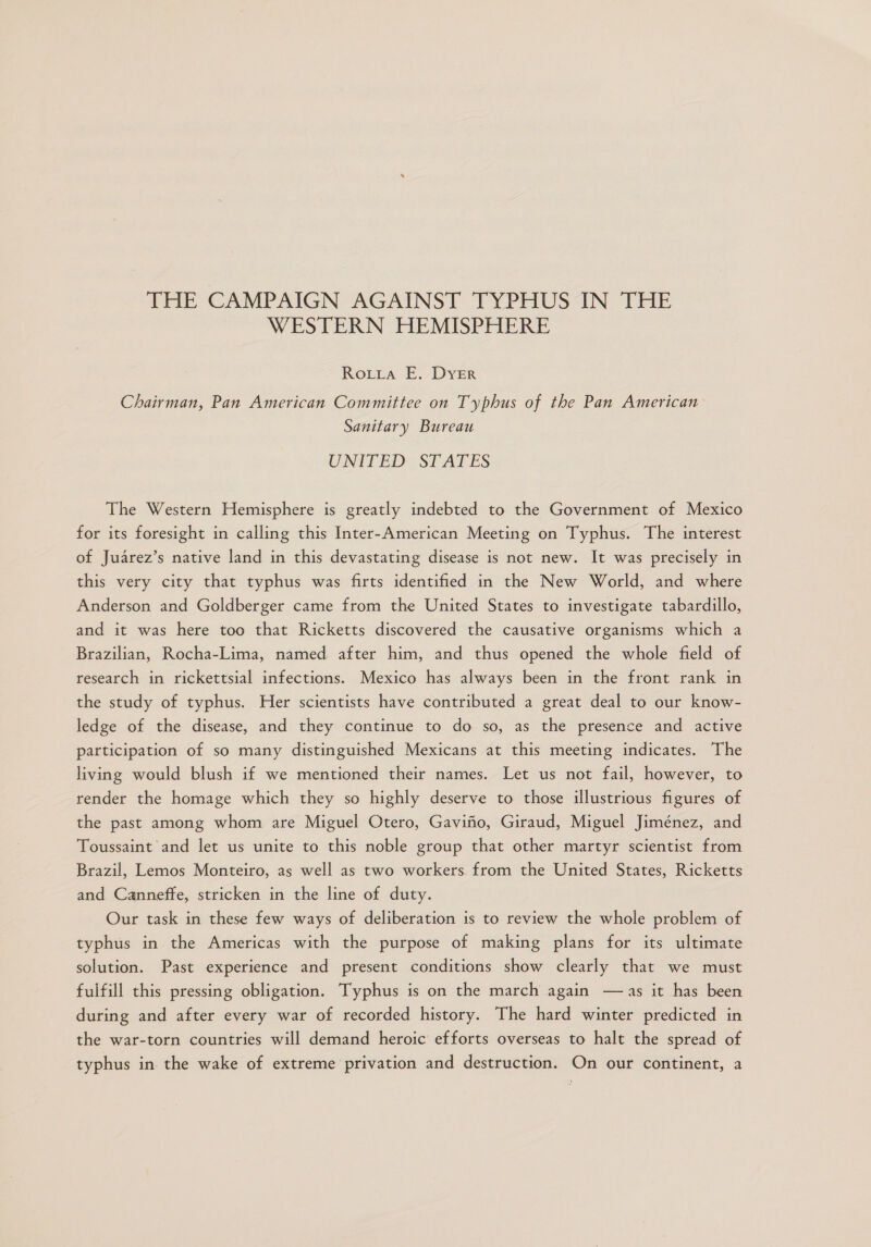 THE CAMPAIGN-AGAINST TYPHUSAN THE WESTERN HEMISPHERE RoLLa E. DyYeR Chairman, Pan American Committee on Typhus of the Pan American Sanitary Bureau UNITED: STATES The Western Hemisphere is greatly indebted to the Government of Mexico for its foresight in calling this Inter-American Meeting on Typhus. The interest of Juárez's native land in this devastating disease is mot new. lt was precisely in this very city that typhus was firts identified in the New World, and where Anderson and Goldberger came from the United States to investigate tabardillo, and it was here too that Ricketts discovered the causative organisms which a Brazilian, Rocha-Lima, named after him, and thus opened the whole field of research in rickettsial infections. Mexico has always been in the front rank in the study of typhus. Her scientists have contributed a great deal to our know- ledge of the disease, and they continue to do so, as the presence and active participation of so many distinguished Mexicans at this meeting indicates. The living would blush if we mentioned their names. Let us not fail, however, to render the homage which they so highly deserve to those illustrious figures of the past among whom are Miguel Otero, Gaviño, Giraud, Miguel Jiménez, and Toussaint 'and let us unite to this noble group that other martyr scientist from Brazil, Lemos Monteiro, as well as two workers from the United States, Ricketts and Canneffe, stricken in the line of duty. Our task in these few ways of deliberation is to review the whole problem of typhus in the Americas with the purpose of making plans for its ultimate solution. Past experience and present conditions show clearly that we must fulfill this pressing obligation. Typhus is on the march again —as it has been during and after every war of recorded history. The hard winter predicted in the war-torn countries will demand heroic efforts overseas to halt the spread of typhus in the wake of extreme privation and destruction. On our continent, a