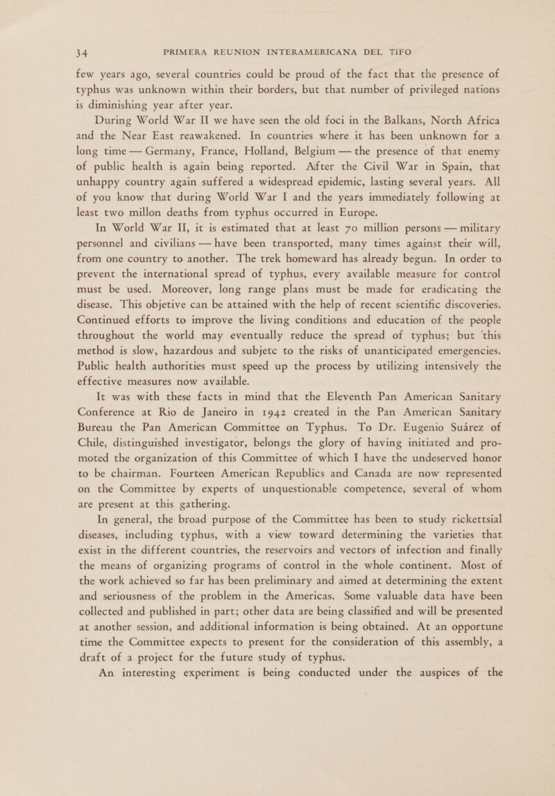 few years ago, several countries could be proud of the fact that the presence of typhus was unknown within their borders, but that number of privileged nations is diminishing year after year. During World War Il we have seen the old foci in the Balkans, North Africa and the Near East reawakened. In countries where it has been unknown for a long time — Germany, France, Holland, Belgium — the presence of that enemy of public health is again being reported. Aifter the Civil War in Spain, that unhappy country again suffered a widespread epidemic, lasting several years. All of you know that during World War 1 and the years immediately following at least two millon deaths from typhus occurred in Europe. In World War II, it is estimated that at least 70 million persons — military personnel and civilians — have been transported, many times against their will, from one country to another. The trek homeward has already begun. In order to prevent the international spread of typhus, every available measure for control must be used. Moreover, long range plans must be made for eradicating the disease. This objetive can be attained with the help of recent scientific discoveries. Continued efforts to improve the living conditions and education of the people throughout the world may eventually reduce the spread of typhus; but 'this method is slow, hazardous and subjetc to the risks of unanticipated emergencies. Public health authorities must speed up the process by utilizing intensively the effective measures now available. It was with these facts in mind that the Eleventh Pan American Sanitary Conference at Rio de Janeiro in 1942 created in the Pan American Sanitary Bureau the Pan American Committee on Typhus. To Dr. Eugenio Suárez of Chile, distinguished investigator, belongs the glory of having initiated and pro- moted the organization of this Committee of which 1 have the undeserved honor to be chairman. Fourteen American Republics and Canada are now represented on the Committee by experts of unquestionable competence, several of whom are present at this gathering. In general, the broad purpose of the Committee has been to study rickettsial diseases, including typhus, with a view toward determining the varieties that exist in the different countries, the reservoirs and vectors of infection and finally the means of organizing programs of control in the whole continent. Most of the work achieved so far has been preliminary and aimed at determining the extent and seriousness of the problem in the Americas. Some valuable data have been collected and published in part; other data are being classified and will be presented at another session, and additional information is being obtained. At an opportune time the Committee expects to present for the consideration of this assembly, a draft of a project for the future study of typhus. An interesting experiment is being conducted under the auspices of the