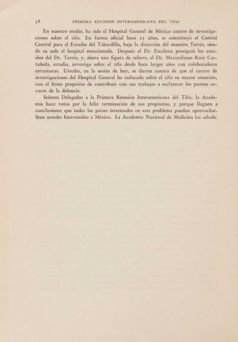 En nuestro medio, ha sido el Hospital General de México centro de investiga- ciones sobre el tifo. En forma oficial hace 25 años, se constituyó el Comité Central para el Estudio del Tabardillo, bajo la dirección del maestro Terrés, sien- do su sede el hospital mencionado. Después el Dr. Escalona prosiguió los estu- dios del Dr. Terrés, y, ahora una figura de relieve, el Dr. Maximiliano Ruiz Cas- tañeda, estudia, investiga sobre el tifo desde hace largos años con colaboradores entusiastas. Ustedes, en la sesión de hoy, se dieron cuenta de que el centro de investigaciones del Hospital General ha enfocado sobre el tifo su mayor atención, con el firme propósito de contribuir con sus trabajos a esclarecer los puntos os- curos de la dolencia. Señores Delegados a la Primera Reunión Interamericana del Tifo: la Acade- mia hace votos por la feliz terminación de sus propósitos, y porque lleguen a conclusiones que todos los países interesados en este problema puedan aprovechar. Sean ustedes bienvenidos a México. La Academia Nacional de Medicina los saluda.