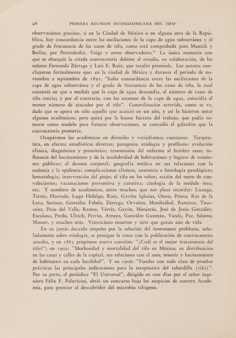 observaciones precisas, si en la Ciudad de México o en alguna otra de la Repú- blica, hay concordancia entre las oscilaciones de la capa de agua subterránea y el grado de frecuencia de los casos de tifo, como está comprobada para Munich y Berlín, por Pettenkofer, Voigt y otros observadores.” La única memoria con que se obsequió la citada convocatoria debióse al estudio, en colaboración, de los señores Fernando Zárraga y Luis E. Ruiz, que resultó premiada. Los autores con- cluyeron formalmente que: en la ciudad de México y durante el período de no- viembre a septiembre de 1891, “hubo concordancia entre las oscilaciones de la capa de agua subterránea y el grado de frecuencia de los casos de tifo, la cual consistió en que a medida que la capa de agua descendía, el número de casos de tifo crecía; y por el contrario, con los ascensos de la capa de agua, coincidía el menor número de'atacados por el tifo”. Generalización atrevida, como se ve, dado que se apoya en sólo aquello que acaeció en un año, y así lo hicieron notar algunos académicos; pero quizá por la buena factura del trabajo, que podía to- marse como modelo para futuras observaciones, se concedió el galardón que la convocatoria prometía. Ocupáronse los académicos en disímiles y variadísimas cuestiones. Terapéu- tica, en efecto; estadísticas diversas; patogenia, etiología y profilaxis; evolución clínica, diagnóstico y pronóstico; transmisión del enfermo al hombre sano; in- fluencia del hacinamiento y de la insalubridad de habitaciones y lugares de reunio- nes públicas; el desaseo corporal; geografía médica en sus relaciones con la endemia y la epidemia; complicaciones clínicas, anatomía e histología patológicas; hematología; intervención del piojo; el tifo en los niños; acción del suero de con- valecientes; vacunaciones preventiva y curativa; citología de la médula ósea; etc. Y nombres de académicos, entre muchos, que nos place recordar: Liceaga, Terrés, Hurtado, Lugo Hidalgo, Ruiz, Gaviño Iglesias, Otero, Prieto, Río de la Loza, Soriano, González Fabela, Zárraga, Orvaños, Mendizábal, Ramírez, Tous- saint, Peón del Valle, Ramos, Vértiz, Gayón, Monjarás, José de Jesús González, Escalona, Pardo, Ulrich, Perrín, Arroyo, González Guzmán, Varela, Paz, Saloma, Mooser, y muchos más. Veinticinco muertos y siete que gozan aún de vida. En su jamás decaído empeño por la solución del interesante problema, seña- ladamente sobre etiología, se prosigue la tarea con la publicación de convocatorias anuales, y en 1883 propónese nueva cuestión: “¿Cuál es el mejor tratamiento del tifo?”; en 1902: “Morbosidad y mortalidad del tifo en México; su distribuición en las casas y calles de la capital, sus relaciones con el aseo, miseria y hacinamiento de habitantes en cada localidad”. Y en 1906: “Fundar con toda clase de pruebas prácticas las principales indicaciones para la terapéutica del tabardillo (tifo)”. Por su parte, el periódico “El Universal”, dirigido en esos días por el señor inge- niero Félix F. Palavicini, abrió un concurso bajo los auspicios de nuestra Acade- mia, para premiar al descubridor del microbio tifógeno.