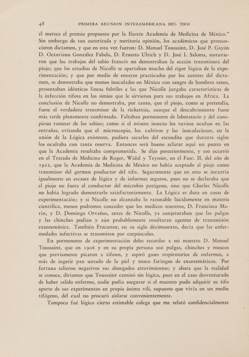 él merece el premio propuesto por la Ilustre Academia de Medicina de México.” Sin embargo de tan autorizada y meritoria opinión, los académicos que pronun- ciaron dictamen, y que en esta vez fueron: D. Manuel Toussaint, D. José P. Gayón D. Octaviano González Fabela, D. Ernesto Ulrich y D. José 1. Saloma, sostuvie- ron que los trabajos del sabio francés no demostraban la acción transmisora del piojo; que los estudios de Nicolle se apartaban mucho del rigor lógico de la expe- rimentación; y que por medio de ensayos practicados por los autores del dicta- men, se demostraba que monos inoculados en México con sangre de hombres sanos, presentaban idénticas líneas febriles a las que Nicolle juzgaba características de la infección tifosa en los simios que le sirvieron para sus trabajos en Africa. La conclusión de Nicolle no demostraba, por tanto, que el piojo, como se pretendía, fuese el verdadero transmisor de la rickettsia, aunque el descubrimiento fuese más tarde plenamente confirmado. Faltaban pormenores de laboratorio y del cons- picuo razonar de los sabios; como si el mísero insecto los tuviese ocultos en las entrañas, evitando que el microscopio, los cultivos y las inoculaciones, en la unión de la Lógica existente, pudiera sacarlos del escondite que durante siglos los ocultaba con tanta reserva. Entonces será bueno aclarar aquí un punto en que la Academia resultaba comprometida. Se dijo posteriormente, y eso ocurrió en el Tratado de Medicina de Roger, Widal y Teyssier, en el Fasc. II, del año de 1922, que la Academia de Medicina de México no había aceptado al piojo como transmisor del germen productor del tifo. Seguramente que en esto se incurría igualmente en escasez de lógica y de informes seguros, pues no se declaraba que el piojo no fuera el conductor del microbio patógeno, sino que Charles Nicolle no había logrado demostrarlo satisfactoriamente. La Lógica es dura en cosas de experimentación; y si Nicolle no alcanzaba lo razonable lúcidamente en materia científica, menos podremos conceder que los médicos nuestros, D. Francisco Ma- rín, y D. Domingo Orvaños, antes de Nicolle, ya conjeturaban que las pulgas y las chinches podían y aún probablemente resultaran agentes de transmisión exantemática. También Fracastor, en su siglo décimosexto, decía que las enfer- medades infectivas se transmiten por corpúsculos. En pormenores de experimentación debo recordar a mi maestro D. Manuel Toussaint, que en 1906 y en su propia persona usó pulgas, chinches y moscos que previamente picaron a tifosos, y aspiró gases respiratorios de enfermos, a más de ingerir pan untado de la piel y moco faríngeo de exantemáticos. Por fortuna salieron negativos sus abnegados atrevimientos; y ahora que la realidad se conoce, diríamos que Toussaint caminó sin lógica, pues en el caso desventurado de haber salido enfermo, nadie podía asegurar si el maestro pudo adquirir su tifo aparte de sus experimentos en propia ánima vili, supuesto que vivía en un medio tifógeno, del cual no procuró aislarse convenientemente. Tampoco fué lógico cierto estimable colega que me relató confidencialmente