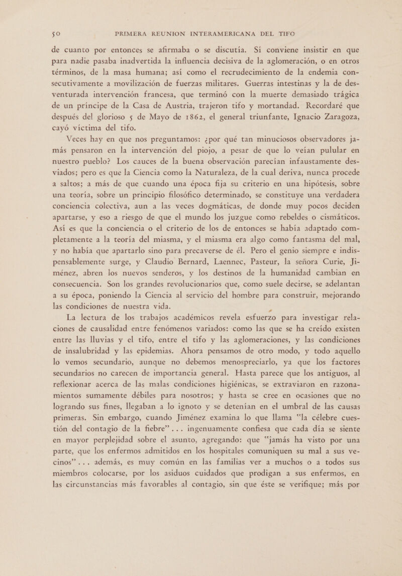 de cuanto por entonces se afirmaba o se discutía. Sí conviene insistir en que para nadie pasaba inadvertida la influencia decisiva de la aglomeración, o en otros términos, de la masa humana; así como el recrudecimiento de la endemia con- secutivamente a movilización de fuerzas militares. Guerras intestinas y la de des- venturada intervención francesa, que terminó con la muerte demasiado trágica de un principe de la Casa de Austria, trajeron tifo y mortandad. Recordaré que después del glorioso 5 de Mayo de 1862, el general triunfante, Ignacio Zaragoza, cayó víctima del tifo. Veces hay en que nos preguntamos: ¿por qué tan minuciosos observadores ja- más pensaron en la intervención del piojo, a pesar de que lo veían pulular en nuestro pueblo? Los cauces de la buena observación parecían infaustamente des- viados; pero es que la Ciencia como la Naturaleza, de la cual deriva, nunca procede a saltos; a más de que cuando una época fija su criterio en una hipótesis, sobre una teoría, sobre un principio filosófico determinado, se constituye una verdadera conciencia colectiva, aun a las veces dogmáticas, de donde muy pocos deciden apartarse, y eso a riesgo de que el mundo los juzgue como rebeldes o cismáticos. Así es que la conciencia o el criterio de los de entonces se había adaptado com- pletamente a la teoría del miasma, y el miasma era algo como fantasma del mal, y no había que apartarlo sino para precaverse de él. Pero el genio siempre e indis- pensablemente surge, y Claudio Bernard, Laennec, Pasteur, la señora Curie, Ji- ménez, abren los nuevos senderos, y los destinos de la humanidad cambian en consecuencia. Son los grandes revolucionarios que, como suele decirse, se adelantan a su época, poniendo la Ciencia al servicio del hombre para construir, mejorando las condiciones de nuestra vida. E La lectura de los trabajos académicos revela esfuerzo para investigar rela- ciones de causalidad entre fenómenos variados: como las que se ha creído existen entre las lluvias y el tifo, entre el tifo y las aglomeraciones, y las condiciones de insalubridad y las epidemias. Ahora pensamos de otro modo, y todo aquello lo vemos secundario, aunque no debemos menospreciarlo, ya que los factores secundarios no carecen de importancia general. Hasta parece que los antiguos, al reflexionar acerca de las malas condiciones higiénicas, se extraviaron en razona- mientos sumamente débiles para nosotros; y hasta se cree en ocasiones que no logrando sus fines, llegaban a lo ignoto y se detenían en el umbral de las causas primeras. Sin embargo, cuando Jiménez examina lo que llama “la célebre cues- tión del contagio de la fiebre”... ingenuamente confiesa que cada día se siente en mayor perplejidad sobre el asunto, agregando: que “jamás ha visto por una parte, que los enfermos admitidos en los hospitales comuniquen su mal a sus ve- cinos” ... además, es muy común en las familias ver a muchos o a todos sus miembros colocarse, por los asiduos cuidados que prodigan a sus enfermos, en las circunstancias más favorables al contagio, sin que éste se verifique; más por