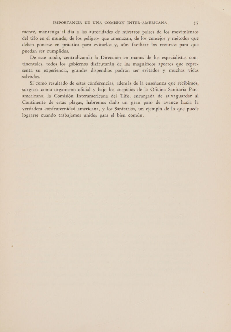 mente, mantenga al día a las autoridades de nuestros países de los movimientos del tifo en el mundo, de los peligros que amenazan, de los consejos y métodos que deben ponerse en práctica para evitarlos y, aún facilitar los recursos para que puedan ser cumplidos. De este modo, centralizando la Dirección en manos de los especialistas con- tinentales, todos los gobiernos disfrutarán de los magníficos aportes que repre- senta su experiencia, grandes dispendios podrán ser evitados y muchas vidas salvadas. Si como resultado de estas conferencias, además de la enseñanza que recibimos, surgiera como organismo oficial y bajo los auspicios de la Oficina Sanitaria Pan- americana, la Comisión Interamericana del Tifo, encargada de salvaguardar al Continente de estas plagas, habremos dado un gran paso de avance hacia la verdadera confraternidad americana, y los Sanitarios, un ejemplo de lo que puede lograrse cuando trabajamos unidos para el bien común.