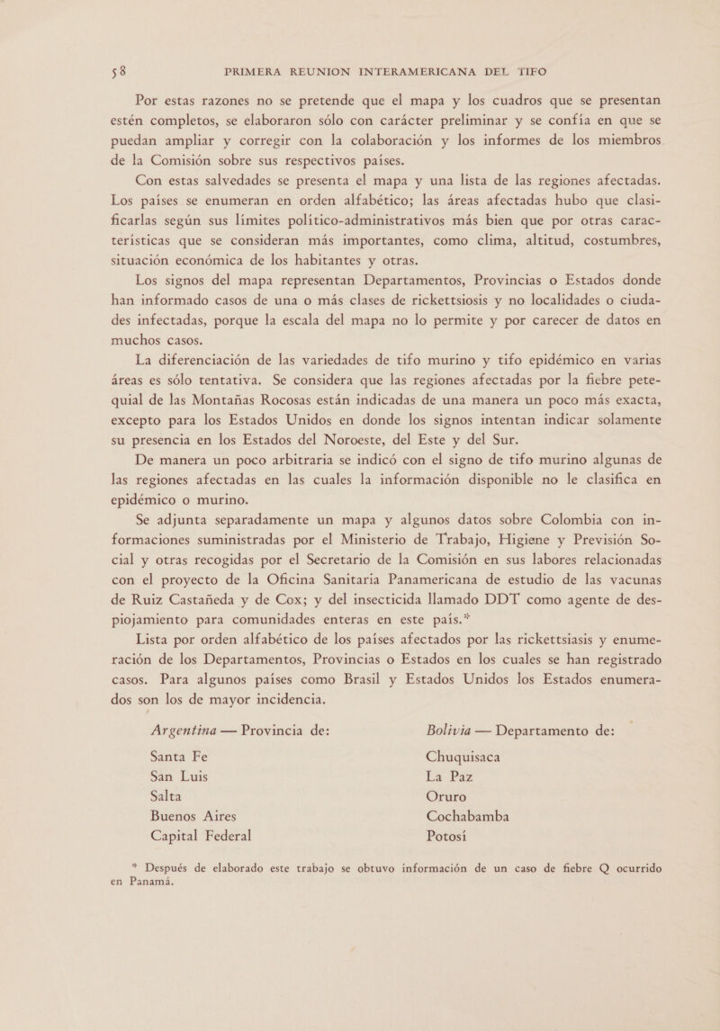 Por estas razones no se pretende que el mapa y los cuadros que se presentan estén completos, se elaboraron sólo con carácter preliminar y se confía en que se puedan ampliar y corregir con la colaboración y los informes de los miembros de la Comisión sobre sus respectivos países. Con estas salvedades se presenta el mapa y una lista de las regiones afectadas. Los países se enumeran en orden alfabético; las áreas afectadas hubo que clasi- ficarlas según sus límites político-administrativos más bien que por otras carac- terísticas que se consideran más importantes, como clima, altitud, costumbres, situación económica de los habitantes y otras. Los signos del mapa representan Departamentos, Provincias o Estados donde han informado casos de una o más clases de rickettsiosis y no localidades o ciuda- des infectadas, porque la escala del mapa no lo permite y por carecer de datos en muchos casos. La diferenciación de las variedades de tifo murino y tifo epidémico en varias áreas es sólo tentativa. Se considera que las regiones afectadas por la fiebre pete- quial de las Montañas Rocosas están indicadas de una manera un poco más exacta, excepto para los Estados Unidos en donde los signos intentan indicar solamente su presencia en los Estados del Noroeste, del Este y del Sur. De manera un poco arbitraria se indicó con el signo de tifo murino algunas de las regiones afectadas en las cuales la información disponible no le clasifica en epidémico o murino. Se adjunta separadamente un mapa y algunos datos sobre Colombia con in- formaciones suministradas por el Ministerio de Trabajo, Higiene y Previsión So- cial y otras recogidas por el Secretario de la Comisión en sus labores relacionadas con el proyecto de la Oficina Sanitaria Panamericana de estudio de las vacunas de Ruiz Castañeda y de Cox; y del insecticida llamado DDT como agente de des- piojamiento para comunidades enteras en este país.” Lista por orden alfabético de los países afectados por las rickettsiasis y enume- ración de los Departamentos, Provincias o Estados en los cuales se han registrado casos. Para algunos países como Brasil y Estados Unidos los Estados enumera- dos son los de mayor incidencia. Argentina — Provincia de: Bolivia — Departamento de: Santa Fe Chuquisaca San Luis La Paz Salta Oruro Buenos Aires Cochabamba Capital Federal Potosí * Después de elaborado este trabajo se obtuvo información de un caso de fiebre Q ocurrido en Panamá.