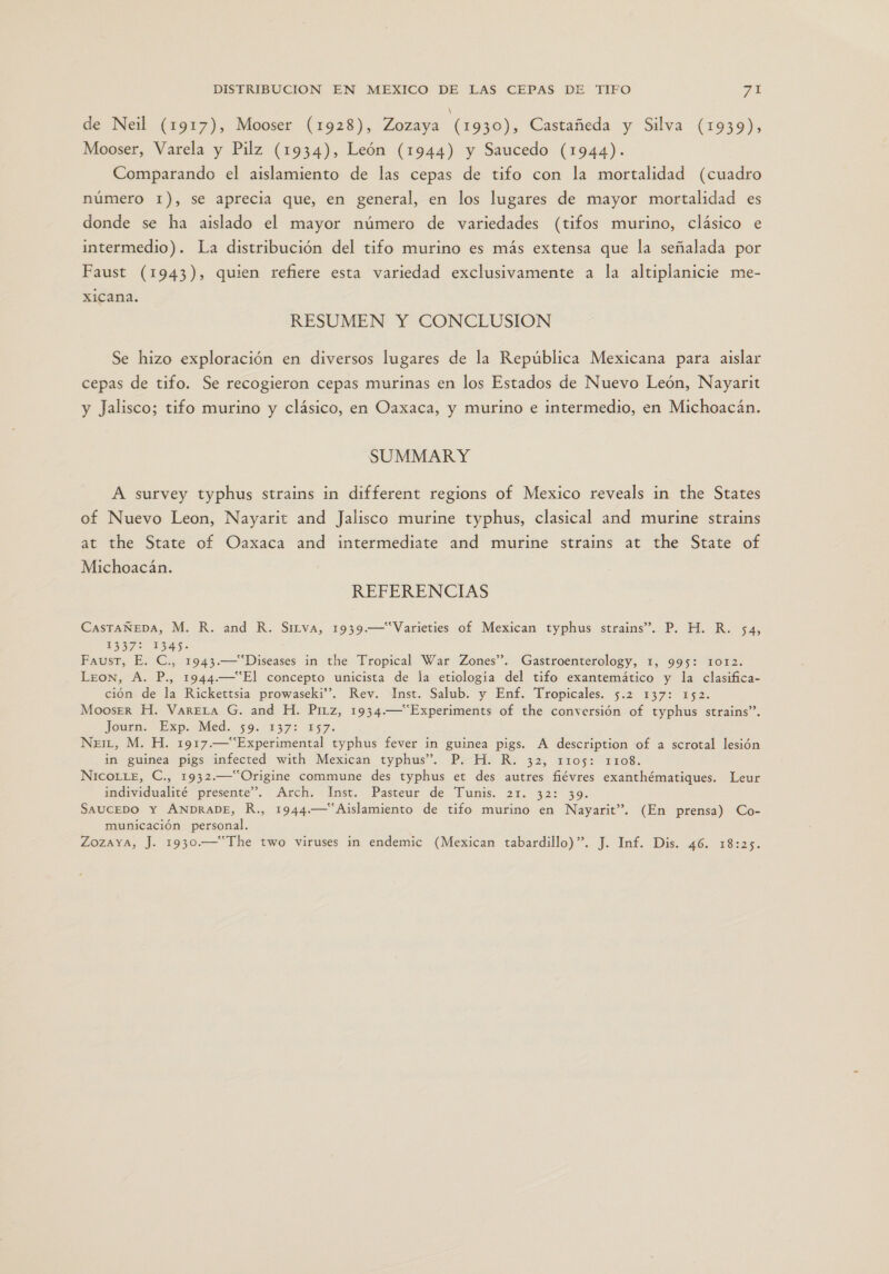 de Neil (1917), Mooser (1928), Zozaya (1930), Castañeda y Silva (1939), Mooser, Varela y Pilz (1934), León (1944) y Saucedo (1944). Comparando el aislamiento de las cepas de tifo con la mortalidad (cuadro número 1), se aprecia que, en general, en los lugares de mayor mortalidad es donde se ha aislado el mayor número de variedades (tifos murino, clásico e intermedio). La distribución del tifo murino es más extensa que la señalada por Faust (1943), quien refiere esta variedad exclusivamente a la altiplanicie me- xicana. RESUMEN Y CONCLUSION Se hizo exploración en diversos lugares de la República Mexicana para aislar cepas de tifo. Se recogieron cepas murinas en los Estados de Nuevo León, Nayarit y Jalisco; tifo murino y clásico, en Oaxaca, y murino e intermedio, en Michoacán. SUMMAR Y A survey typhus strains in different regions of Mexico reveals in the States of Nuevo Leon, Nayarit and Jalisco murine typhus, clasical and murine strains at the State of Oaxaca and intermediate and murine strains at the State of Michoacán. REFERENCIAS CasTAÑEDA, M. R. and R. Sirva, 1939.—“Varieties of Mexican typhus strains”. P. H. R. 54, 13375 1343. Faust, E. C., 1943.—“Diseases in the Tropical War Zones”. Gastroenterology, 1, 995: 1012. Leon, A. P., 1944.—“El concepto unicista de la etiología del tifo exantemático y la clasifica- ción de la Rickettsia prowaseki”. Rev. Inst. Salub. y Enf. Tropicales. 5.2 137: 152. MooserR H. VARELA G. and H. Prrz, 1934.—“Experiments of the conversión of typhus strains”. Journ. Exp. Med. 59. 137% ES7. NeiL, M. H. 1917.—“Experimental typhus fever in guinea pigs. A description of a scrotal lesión in guinea pigs infected with Mexican typhus”. P. H. R. 32, 1105: 1108. NicoLLE, C., 1932.—“Origine commune des typhus et des autres fiévres exanthématiques. Leur individualité presente”. Arch. Inst. Pasteur de Tunis. 21. 32: 39. SAUCEDO Y ANDRADE, R., 1944.—“ Aislamiento de tifo murino en Nayarit”. (En prensa) Co- municación personal. ZozaYa, J. 1930.—“The two viruses in endemic (Mexican tabardillo)”. J. Inf. Dis. 46. 18:25.