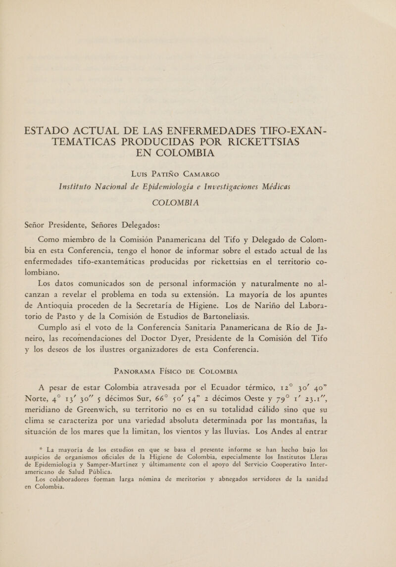 ESTADO ACTUAL DE LAS ENFERMEDADES TIFO-EXAN- TEMATICAS PRODUCIDAS POR RICKETTSIAS EN COLOMBIA Luis PATIÑO CAMARGO Instituto Nacional de Epidemiología e Investigaciones Médicas COLOMBIA Señor Presidente, Señores Delegados: Como miembro de la Comisión Panamericana del Tifo y Delegado de Colom- bia en esta Conferencia, tengo el honor de informar sobre el estado actual de las enfermedades tifo-exantemáticas producidas por rickettsias en el territorio co- lombiano. Los datos comunicados son de personal información y naturalmente no al- canzan a revelar el problema en toda su extensión. La mayoría de los apuntes de Antioquia proceden de la Secretaría de Higiene. Los de Nariño del Labora- torio de Pasto y de la Comisión de Estudios de Bartoneliasis. Cumplo así el voto de la Conferencia Sanitaria Panamericana de Río de Ja- neiro, las recomendaciones del Doctor Dyer, Presidente de la Comisión del Tifo y los deseos de los ilustres organizadores de esta Conferencia. PANORAMA Físico DE COLOMBIA A pesar de estar Colombia atravesada por el Ecuador térmico, 12 30” 40” Pp p 30 4 , Norte, 4” 13 30 5 décimos Sur, 66 50” 54” 2 décimos Oeste y 79% 1” 23.1”, meridiano de Greenwich, su territorio no es en su totalidad cálido sino que su clima se caracteriza por una variedad absoluta determinada por las montañas, la situación de los mares que la limitan, los vientos y las lluvias. Los Andes al entrar * La mayoría de los estudios en que se basa el presente informe se han hecho bajo los auspicios de organismos oficiales de la Higiene de Colombia, especialmente los Institutos Lleras de Epidemiología y Samper-Martínez y últimamente con el apoyo del Servicio Cooperativo Inter- americano de Salud Pública. Los colaboradores forman larga nómina de meritorios y abnegados servidores de la sanidad en Colombia.