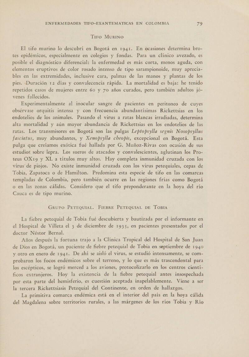 Tiro MURINO El tifo murino lo descubrí en Bogotá en 1941. En ocasiones determina bro- tes epidémicos, especialmente en colegios y fondas. Para un clínico avezado, es posible el diagnóstico diferencial: la enfermedad es más corta, menos aguda, con elementos eruptivos de color rosado intenso de tipo sarampionoide, muy aprecia- bles en las extremidades, inclusive cara, palmas de las manos y plantas de los pies. ¡Duración 12 días y convalecencia rápida. La mortalidad es baja: he tenido repetidos casos de mujeres entre 60 y 70 años curados, pero también adultos jó- venes fallecidos. Experimentalmente al inocular sangre de pacientes en peritoneo de cuyes obsérvase orquitis intensa y con frecuencia abundantísimas Rickettsias en los endotelios de los animales. Pasando el virus a ratas blancas irradiadas, determina alta mortalidad y aún mayor abundancia de Rickettsias en los endotelios de las ratas. Los transmisores en Bogotá son las pulgas Leptopsylla segnis Nosopsyllus fasciatus, muy abundantes, y Xenopsylla cheopis, excepcional en Bogotá. Esta pulga que creíamos exótica fué hallada por G. Muñoz-Rivas con ocasión de sus estudios sobrz lepra. Los sueros de atacados y convalescientes, aglutinan los Pro- teus OX19 y XL a títulos muy altos. Hay completa inmunidad cruzada con los virus de piojos. No existe inmunidad cruzada con los virus petequiales, cepas de Tobia, Zapatoca o de Hamilton. Predomina esta especie de tifo en las comarcas templadas de Colombia, pero también ocurre en las regiones frias como Bogotá o en las zonas cálidas. Considero que el tifo preponderante en la hoya del río Cauca es de tipo murino. GruPO PETEQUIAL. FIEBRE PETEQUIAL DE ToOBIA La fiebre petequial de Tobia fué descubierta y bautizada por el informante en el Hospital de Villeta el 3 de diciembre de 1935, en pacientes presentados por el doctor Néstor Bernal. Años después la fortuna trajo a la Clínica Tropical del Hospital de San Juan de Dios en Bogotá, un paciente de fiebre petequial de Tobia en septiembre de 1940 y otro en enero de 1941. De ahí se aisló el virus, se estudió intensamente, se com- probaron los focos endémicos sobre el terreno, y lo que es más trascendental para los escépticos, se logró merced a los aviones, protocolizarlo en los centros cientí- ficos extranjeros. Hoy la existencia de la fiebre petequial antes insospechada por esta parte del hemisferio, es cuestión aceptada inapelablemente. Viene a ser la tercera Rickettsiasis Petequial del Continente, en orden de hallazgos. La primitiva comarca endémica está en el interior del país en la hoya cálida del Magdalena sobre territorios rurales, a las márgenes de los ríos Tobia y Río