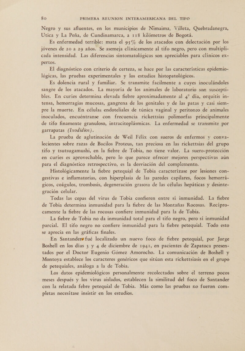 Negro y sus afluentes, en los municipios de Nimaima, Villeta, Quebradanegra, Utica y La Peña, de Cundinamarca, a 118 kilómetros de Bogotá. Es enfermedad terrible: mata el 95% de los atacados con delectación por los jóvenes de 20 a 29 años. Se asemeja clínicamente al tifo negro, pero con multipli- cada intensidad. Las diferencias sintomatológicas son apreciables para clínicos ex- pertos. El diagnóstico con criterio de certeza, se hace por las características epidemio- lógicas, las pruebas experimentales y los estudios histopatológicos. Es dolencia rural y familiar. Se transmite facilmente a cuyes inoculándoles sangre de los atacados. La mayoría de los animales de laboratorio son suscepti- bles. En curíes determina elevada fiebre aproximadamente al 4? día, orquitis in- tensa, hemorragias mucosas, gangrena de los genitales y de las patas y casi siem- pre la muerte. En células endoteliales de túnica vaginal y peritoneo de animales inoculados, encuéntranse con frecuencia rickettsias polimorfas principalmente de tifo finamente granuloso, intracitoplásmicas. La enfermedad se transmite por garrapatas (Ixodidios). La prueba de aglutinación de Weil Félix con sueros de enfermos y conva- lecientes sobre razas de Bacilos Proteus, tan preciosa en las rickettsias del grupo tifo y tsutsugamushi, en la fiebre de Tobia, no tiene valor. La suero-protección en curíes es aprovechable, pero lo que parece ofrecer mejores perspectivas aún para el diagnóstico retrospectivo, es la desviación del complemento. Histológicamente la fiebre petequial de Tobia caracterizase por lesiones con- gestivas e inflamatorias, con hiperplasia de las paredes capilares, focos hemorrá- gicos, coágulos, trombosis, degeneración grasosa de las células hepáticas y desinte- gración celular. Todas las cepas del virus de Tobia confieren entre sí inmunidad. La fiebre de Tobia determina inmunidad para la fiebre de las Montañas Rocosas. Recípro- camente la fiebre de las rocosas confiere inmunidad para la de Tobia. La fiebre de Tobia no da inmunidad total para el tifo negro, pero sí inmunidad parcial. El tifo negro no confiere inmunidad para la fiebre petequial. Todo esto se aprecia en las gráficas finales. En Santanderée fué localizado un nuevo foco de fiebre petequial, por Jorge Boshell en los días 3 y 4 de diciembre de 1941, en pacientes de Zapatoca presen- tados por el Doctor Eugenio Gómez Amorocho. La comunicación de Boshell y Montoya establece los caracteres genéricos que sitúan esta rickettsiasis en el grupo de petequiales, análoga a la de Tobia. Los datos epidemiológicos personalmente recolectados sobre el terreno pocos meses después y los virus aislados, establecen la similitud del foco de Santander con la relatada febre petequial de Tobia. Más como las pruebas no fueron com- pletas necesítase insistir en los estudios.