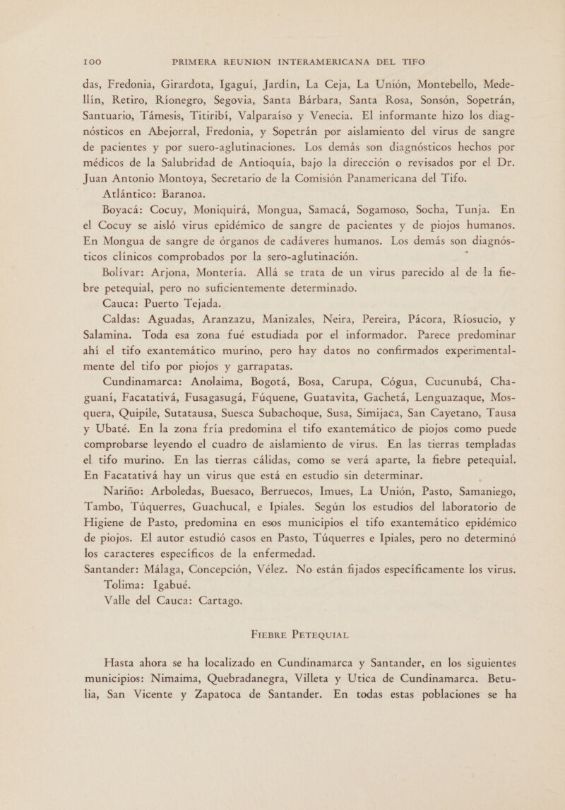 das, Fredonia, Girardota, Igaguí, Jardín, La Ceja, La Unión, Montebello, Mede- llín, Retiro, Ríonegro, Segovia, Santa Bárbara, Santa Rosa, Sonsón, Sopetrán, Santuario, Támesis, Titiribí, Valparaíso y Venecia. El informante hizo los diag- nósticos en Abejorral, Fredonia, y Sopetrán por aislamiento del virus de sangre de pacientes y por suero-aglutinaciones. Los demás son diagnósticos hechos por médicos de la Salubridad de Antioquía, bajo la dirección o revisados por el Dr. Juan Antonio Montoya, Secretario de la Comisión Panamericana del Tifo. Atlántico: Baranoa. Boyacá: Cocuy, Moniquirá, Mongua, Samacá, Sogamoso, Socha, Tunja. En el Cocuy se aisló virus epidémico de sangre de pacientes y de piojos humanos. En Mongua de sangre de órganos de cadáveres humanos. Los demás son diagnós- ticos clínicos comprobados por la sero-aglutinación. &gt; Bolívar: Arjona, Montería. Allá se trata de un virus parecido al de la fie- bre petequial, pero no suficientemente determinado. Cauca: Puerto Tejada. Caldas: Aguadas, Aranzazu, Manizales, Neira, Pereira, Pácora, Ríosucio, y Salamina. Toda esa zona fué estudiada por el informador. Parece predominar ahí el tifo exantemático murino, pero hay datos no confirmados experimental- mente del tifo por piojos y garrapatas. Cundinamarca: Anolaima, Bogotá, Bosa, Carupa, Cógua, Cucunubá, Cha- guaní, Facatativá, Fusagasugá, Fúquene, Guatavita, Gachetá, Lenguazaque, Mos- quera, Quipile, Sutatausa, Suesca Subachoque, Susa, Simijaca, San Cayetano, Tausa y Ubaté. En la zona fría predomina el tifo exantemático de piojos como puede comprobarse leyendo el cuadro de aislamiento de virus. En las tierras templadas el tifo murino. En las tierras cálidas, como se verá aparte, la fiebre petequial. En Facatativá hay un virus que está en estudio sin determinar. Nariño: Arboledas, Buesaco, Berruecos, Imues, La Unión, Pasto, Samaniego, Tambo, Túquerres, Guachucal, e Ipiales. Según los estudios del laboratorio de Higiene de Pasto, predomina en esos municipios el tifo exantemático epidémico de piojos. El autor estudió casos en Pasto, Túquerres e Ipiales, pero no determinó los caracteres específicos de la enfermedad. Santander: Málaga, Concepción, Vélez. No están fijados especificamente los virus. Tolima: Igabué. Valle del Cauca: Cartago. FIEBRE PETEQUIAL Hasta ahora se ha localizado en Cundinamarca y Santander, en los siguientes municipios: Nimaima, Quebradanegra, Villeta y Utica de Cundinamarca. Betu- lia, San Vicente y Zapatoca de Santander. En todas estas poblaciones se ha