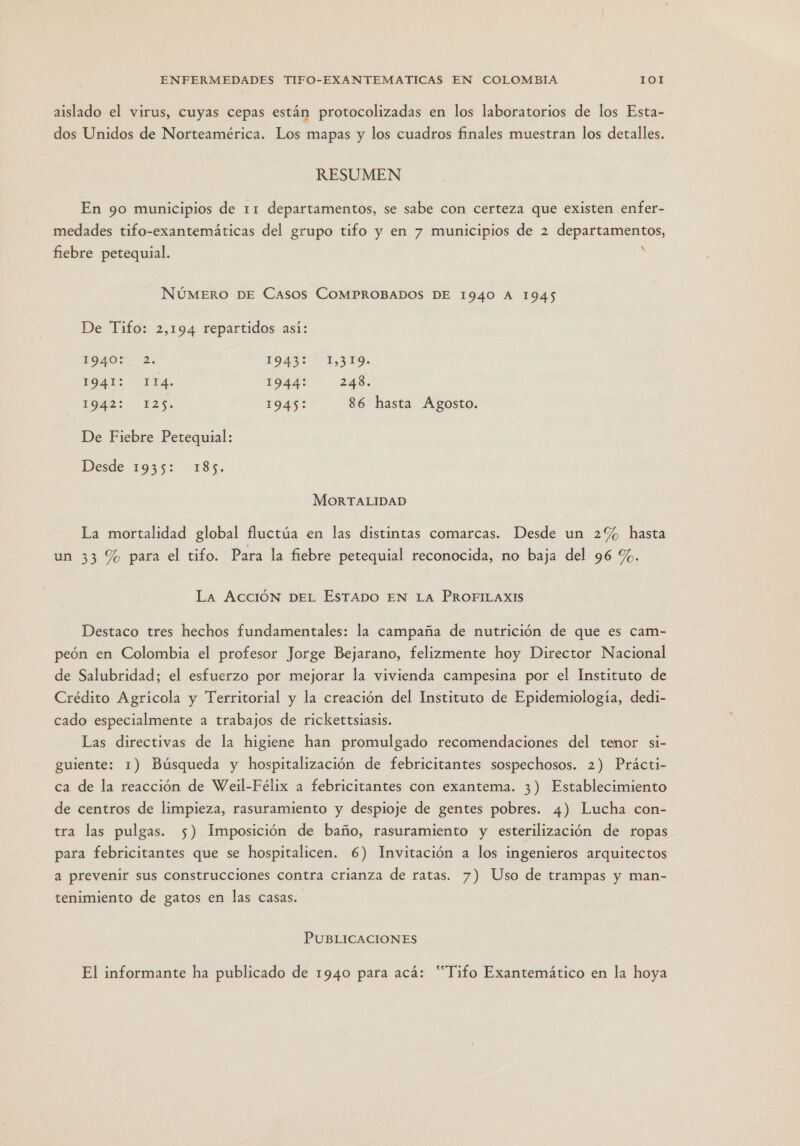 aislado el virus, cuyas cepas están protocolizadas en los laboratorios de los Esta- dos Unidos de Norteamérica. Los mapas y los cuadros finales muestran los detalles. RESUMEN En 9o municipios de 11 departamentos, se sabe con certeza que existen enfer- medades tifo-exantemáticas del grupo tifo y en 7 municipios de 2 departamentos, fiebre petequial. s NÚMERO DE Casos COMPROBADOS DE 1940 A 1945 De Tifo: 2,194 repartidos así: 1940?- 2. 194 1,310. 1OHE:? “PTA. 1944: 248. E9uaS 12%. 1945: 86 hasta Agosto. De Fiebre Petequial: Desde 1935: 185. MORTALIDAD La mortalidad global fluctúa en las distintas comarcas. Desde un 2% hasta un 33 % para el tifo. Para la fiebre petequial reconocida, no baja del 96 %. La AccióN DEL EsTADO EN LA PROFILAXIS Destaco tres hechos fundamentales: la campaña de nutrición de que es cam- peón en Colombia el profesor Jorge Bejarano, felizmente hoy Director Nacional de Salubridad; el esfuerzo por mejorar la vivienda campesina por el Instituto de Crédito Agrícola y Territorial y la creación del Instituto de Epidemiología, dedi- cado especialmente a trabajos de rickettsiasis. Las directivas de la higiene han promulgado recomendaciones del temor si- guiente: 1) Búsqueda y hospitalización de febricitantes sospechosos. 2) Prácti- ca de la reacción de Weil-Félix a febricitantes con exantema. 3) Establecimiento de centros de limpieza, rasuramiento y despioje de gentes pobres. 4) Lucha con- tra las pulgas. 5) Imposición de baño, rasuramiento y esterilización de ropas para febricitantes que se hospitalicen. 6) Invitación a los ingenieros arquitectos a prevenir sus construcciones contra crianza de ratas. 7) Uso de trampas y man- tenimiento de gatos en las casas. PUBLICACIONES El informante ha publicado de 1940 para acá: “Tifo Exantemático en la hoya