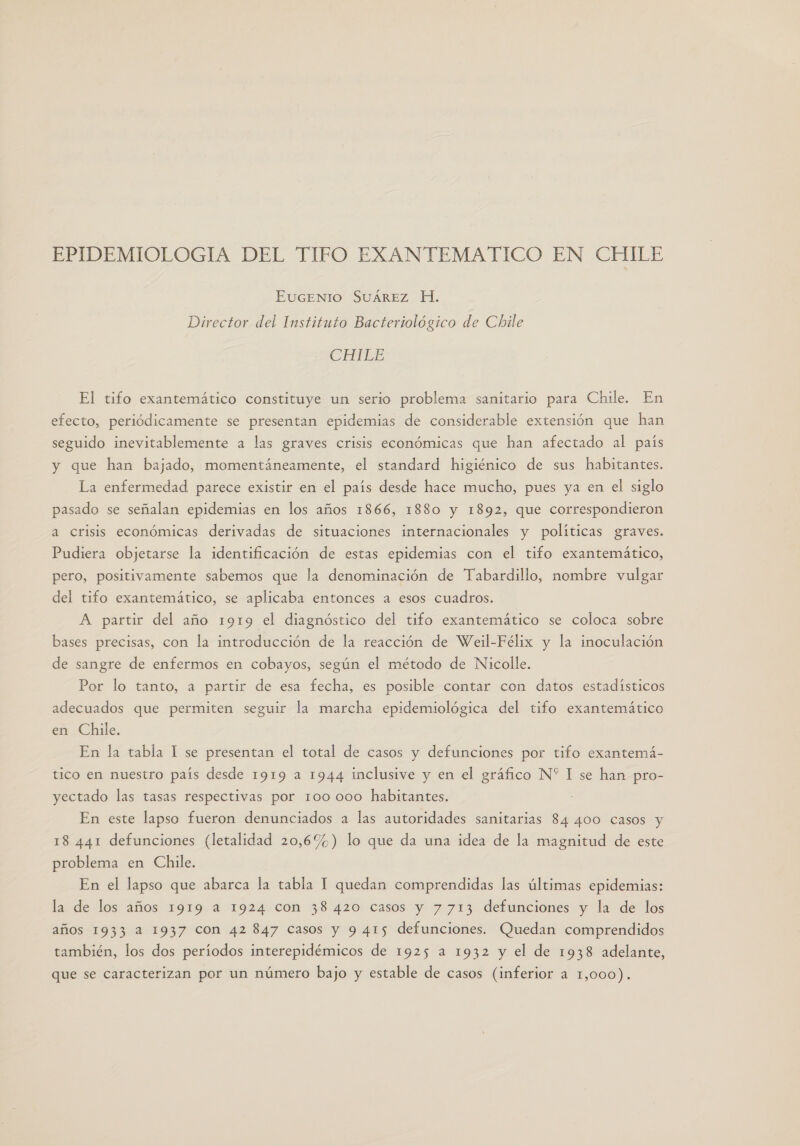 EPIDEMIOLOGIA DEL TIFO EXANTEMATICO EN CHILE EUGENIO SUÁREZ H. Director del Instituto Bacteriológico de Chile CHTLE El tifo exantemático constituye un serio problema sanitario para Chile. En efecto, periódicamente se presentan epidemias de considerable extensión que han seguido inevitablemente a las graves crisis económicas que han afectado al país y que han bajado, momentáneamente, el standard higiénico de sus habitantes. La enfermedad parece existir en el país desde hace mucho, pues ya en el siglo pasado se señalan epidemias en los años 1866, 1880 y 1892, que correspondieron a Crisis económicas derivadas de situaciones internacionales y políticas graves. Pudiera objetarse la identificación de estas epidemias con el tifo exantemático, pero, positivamente sabemos que la denominación de Tabardillo, nombre vulgar del tifo exantemático, se aplicaba entonces a esos cuadros. A partir del año 1919 el diagnóstico del tifo exantemático se coloca sobre bases precisas, con la introducción de la reacción de Weil-Félix y la inoculación de sangre de enfermos en cobayos, según el método de Nicolle. Por lo tanto, a partir de esa fecha, es posible contar con datos estadísticos adecuados que permiten seguir la marcha epidemiológica del tifo exantemático en Chile. En la tabla 1 se presentan el total de casos y defunciones por tifo exantemá- tico en nuestro país desde 1919 a 1944 inclusive y en el gráfico N* I se han pro- yectado las tasas respectivas por 100 000 habitantes. En este lapso fueron denunciados a las autoridades sanitarias 84 400 casos y 18 441 defunciones (letalidad 20,6%) lo que da una idea de la magnitud de este problema en Chile. En el lapso que abarca la tabla 1 quedan comprendidas las últimas epidemias: la de los años 1919 a 1924 con 38420 casos y 7713 defunciones y la de los años 1933 a 1937 con 42 847 casos y 9 415 defunciones. Quedan comprendidos también, los dos períodos interepidémicos de 1925 a 1932 y el de 1938 adelante, que se caracterizan por un número bajo y estable de casos (inferior a 1,000).