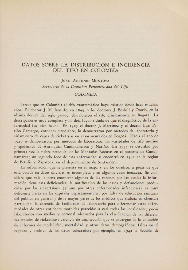 DATOS SOBRE LA DISTRIBUCION E INCIDENCIA DEL TIFO EN COLOMBIA Juan ANTONIO MONTOYA Secretario de la Comisión Panamericana del Tifo COLOMBIA Parece que en Colombia el tifo exantemático haya existido desde hace muchos años. El doctor J. M. Renjifo, en 1899, y los doctores J. Boshell y Osorio, en la última década del siglo pasado, describieron el tifo clínicamente en Bogotá. La descripción es muy completa y no deja lugar a duda de que el diagnóstico de la en- fermedad fué bien hecho. En 1923 el doctor J. Martínez y el doctor Luis Pa- tiño Camargo, entonces estudiante, lo demostraron por métodos de laboratorio y aislamiento de cepas de rickettsias en casos ocurridos en Bogotá. Hacia el año de 1940 se demostraron, por métodos de laboratorio, las variedades de tifo murino y epidémico de Antioquia, Cundinamarca y Nariño. En 1935 se describió por primera vez la fiebre petequial de las Montañas Rocosas en el noroeste de Cundi- namarca; un segundo foco de esta enfermedad se encontró en 1941 en la región de Betulia y Zapatoca, en el departamento de Santander. La información que se presenta en el mapa y en los cuadros, a pesar de que está basada en datos oficiales, es incompleta y en algunos casos inexacta. Se con- sidera que vale la pena enumerar algunas de las razones por las cuales la infor- mación tiene esas deficiencias: la notificación de los casos y defunciones produ- cidas por las rickettsiosis (y aun por otras enfermedades infecciosas) es muy deficiente hasta en las capitales departamentales, por falta de educación sanitaria del público en general y de la mayor parte de los médicos que trabaja en clientela particular: la carencia de facilidades de laboratorio para diferenciar estas enfer- medades de otras entidades mórbidas parecidas a casi todas las localidades; pocos laboratorios con medios y personal adecuados para la clasificación de las diferen- tes especies de rickettsias; carencia de una sección que se encargue de la colección de informes de morbilidad, mortalidad y otros datos demográficos; faltas en el registro y archivo de los datos colectados; por ejemplo, en 1942 la Sección de