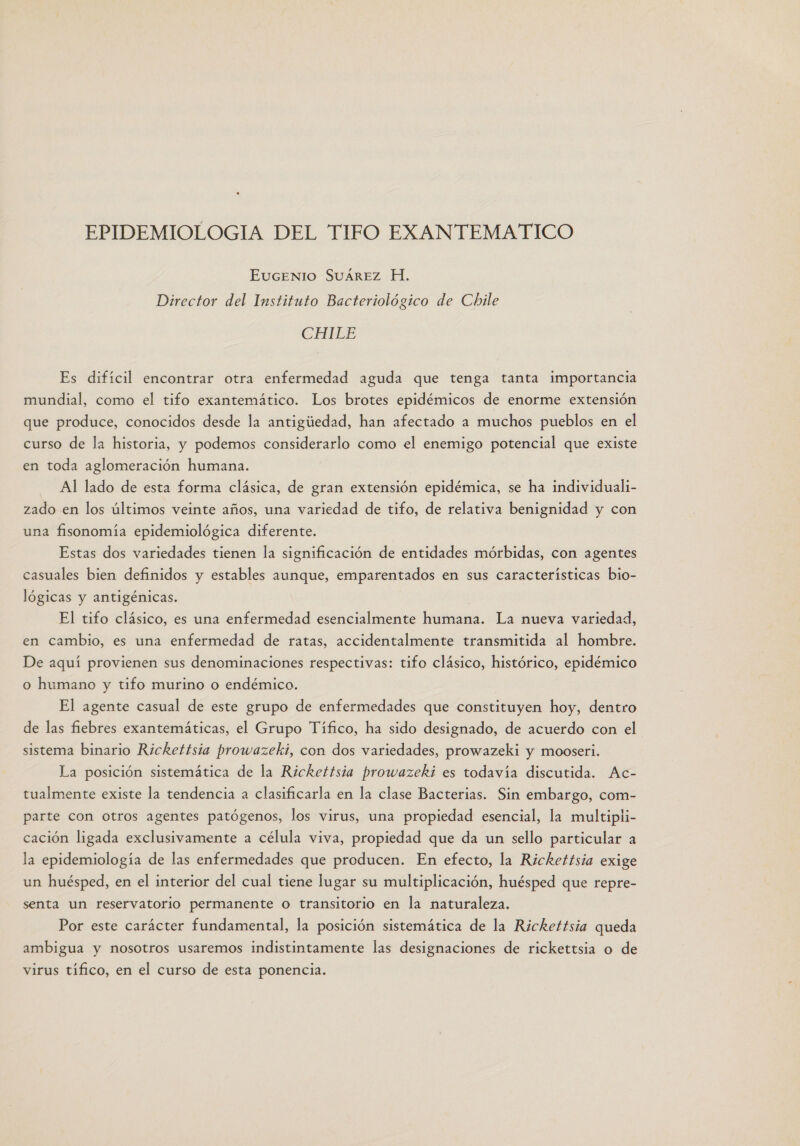 EPIDEMIOLOGIA DEL TIFO EXANTEMATICO EUGENIO SUAREZ H. Director del Instituto Bacteriológico de Chile CHTEE Es difícil encontrar otra enfermedad aguda que tenga tanta importancia mundial, como el tifo exantemático. Los brotes epidémicos de enorme extensión que produce, conocidos desde la antigiedad, han afectado a muchos pueblos en el curso de la historia, y podemos considerarlo como el enemigo potencial que existe en toda aglomeración humana. Al lado de esta forma clásica, de gran extensión epidémica, se ha individuali- zado en los últimos veinte años, una variedad de tifo, de relativa benignidad y con una fisonomía epidemiológica diferente. Estas dos variedades tienen la significación de entidades mórbidas, con agentes casuales bien definidos y estables aunque, emparentados en sus características bio- lógicas y antigénicas. El tifo clásico, es una enfermedad esencialmente humana. La nueva variedad, en cambio, es una enfermedad de ratas, accidentalmente transmitida al hombre. De aquí provienen sus denominaciones respectivas: tifo clásico, histórico, epidémico o humano y tifo murino o endémico. El agente casual de este grupo de enfermedades que constituyen hoy, dentro de las fiebres exantemáticas, el Grupo Tífico, ha sido designado, de acuerdo con el sistema binario Rickettsia prowazeki, con dos variedades, prowazeki y mooseri. La posición sistemática de la Rickettsia prowazekií es todavía discutida. Ac- tualmente existe la tendencia a clasificarla en la clase Bacterias. Sin embargo, com- parte con otros agentes patógenos, los virus, una propiedad esencial, la multipli- cación ligada exclusivamente a célula viva, propiedad que da un sello particular a la epidemiología de las enfermedades que producen. En efecto, la Rickettsia exige un huésped, en el interior del cual tiene lugar su multiplicación, huésped que repre- senta un reservatorio permanente o transitorio en la naturaleza. Por este carácter fundamental, la posición sistemática de la Rickettsia queda ambigua y nosotros usaremos indistintamente las designaciones de rickettsia o de virus tífico, en el curso de esta ponencia.